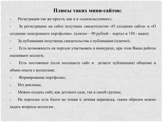 Плюсы таких мини-сайтов:
- Регистрация так же проста, как и в «одноклассниках»;
- За регистрацию на сайте получишь свидетельство «О создании сайта» и «О
создании электронного портфолио» (платно – 90 рублей – портал и 150 - маам);
- За публикации получаешь свидетельства о публикации (платно);
- Есть возможность на портале участвовать в конкурсах, при этом Ваши работы
оценивают коллеги;
- Есть постоянное (если посещаете сайт и делаете публикации) общение и
обмен опыта с коллегами;
- Формирование портфолио;
- Нет рекламы;
- Можно создать сайт, как детского сада, так и своей группы;
- На порталах есть блоги по темам и личная переписка, таким образом можно
задать вопросы коллегам .
 