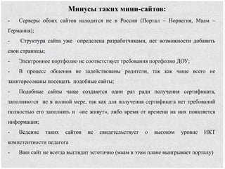 Минусы таких мини-сайтов:
- Серверы обоих сайтов находятся не в России (Портал – Норвегия, Маам –
Германия);
- Структура сайта уже определена разработчиками, нет возможности добавить
свои страницы;
- Электронное портфолио не соответствует требования портфолио ДОУ;
- В процесс общения не задействованы родители, так как чаще всего не
заинтересованы посещать подобные сайты;
- Подобные сайты чаще создаются один раз ради получения сертификата,
заполняются не в полной мере, так как для получения сертификата нет требований
полностью его заполнять и «не живут», либо время от времени на них появляется
информация;
- Ведение таких сайтов не свидетельствует о высоком уровне ИКТ
компетентности педагога
- Ваш сайт не всегда выглядит эстетично (маам в этом плане выигрывает порталу)
 