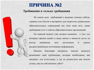 На самом деле требований к ведению личных сайтов,
страниц или блогов в интернете для педагогов дошкольных
образовательных учреждений нет (или пока нет), такие
требования есть к сайтам образовательных организаций.
Но каждый педагог уже должен понимать о том, что
интернет прочно вошёл в нашу жизнь и является пусть не
всегда надёжным зато доступным и самым
распространённым источником информации.
Именно благодаря интернету многие педагоги
размещают свои публикации, которые необходимы, как
материал для аттестации, а где их разместить как нельзя
лучше, как на собственном сайте?
Требования и только требования
 