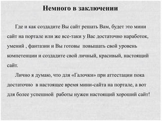 Немного в заключении
Где и как создадите Вы сайт решать Вам, будет это мини
сайт на портале или же все-таки у Вас достаточно наработок,
умений , фантазии и Вы готовы повышать свой уровень
компетенции и создадите свой личный, красивый, настоящий
сайт.
Лично я думаю, что для «Галочки» при аттестации пока
достаточно в настоящее время мини-сайта на портале, а вот
для более успешной работы нужен настоящий хороший сайт!
 