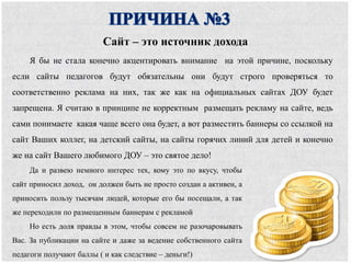 Я бы не стала конечно акцентировать внимание на этой причине, поскольку
если сайты педагогов будут обязательны они будут строго проверяться то
соответственно реклама на них, так же как на официальных сайтах ДОУ будет
запрещена. Я считаю в принципе не корректным размещать рекламу на сайте, ведь
сами понимаете какая чаще всего она будет, а вот разместить баннеры со ссылкой на
сайт Ваших коллег, на детский сайты, на сайты горячих линий для детей и конечно
же на сайт Вашего любимого ДОУ – это святое дело!
Сайт – это источник дохода
Да и развею немного интерес тех, кому это по вкусу, чтобы
сайт приносил доход, он должен быть не просто создан а активен, а
приносить пользу тысячам людей, которые его бы посещали, а так
же переходили по размещенным баннерам с рекламой
Но есть доля правды в этом, чтобы совсем не разочаровывать
Вас. За публикации на сайте и даже за ведение собственного сайта
педагоги получают баллы ( и как следствие – деньги!)
 