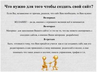 Что нужно для того чтобы создать свой сайт?
Если Вы, независимо от причин, решили, что сайт Вам необходим, то Вам нужно:
Во-первых
ЖЕЛАНИЕ! – да-да, именно с огромного желания всё и начинается
Во-вторых
Материал для заполнения Вашего сайта ( и это не то, что вы можете скопировать с
соседних сайтов, а именно Ваши авторские разработки)
В-третьих
Быть готовым к тому, что Вам придётся учится как и где создавать сайт, как его
редактировать и как привлекать к нему внимание родителей и коллег, а еще
понимать что такое домен и хостинг, панель управления, трафик и т.п.
 