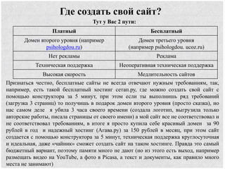 Где создать свой сайт?
Тут у Вас 2 пути:
Платный Бесплатный
Домен второго уровня (например
psihologdou.ru)
Домен третьего уровня
(например psihologdou. ucoz.ru)
Нет рекламы Реклама
Техническая поддержка Неоперативная техническая поддержка
Высокая скорость Медлительность сайтов
Признаться честно, бесплатные сайты не всегда отвечают нужным требованиям, так,
например, есть такой бесплатный хостинг сетап.ру, где можно создать свой сайт с
помощью конструктора за 5 минут, при этом если ты выполнишь ряд требований
(загрузка 3 страниц) то получишь в подарок домен второго уровня (просто сказка), но
нас самом деле я убила 3 часа своего времени (создала логотип, выгрузила только
авторские работы, писала страницы от своего имени) а мой сайт все не соответствовал и
не соответствовал требованиям, в итоге я просто купила себе красивый домен за 90
рублей в год и надежный хостинг (Агава.ру) за 150 рублей в месяц, при этом сайт
создается с помощью конструктора за 5 минут, техническая поддержка круглосуточная
и идеальная, даже «чайник» сможет создать сайт на таком хостинге. Правда это самый
бюджетный вариант, поэтому памяти много не дают (но из этого есть выход, например
размещать видео на YouTube, а фото в Picasa, а текст и документы, как правило много
места не занимают)
 