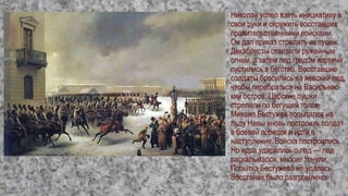 Николай успел взять инициативу в
свои руки и окружить восставших
правительственными войсками.
Он дал приказ стрелять из пушек.
Декабристы ответили ружейным
огнем, а затем под градом картечи
пустились в бегство. Восставшие
солдаты бросились на невский лед,
чтобы перебраться на Васильевс-
кий остров. Царские пушки
стреляли по бегущей толпе.
Михаил Бестужев попытался на
льду Невы вновь построить солдат
в боевой порядок и идти в
наступление. Войска построились.
Но ядра ударялись о лед — лед
раскалывался, многие тонули.
Попытка Бестужева не удалась.
Восстание было разгромлено.
 