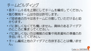 チームビルディング
• 各チーム６名を上限にしてチームを編成してください。
• 独り開発チームは今回は許可します。
• IT技術者の方々は各チームに分散していただけると助
かります。
• ITに詳しくなくても構いません。興味のあるアイデア
のところに集まってください。
• ITに詳しくない方は情報の収集や発表資料の準備のお
手伝いをしてください。
• チーム編成上他のアイデアと合併することは構いませ
ん。
 