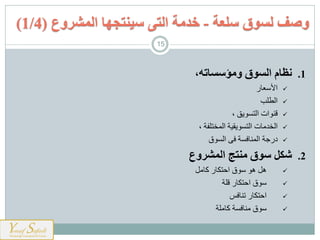 .1،‫ومؤسساته‬ ‫السوق‬ ‫نظام‬
‫عيس‬ ‫األ‬
‫ارطل‬
‫ات‬ ‫ع‬، ‫ةق‬ ‫ارم‬
‫يت‬ ‫ارخا‬‫ارمخملذت‬ ‫ةرهت‬ ‫ارم‬،
‫حسوت‬‫ار‬ ‫ى‬ ‫ت‬ ‫ي‬ ‫ارم‬
.2‫المشروع‬ ‫منتج‬ ‫سوق‬ ‫شكل‬
‫ل‬ ‫كي‬ ‫اشمنيس‬ ‫ه‬ ‫هل‬
‫علت‬ ‫اشمنيس‬
‫س‬ ‫ي‬ ‫ت‬ ‫اشمنيس‬
‫لت‬ ‫كي‬ ‫ت‬ ‫ي‬
‫سلعة‬ ‫لسوق‬ ‫وصف‬-‫خدمة‬‫سينتجها‬ ‫التى‬‫المشروع‬(1/4)
15
 