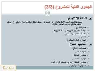 .5‫االنتاجية‬ ‫الطاقة‬:
‫يعظم‬ ‫و‬ ‫المشروع‬ ‫لموارد‬ ‫استخدام‬ ‫أفضل‬ ‫يحقق‬ ‫الذي‬ ‫الحجم‬ ‫وهو‬ ‫لالنتاج‬ ‫األمثل‬ ‫الحجم‬ ‫تحديد‬ ‫بها‬ ‫يقصد‬
‫ربحيته‬.‫اآلتية‬ ‫العناصر‬ ‫بدراسة‬ ‫وتتعلق‬:
‫نميج‬ ‫ا‬ ‫شجم‬.
‫زةت‬ ‫ارم‬ ‫ذ‬ ‫ي‬ ‫و‬ ‫زةت‬ ‫ارم‬ ‫و‬ ‫اربهت‬ ‫يت‬ ‫هي‬.
‫مربلن‬ ‫ارم‬ ‫ت‬ ‫ارم‬ ‫ت‬ ‫اشممي‬.
‫ارعميرت‬.
‫بت‬ ‫ارمطل‬ ‫ارميرهت‬ ‫اسح‬ ‫ارم‬.
.6‫االنتاج‬ ‫أساليب‬
‫مج‬ ‫ارم‬ ‫خييقص‬.
‫ارخيم‬ ‫اح‬ ‫ارم‬.
‫حة‬ ‫ارج‬ ‫ل‬ ‫م‬.
‫ارعميرت‬ ‫هيسات‬.
‫ت‬ ‫ارمهن‬ ‫ل‬ ‫م‬(‫ةاول‬-‫آرن‬ ‫نيف‬–‫أرن‬(
‫وهي‬ ‫ر‬ ‫ارمن‬ ‫ل‬ ‫م‬.
‫الفنية‬ ‫الجدوى‬‫للمشروع‬(3/3)
25
 