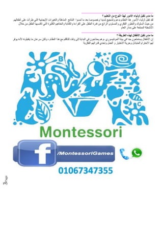 Page3
‫ما‬‫مدى‬‫تقبل‬‫أولياء‬‫األمور‬‫لهذا‬‫النوع‬‫من‬‫التعليم‬‫؟‬
‫لقد‬‫تقبل‬‫أولياء‬‫األمور‬‫هذا‬‫النظام‬‫بدعم‬‫وتشجيع‬‫شديدا‬‫وخصوصا‬‫بعد‬‫ما‬‫لمسوا‬‫النتائج‬‫المذهلة‬‫والتغيرات‬‫اإليجابية‬‫التي‬‫طرأت‬‫على‬‫أطفالهم‬
‫من‬‫حيث‬‫السلوك‬‫والتطور‬‫الفكري‬‫والم‬‫ستوى‬‫الرائع‬‫من‬‫فدرة‬‫الطفل‬‫على‬‫القراءة‬‫والكتابة‬‫والمفاهيم‬‫الكثيرة‬‫التي‬‫اكتسبها‬‫الطفل‬‫من‬‫خالل‬
‫األنشطة‬‫الممتعة‬‫على‬‫مدار‬‫العام‬
‫ما‬‫مدى‬‫تقبل‬‫األطفال‬‫لهذه‬‫الطريقة‬‫؟‬
‫إن‬‫األطفال‬‫يستمتعون‬‫جدا‬‫في‬‫بيئة‬‫المونتيسوري‬‫،وهم‬‫يحتاجون‬‫في‬‫البداية‬‫إلى‬‫وقت‬‫للتأقلم‬‫مع‬‫هذا‬‫النظ‬‫ام‬،‫ولكن‬‫سرعان‬‫ما‬‫يتقبلونه‬‫ألنه‬‫يوفر‬
‫لهم‬‫االحترام‬‫المتبادل‬‫وحرية‬‫االختيار‬‫و‬‫العمل‬‫وتحدي‬‫قدراتهم‬‫الفكرية‬
 