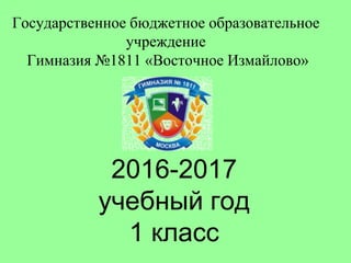 2016-2017
учебный год
1 класс
Государственное бюджетное образовательное
учреждение
Гимназия №1811 «Восточное Измайлово»
 