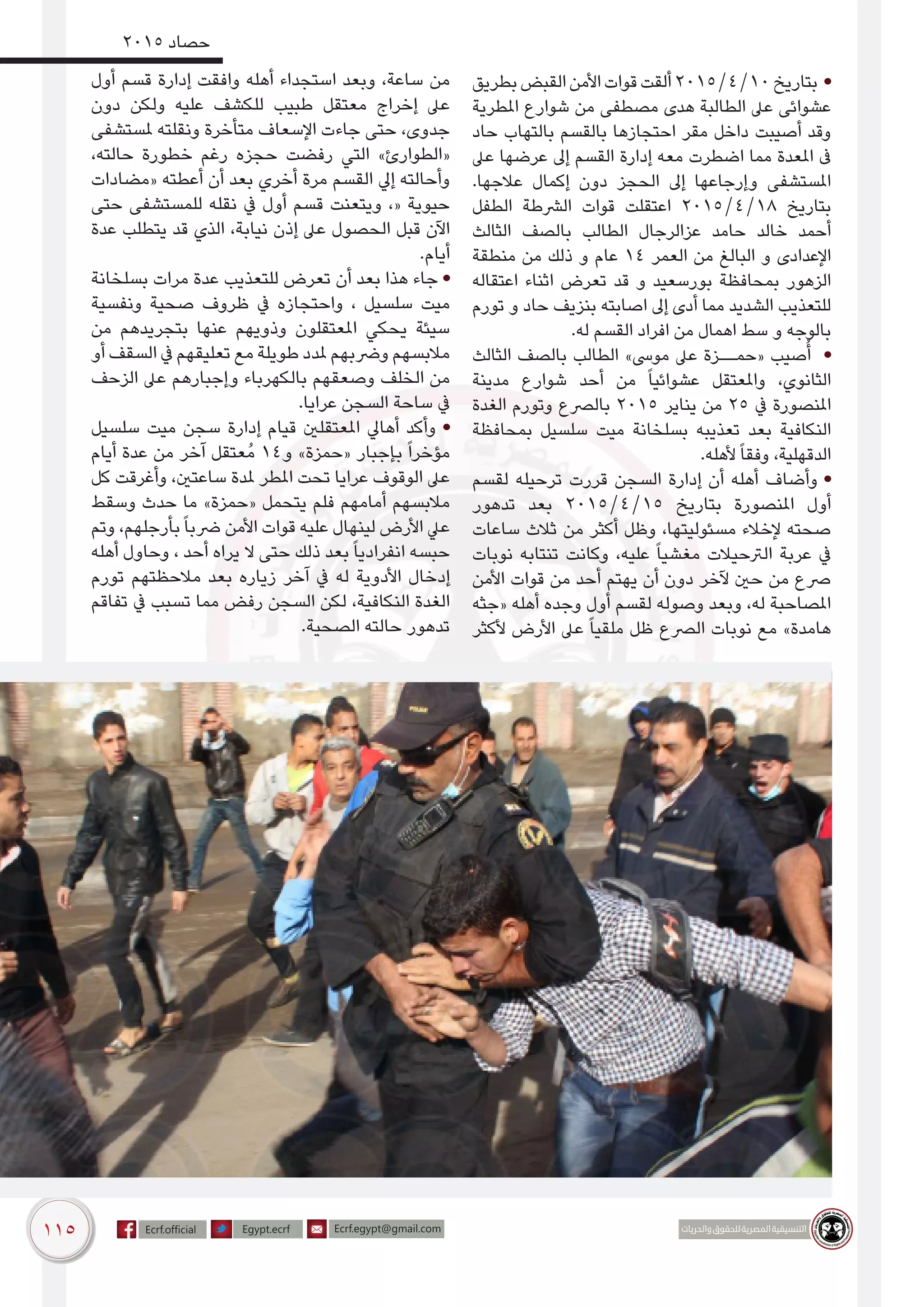 115
2015 ‫حصاد‬
‫بطريق‬‫القبض‬‫األمن‬‫قوات‬‫ألقت‬2015/4/10‫بتاريخ‬ •
‫املطرية‬ ‫شوارع‬ ‫من‬ ‫مصطفى‬ ‫هدى‬ ‫الطالبة‬ ‫عىل‬ ‫عشوائى‬
‫حاد‬ ‫بالتهاب‬ ‫بالقسم‬ ‫احتجازها‬ ‫مقر‬ ‫داخل‬ ‫أصيبت‬ ‫وقد‬
‫عىل‬ ‫عرضها‬ ‫إىل‬ ‫القسم‬ ‫إدارة‬ ‫معه‬ ‫اضطرت‬ ‫مما‬ ‫املعدة‬ ‫ىف‬
.‫عالجها‬ ‫إكمال‬ ‫دون‬ ‫الحجز‬ ‫إىل‬ ‫وإرجاعها‬ ‫املستشفى‬
‫الطفل‬ ‫الرشطة‬ ‫قوات‬ ‫اعتقلت‬ 2015/4/18 ‫بتاريخ‬
‫الثالث‬ ‫بالصف‬ ‫الطالب‬ ‫عزالرجال‬ ‫حامد‬ ‫خالد‬ ‫أحمد‬
‫منطقة‬ ‫من‬ ‫ذلك‬ ‫و‬ ‫عام‬ 14 ‫العمر‬ ‫من‬ ‫البالغ‬ ‫و‬ ‫اإلعدادى‬
‫اعتقاله‬ ‫اثناء‬ ‫تعرض‬ ‫قد‬ ‫و‬ ‫بورسعيد‬ ‫بمحافظة‬ ‫الزهور‬
‫تورم‬ ‫و‬ ‫حاد‬ ‫بنزيف‬ ‫اصابته‬ ‫إىل‬ ‫أدى‬ ‫مما‬ ‫الشديد‬ ‫للتعذيب‬
.‫له‬ ‫القسم‬ ‫افراد‬ ‫من‬ ‫اهمال‬ ‫سط‬ ‫و‬ ‫بالوجه‬
‫الثالث‬ ‫بالصف‬ ‫الطالب‬ »‫موىس‬ ‫عىل‬ ‫«حمــزة‬ ‫صيب‬ُ‫أ‬ •
‫مدينة‬ ‫شوارع‬ ‫أحد‬ ‫من‬ ً‫ا‬‫عشوائي‬ ‫واملعتقل‬ ،‫الثانوي‬
‫الغدة‬ ‫وتورم‬ ‫بالرصع‬ 2015 ‫يناير‬ ‫من‬ 25 ‫يف‬ ‬‫ة‬‫‏املنصور‬‫‫‬
‫بمحافظة‬ ‫سلسيل‬ ‫ميت‬ ‫بسلخانة‬ ‫تعذيبه‬ ‫بعد‬ ‫النكافية‬
.‫ألهله‬ً‫ا‬‫وفق‬ ،‫الدقهلية‬
‫لقسم‬ ‫ترحيله‬ ‫قررت‬ ‫السجن‬ ‫إدارة‬ ‫أن‬ ‫أهله‬ ‫وأضاف‬ •
‫تدهور‬ ‫بعد‬ 2015/4/15 ‫بتاريخ‬ ‫املنصورة‬ ‫أول‬
‫ساعات‬ ‫ثالث‬ ‫من‬ ‫أكثر‬ ‫وظل‬ ،‫مسئوليتها‬ ‫إلخالء‬ ‫صحته‬
‫نوبات‬ ‫تنتابه‬ ‫وكانت‬ ،‫عليه‬ ً‫ا‬‫مغشي‬ ‫الرتحيالت‬ ‫عربة‬ ‫يف‬
‫األمن‬ ‫قوات‬ ‫من‬ ‫أحد‬ ‫يهتم‬ ‫أن‬ ‫دون‬ ‫آلخر‬ ‫حني‬ ‫من‬ ‫رصع‬
‫«جثه‬ ‫أهله‬ ‫وجده‬ ‫أول‬ ‫لقسم‬ ‫وصوله‬ ‫وبعد‬ ،‫له‬ ‫املصاحبة‬
‫ألكثر‬ ‫األرض‬ ‫عىل‬ ً‫ا‬‫ملقي‬ ‫ظل‬ ‫الرصع‬ ‫نوبات‬ ‫مع‬ »‫هامدة‬
‫أول‬ ‫قسم‬ ‫إدارة‬ ‫وافقت‬ ‫أهله‬ ‫استجداء‬ ‫وبعد‬ ،‫ساعة‬ ‫من‬
‫دون‬ ‫ولكن‬ ‫عليه‬ ‫للكشف‬ ‫طبيب‬ ‫معتقل‬ ‫إخراج‬ ‫عىل‬
‫ملستشفى‬ ‫ونقلته‬ ‫متأخرة‬ ‫اإلسعاف‬ ‫جاءت‬ ‫حتى‬ ،‫جدوى‬
،‫حالته‬ ‫خطورة‬ ‫رغم‬ ‫حجزه‬ ‫رفضت‬ ‫التي‬ »‫«الطوارئ‬
‫«مضادات‬ ‫أعطته‬ ‫أن‬ ‫بعد‬ ‫أخري‬ ‫مرة‬ ‫القسم‬ ‫إيل‬ ‫وأحالته‬
‫حتى‬ ‫للمستشفى‬ ‫نقله‬ ‫يف‬ ‫أول‬ ‫قسم‬ ‫ويتعنت‬ ،« ‫حيوية‬
‫عدة‬ ‫يتطلب‬ ‫قد‬ ‫الذي‬ ،‫نيابة‬ ‫إذن‬ ‫عىل‬ ‫الحصول‬ ‫قبل‬ ‫اآلن‬
.‫أيام‬
‫بسلخانة‬ ‫مرات‬ ‫عدة‬ ‫للتعذيب‬ ‫تعرض‬ ‫أن‬ ‫بعد‬ ‫هذا‬ ‫جاء‬ •
‫ونفسية‬ ‫صحية‬ ‫ظروف‬ ‫يف‬ ‫واحتجازه‬ ، ‫سلسيل‬ ‫ميت‬
‫من‬ ‫بتجريدهم‬ ‫عنها‬ ‫وذويهم‬ ‫املعتقلون‬ ‫يحكي‬ ‫سيئة‬
‫أو‬ ‫السقف‬ ‫يف‬ ‫تعليقهم‬ ‫مع‬ ‫طويلة‬ ‫ملدد‬ ‫ورضبهم‬ ‫مالبسهم‬
‫الزحف‬ ‫عىل‬ ‫وإجبارهم‬ ‫بالكهرباء‬ ‫وصعقهم‬ ‫الخلف‬ ‫من‬
.‫عرايا‬ ‫السجن‬ ‫ساحة‬ ‫يف‬
‫سلسيل‬ ‫ميت‬ ‫سجن‬ ‫إدارة‬ ‫قيام‬ ‫املعتقلني‬ ‫أهايل‬ ‫وأكد‬ •
‫أيام‬ ‫عدة‬ ‫من‬ ‫آخر‬ ‫ُعتقل‬‫م‬ 14‫و‬ »‫«حمزة‬ ‫بإجبار‬ ً‫ا‬‫مؤخر‬
‫كل‬ ‫وأغرقت‬ ،‫ساعتني‬ ‫ملدة‬ ‫املطر‬ ‫تحت‬ ‫عرايا‬ ‫الوقوف‬ ‫عىل‬
‫وسقط‬ ‫حدث‬ ‫ما‬ »‫«حمزة‬ ‫يتحمل‬ ‫فلم‬ ‫أمامهم‬ ‫مالبسهم‬
‫وتم‬ ،‫بأرجلهم‬ً‫ا‬‫رضب‬ ‫األمن‬ ‫قوات‬ ‫عليه‬ ‫لينهال‬ ‫األرض‬ ‫عيل‬
‫أهله‬ ‫وحاول‬ ، ‫أحد‬ ‫يراه‬ ‫ال‬ ‫حتى‬ ‫ذلك‬ ‫بعد‬ً‫ا‬‫انفرادي‬ ‫حبسه‬
‫تورم‬ ‫مالحظتهم‬ ‫بعد‬ ‫زياره‬ ‫آخر‬ ‫يف‬ ‫له‬ ‫األدوية‬ ‫إدخال‬
‫تفاقم‬ ‫يف‬ ‫تسبب‬ ‫مما‬ ‫رفض‬ ‫السجن‬ ‫لكن‬ ،‫النكافية‬ ‫الغدة‬
.‫الصحية‬ ‫حالته‬ ‫تدهور‬
 