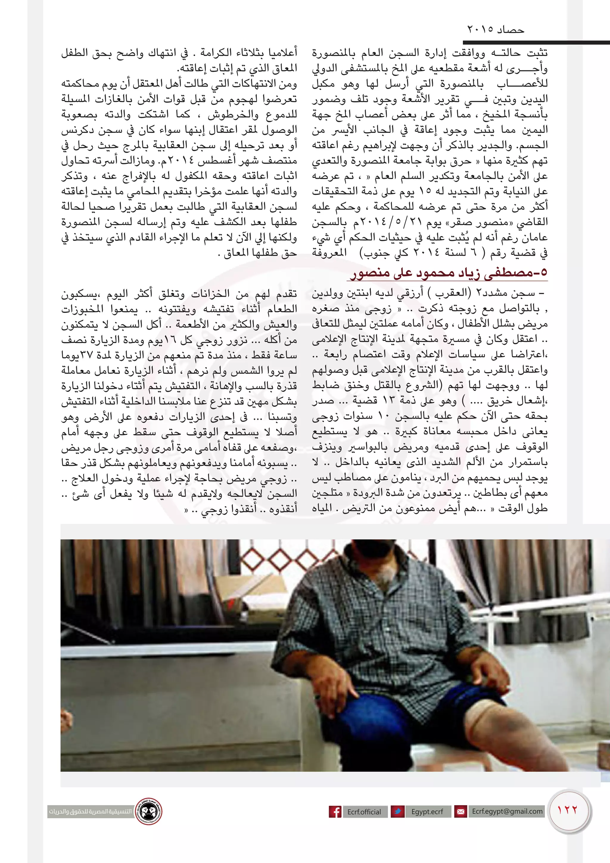 122
2015 ‫حصاد‬
‫باملنصورة‬ ‫العام‬ ‫السجن‬ ‫إدارة‬ ‫ووافقت‬ ‫حالتـه‬ ‫تثبت‬
‫الدويل‬ ‫باملستشفى‬ ‫املخ‬ ‫عىل‬ ‫مقطعيه‬ ‫أشعة‬ ‫له‬ ‫وأجــرى‬
‫مكبل‬ ‫وهو‬ ‫لها‬ ‫أرسل‬ ‫التي‬ ‫باملنصورة‬ ‫لألعصــاب‬
‫وضمور‬ ‫تلف‬ ‫وجود‬ ‫األشعة‬ ‫تقرير‬ ‫فــي‬ ‫وتبني‬ ‫اليدين‬
‫جهة‬ ‫املخ‬ ‫أعصاب‬ ‫بعض‬ ‫عىل‬ ‫أثر‬ ‫مما‬ ، ‫املخيخ‬ ‫بأنسجة‬
‫من‬ ‫األيرس‬ ‫الجانب‬ ‫يف‬ ‫إعاقة‬ ‫وجود‬ ‫يثبت‬ ‫مما‬ ‫اليمني‬
‫اعاقته‬ ‫رغم‬ ‫إلبراهيم‬ ‫وجهت‬ ‫أن‬ ‫بالذكر‬ ‫والجدير‬ .‫الجسم‬
‫والتعدي‬ ‫املنصورة‬ ‫جامعة‬ ‫بوابة‬ ‫حرق‬ « ‫منها‬ ‫كثرية‬ ‫تهم‬
‫عرضه‬ ‫تم‬ ، « ‫العام‬ ‫السلم‬ ‫وتكدير‬ ‫بالجامعة‬ ‫األمن‬ ‫عىل‬
‫التحقيقات‬ ‫ذمة‬ ‫عىل‬ ‫يوم‬ 15 ‫له‬ ‫التجديد‬ ‫وتم‬ ‫النيابة‬ ‫عىل‬
‫عليه‬ ‫وحكم‬ ، ‫للمحاكمة‬ ‫عرضه‬ ‫تم‬ ‫حتى‬ ‫مرة‬ ‫من‬ ‫أكثر‬
‫بالسجن‬ ‫12/5/4102م‬ ‫يوم‬ »‫صقر‬ ‫«منصور‬ ‫القايض‬
‫يشء‬ ‫أي‬ ‫الحكم‬ ‫حيثيات‬ ‫يف‬ ‫عليه‬ ‫ُثبت‬‫ي‬ ‫لم‬ ‫أنه‬ ‫رغم‬ ‫عامان‬
‫املعروفة‬ )‫جنوب‬ ‫كيل‬ 2014 ‫لسنة‬ 6 ( ‫رقم‬ ‫قضية‬ ‫يف‬
‫الطفل‬ ‫بحق‬ ‫واضح‬ ‫انتهاك‬ ‫يف‬ . ‫الكرامة‬ ‫بثالثاء‬ ‫أعالميا‬
.‫إعاقته‬ ‫إثبات‬ ‫تم‬ ‫الذي‬ ‫املعاق‬
‫محاكمته‬ ‫يوم‬ ‫أن‬ ‫املعتقل‬ ‫أهل‬ ‫طالت‬ ‫التي‬ ‫االنتهاكات‬ ‫ومن‬
‫املسيلة‬ ‫بالغازات‬ ‫األمن‬ ‫قوات‬ ‫قبل‬ ‫من‬ ‫لهجوم‬ ‫تعرضوا‬
‫بصعوبة‬ ‫والدته‬ ‫اشتكت‬ ‫كما‬ ، ‫والخرطوش‬ ‫للدموع‬
‫دكرنس‬ ‫سجن‬ ‫يف‬ ‫كان‬ ‫سواء‬ ‫إبنها‬ ‫اعتقال‬ ‫ملقر‬ ‫الوصول‬
‫يف‬ ‫رحل‬ ‫حيث‬ ‫باملرج‬ ‫العقابية‬ ‫سجن‬ ‫إىل‬ ‫ترحيله‬ ‫بعد‬ ‫أو‬
‫تحاول‬ ‫أرسته‬ ‫ومازالت‬ .‫4102م‬ ‫أغسطس‬ ‫شهر‬ ‫منتصف‬
‫وتذكر‬ ، ‫عنه‬ ‫باإلفراج‬ ‫له‬ ‫املكفول‬ ‫وحقه‬ ‫اعاقته‬ ‫اثبات‬
‫إعاقته‬ ‫يثبت‬ ‫ما‬ ‫املحامي‬ ‫بتقديم‬ ‫مؤخرا‬ ‫علمت‬ ‫أنها‬ ‫والدته‬
‫لحالة‬ ‫صحيا‬ ‫تقريرا‬ ‫بعمل‬ ‫طالبت‬ ‫التي‬ ‫العقابية‬ ‫لسجن‬
‫املنصورة‬ ‫لسجن‬ ‫إرساله‬ ‫وتم‬ ‫عليه‬ ‫الكشف‬ ‫بعد‬ ‫طفلها‬
‫يف‬ ‫سيتخذ‬ ‫الذي‬ ‫القادم‬ ‫اإلجراء‬ ‫ما‬ ‫تعلم‬ ‫ال‬ ‫اآلن‬ ‫إيل‬ ‫ولكنها‬
. ‫املعاق‬ ‫طفلها‬ ‫حق‬
‫منصور‬ ‫عىل‬ ‫محمود‬ ‫زياد‬ ‫5-مصطفى‬
‫وولدين‬ ‫ابنتني‬ ‫لديه‬ ‫أرزقي‬ ) ‫(العقرب‬ 2‫مشدد‬ ‫سجن‬ -
‫صغره‬ ‫منذ‬ ‫زوجى‬ « .. ‫ذكرت‬ ‫زوجته‬ ‫مع‬ ‫بالتواصل‬ ,
‫للتعاىف‬ ‫ليمثل‬ ‫عملتني‬ ‫أمامه‬ ‫وكان‬ ، ‫األطفال‬ ‫بشلل‬ ‫مريض‬
‫اإلعالمى‬ ‫اإلنتاج‬ ‫ملدينة‬ ‫متجهة‬ ‫مسرية‬ ‫يف‬ ‫وكان‬ ‫اعتقل‬ ..
.. ‫رابعة‬ ‫اعتصام‬ ‫وقت‬ ‫اإلعالم‬ ‫سياسات‬ ‫عىل‬ ‫،اعرتاضا‬
‫وصولهم‬ ‫قبل‬ ‫اإلعالمى‬ ‫اإلنتاج‬ ‫مدينة‬ ‫من‬ ‫بالقرب‬ ‫واعتقل‬
‫ضابط‬ ‫وخنق‬ ‫بالقتل‬ ‫(الرشوع‬ ‫تهم‬ ‫لها‬ ‫ووجهت‬ .. ‫لها‬
‫صدر‬ ... ‫قضية‬ 13 ‫ذمة‬ ‫عىل‬ ‫وهو‬ ) .... ‫خريق‬ ‫،إشعال‬
‫زوجى‬ ‫سنوات‬ 10 ‫بالسجن‬ ‫عليه‬ ‫حكم‬ ‫اآلن‬ ‫حتى‬ ‫بحقه‬
‫يستطيع‬ ‫ال‬ ‫هو‬ .. ‫كبرية‬ ‫معاناة‬ ‫محبسه‬ ‫داخل‬ ‫يعانى‬
‫وينزف‬ ‫بالبواسري‬ ‫ومريض‬ ‫قدميه‬ ‫إحدى‬ ‫عىل‬ ‫الوقوف‬
‫ال‬ .. ‫بالداخل‬ ‫يعانيه‬ ‫الذى‬ ‫الشديد‬ ‫األلم‬ ‫من‬ ‫باستمرار‬
‫ليس‬ ‫مصاطب‬ ‫عىل‬ ‫ينامون‬ ، ‫الربد‬ ‫من‬ ‫يحميهم‬ ‫لبس‬ ‫يوجد‬
‫متلجني‬ « ‫الربودة‬ ‫شدة‬ ‫من‬ ‫يرتعدون‬ .. ‫بطاطني‬ ‫أى‬ ‫معهم‬
‫املياه‬ . ‫الرتيض‬ ‫من‬ ‫ممنوعون‬ ‫أيض‬ ‫...هم‬ « ‫الوقت‬ ‫طول‬
‫،يسكبون‬ ‫اليوم‬ ‫أكثر‬ ‫وتغلق‬ ‫الخزانات‬ ‫من‬ ‫لهم‬ ‫تقدم‬
‫املخبوزات‬ ‫يمنعوا‬ .. ‫ويفتتونه‬ ‫تفتيشه‬ ‫أثناء‬ ‫الطعام‬
‫يتمكنون‬ ‫ال‬ ‫السجن‬ ‫أكل‬ .. ‫األطعمة‬ ‫من‬ ‫والكثري‬ ‫والعيش‬
‫نصف‬ ‫الزيارة‬ ‫ومدة‬ ‫61يوم‬ ‫كل‬ ‫زوجي‬ ‫نزور‬ ... ‫أكله‬ ‫من‬
‫73يوما‬ ‫ملدة‬ ‫الزيارة‬ ‫من‬ ‫منعهم‬ ‫تم‬ ‫مدة‬ ‫منذ‬ ، ‫فقط‬ ‫ساعة‬
‫معاملة‬ ‫نعامل‬ ‫الزيارة‬ ‫أثناء‬ ، ‫نرهم‬ ‫ولم‬ ‫الشمس‬ ‫يروا‬ ‫لم‬
‫الزيارة‬ ‫دخولنا‬ ‫أثتاء‬ ‫يتم‬ ‫التفتيش‬ ، ‫واإلهانة‬ ‫بالسب‬ ‫قذرة‬
‫التفتيش‬ ‫أثناء‬ ‫الداخلية‬ ‫مالبسنا‬ ‫عنا‬ ‫تنزع‬ ‫قد‬ ‫مهني‬ ‫بشكل‬
‫وهو‬ ‫األرض‬ ‫عىل‬ ‫دفعوه‬ ‫الزيارات‬ ‫إحدى‬ ‫ىف‬ ... ‫وتسبنا‬
‫أمام‬ ‫وجهه‬ ‫عىل‬ ‫سقط‬ ‫حتى‬ ‫الوقوف‬ ‫يستطيع‬ ‫ال‬ ‫أصال‬
‫مريض‬ ‫رجل‬ ‫وزوجى‬ ‫أمرى‬ ‫مرة‬ ‫أمامى‬ ‫قفاه‬ ‫عىل‬ ‫،وصفعه‬
‫حقا‬ ‫قذر‬ ‫بشكل‬ ‫ويعاملونهم‬ ‫ويدفعونهم‬ ‫أمامنا‬ ‫يسبونه‬ ..
.. ‫العالج‬ ‫ودخول‬ ‫عملية‬ ‫إلجراء‬ ‫بحاجة‬ ‫مريض‬ ‫زوجي‬ ..
.. ‫شئ‬ ‫أى‬ ‫يفعل‬ ‫وال‬ ‫شيئا‬ ‫له‬ ‫واليقدم‬ ‫اليعالجه‬ ‫السجن‬
« .. ‫زوجي‬ ‫أنقذوا‬ .. ‫أنقذوه‬
 