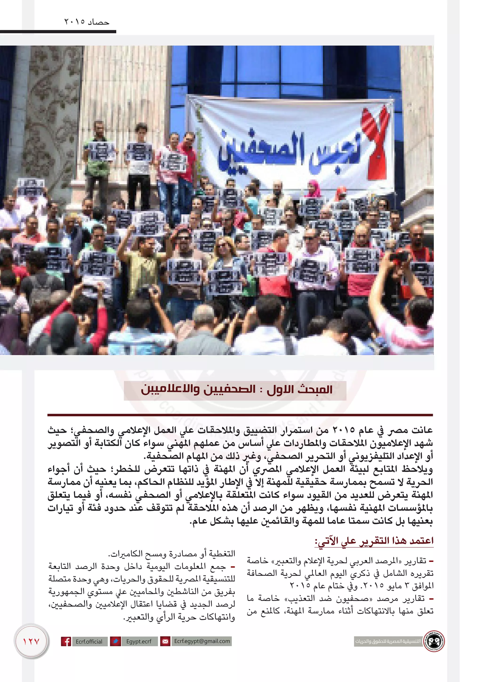 127
2015 ‫حصاد‬
‫حيث‬ ‫والصحفي؛‬ ‫اإلعالمي‬ ‫العمل‬ ‫عيل‬ ‫واملالحقات‬ ‫التضييق‬ ‫استمرار‬ ‫من‬ 2015 ‫عام‬ ‫يف‬ ‫مرص‬ ‫عانت‬
‫التصوير‬ ‫أو‬ ‫الكتابة‬ ‫كان‬ ‫سواء‬ ‫املهني‬ ‫عملهم‬ ‫من‬ ‫أساس‬ ‫عيل‬ ‫واملطاردات‬ ‫املالحقات‬ ‫اإلعالميون‬ ‫شهد‬
.‫الصحفية‬ ‫املهام‬ ‫من‬ ‫ذلك‬ ‫وغري‬ ،‫الصحفي‬ ‫التحرير‬ ‫أو‬ ‫التليفزيوني‬ ‫اإلعداد‬ ‫أو‬
‫أجواء‬ ‫أن‬ ‫حيث‬ ‫للخطر؛‬ ‫تتعرض‬ ‫ذاتها‬ ‫يف‬ ‫املهنة‬ ‫أن‬ ‫املرصي‬ ‫اإلعالمي‬ ‫العمل‬ ‫لبيئة‬ ‫املتابع‬ ‫ويالحظ‬
‫ممارسة‬ ‫أن‬ ‫يعنيه‬ ‫بما‬ ،‫الحاكم‬ ‫للنظام‬ ‫املؤيد‬ ‫اإلطار‬ ‫يف‬ ‫إال‬ ‫للمهنة‬ ‫حقيقية‬ ‫بممارسة‬ ‫تسمح‬ ‫ال‬ ‫الحرية‬
‫يتعلق‬ ‫فيما‬ ‫أو‬ ،‫نفسه‬ ‫الصحفي‬ ‫أو‬ ‫باإلعالمي‬ ‫املتعلقة‬ ‫كانت‬ ‫سواء‬ ‫القيود‬ ‫من‬ ‫للعديد‬ ‫يتعرض‬ ‫املهنة‬
‫تيارات‬ ‫أو‬ ‫فئة‬ ‫حدود‬ ‫عند‬ ‫تتوقف‬ ‫لم‬ ‫املالحقة‬ ‫هذه‬ ‫أن‬ ‫الرصد‬ ‫من‬ ‫ويظهر‬ ،‫نفسها‬ ‫املهنية‬ ‫باملؤسسات‬
.‫عام‬ ‫بشكل‬ ‫عليها‬ ‫والقائمني‬ ‫للمهة‬ ‫عاما‬ ‫سمتا‬ ‫كانت‬ ‫بل‬ ‫بعنيها‬
:‫اآلتي‬ ‫عيل‬ ‫التقرير‬ ‫هذا‬ ‫اعتمد‬
‫خاصة‬ »‫والتعبري‬ ‫اإلعالم‬ ‫لحرية‬ ‫العربي‬ ‫«املرصد‬ ‫تقارير‬ -
‫الصحافة‬ ‫لحرية‬ ‫العاملي‬ ‫اليوم‬ ‫ذكري‬ ‫يف‬ ‫الشامل‬ ‫تقريره‬
2015 ‫عام‬ ‫ختام‬ ‫ويف‬ .2015 ‫مايو‬ 3 ‫املوافق‬
‫ما‬ ‫خاصة‬ »‫التعذيب‬ ‫ضد‬ ‫«صحفيون‬ ‫مرصد‬ ‫تقارير‬ -
‫من‬ ‫كاملنع‬ ،‫املهنة‬ ‫ممارسة‬ ‫أثناء‬ ‫باالنتهاكات‬ ‫منها‬ ‫تعلق‬
.‫الكامريات‬ ‫ومسح‬ ‫مصادرة‬ ‫أو‬ ‫التغطية‬
‫التابعة‬ ‫الرصد‬ ‫وحدة‬ ‫داخل‬ ‫اليومية‬ ‫املعلومات‬ ‫جمع‬ -
‫متصلة‬‫وحدة‬‫وهي‬،‫والحريات‬‫للحقوق‬‫املرصية‬‫للتنسيقية‬
‫الجمهورية‬ ‫مستوي‬ ‫عيل‬ ‫واملحاميني‬ ‫الناشطني‬ ‫من‬ ‫بفريق‬
،‫والصحفيني‬ ‫اإلعالميني‬ ‫اعتقال‬ ‫قضايا‬ ‫يف‬ ‫الجديد‬ ‫لرصد‬
.‫والتعبري‬ ‫الرأي‬ ‫حرية‬ ‫وانتهاكات‬
‫العالميبن‬‫وا‬ ‫لصحفيين‬‫ا‬ : ‫االول‬ ‫المبحث‬
 