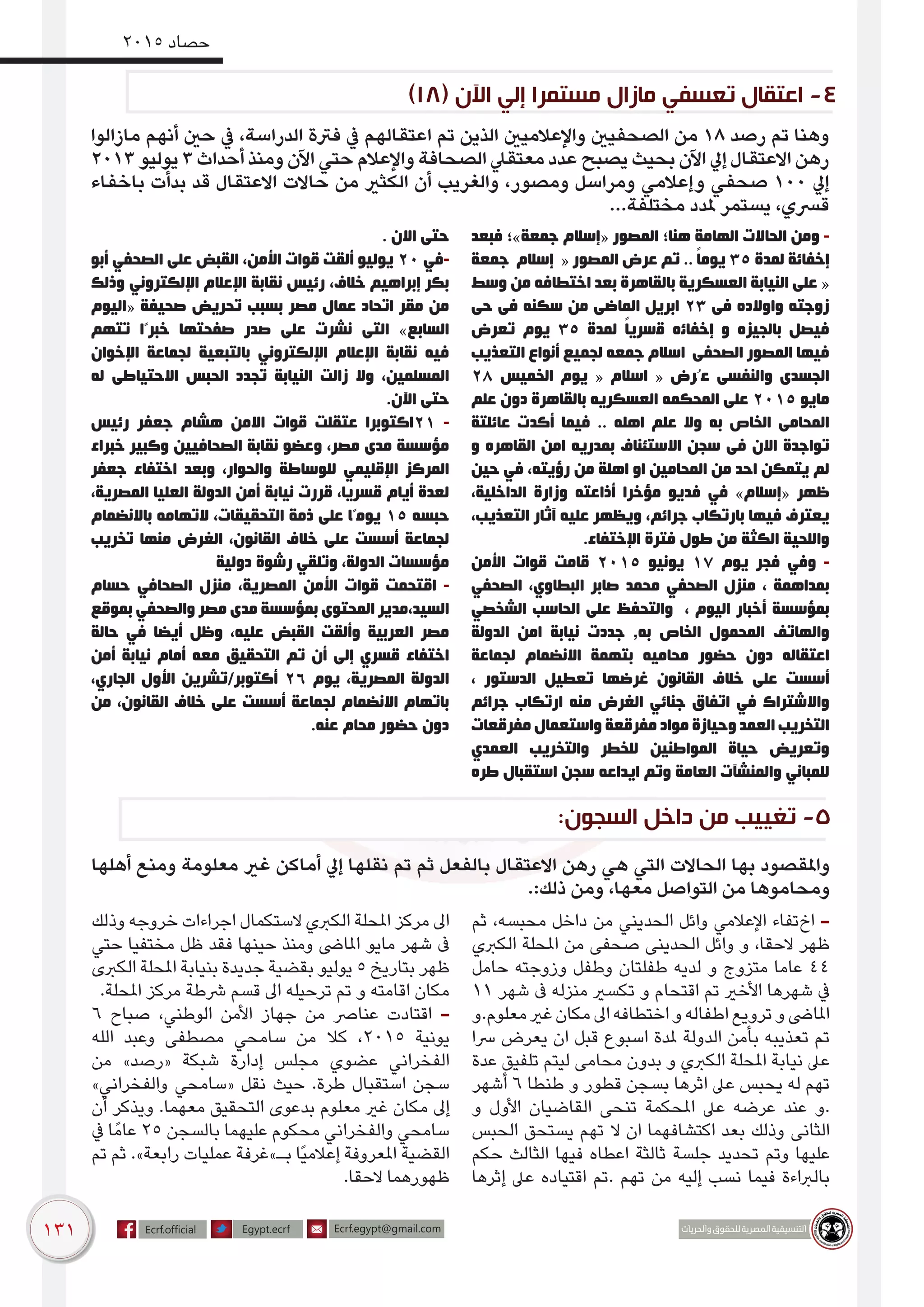 131
2015 ‫حصاد‬
‫مازالوا‬ ‫أنهم‬ ‫حني‬ ‫يف‬ ،‫الدراسة‬ ‫فرتة‬ ‫يف‬ ‫اعتقالهم‬ ‫تم‬ ‫الذين‬ ‫واإلعالميني‬ ‫الصحفيني‬ ‫من‬ 18 ‫رصد‬ ‫تم‬ ‫وهنا‬
2013 ‫يوليو‬ 3 ‫أحداث‬ ‫ومنذ‬ ‫اآلن‬ ‫حتي‬ ‫واإلعالم‬ ‫الصحافة‬ ‫معتقيل‬ ‫عدد‬ ‫يصبح‬ ‫بحيث‬ ‫اآلن‬ ‫إيل‬ ‫االعتقال‬ ‫رهن‬
‫باخفاء‬ ‫بدأت‬ ‫قد‬ ‫االعتقال‬ ‫حاالت‬ ‫من‬ ‫الكثري‬ ‫أن‬ ‫والغريب‬ ،‫ومصور‬ ‫ومراسل‬ ‫وإعالمي‬ ‫صحفي‬ 100 ‫إيل‬
...‫مختلفة‬ ‫ملدد‬ ‫يستمر‬ ،‫قرسي‬
‫فبعد‬ ‫جمعة»؛‬ ‫«إسالم‬ ‫المصور‬ ‫هنا؛‬ ‫الهامة‬ ‫الحاالت‬ ‫ومن‬ -
‫ﺟﻤﻌﺔ‬ ‫ﺇﺳﻼﻡ‬ « ‫ﺍﻟﻤﺼﻮﺭ‬ ‫ﻋﺮﺽ‬ ‫تم‬ .. ً‫ﺎ‬‫ﻳﻮﻣ‬ 35 ‫ﻟﻤﺪﺓ‬ ‫ﺇﺧﻔﺎﺋﺔ‬
‫ﻭﺳﻂ‬ ‫ﻣﻦ‬ ‫ﺍﺧﺘﻄﺎﻓﻪ‬ ‫ﺑﻌﺪ‬ ‫ﺑﺎﻟﻘﺎﻫﺮﺓ‬ ‫ﺍﻟﻌﺴﻜﺮﻳﺔ‬ ‫ﺍﻟﻨﻴﺎﺑﺔ‬ ‫ﻋﻠﻰ‬ «
‫ﺣﻰ‬ ‫ﻓﻰ‬ ‫ﺳﻜﻨﻪ‬ ‫ﻣﻦ‬ ‫ﺍﻟﻤﺎﺿﻰ‬ ‫ﺍﺑﺮﻳﻞ‬ 23 ‫ﻓﻰ‬ ‫ﻭﺍﻭﻻﺩﻩ‬ ‫ﺯﻭﺟﺘﻪ‬
‫ﺗﻌﺮﺽ‬ ‫ﻳﻮﻡ‬ 35 ‫ﻟﻤﺪﺓ‬ ً‫ﺎ‬‫ﻗسرﻳ‬ ‫ﺇﺧﻔﺎﺋه‬ ‫ﻭ‬ ‫ﺑﺎﻟﺠﻴﺰﻩ‬ ‫ﻓﻴﺼﻞ‬
‫ﺍﻟﺘﻌﺬﻳﺐ‬ ‫أﻧﻮﺍﻉ‬ ‫ﻟﺠﻤﻴﻊ‬ ‫ﺟﻤﻌﻪ‬ ‫ﺍﺳﻼﻡ‬ ‫ﺍﻟﺼﺤﻔﻰ‬ ‫ﺍﻟﻤﺼﻮﺭ‬ ‫ﻓﻴﻬﺎ‬
28 ‫ﺍﻟﺨﻤﻴﺲ‬ ‫ﻳﻮﻡ‬ « ‫ﺍﺳﻼﻡ‬ « ‫ﻋُﺮﺽ‬ ‫ﻭﺍﻟﻨﻔﺴﻰ‬ ‫ﺍﻟﺠﺴﺪﻯ‬
‫ﻋﻠﻢ‬ ‫ﺩﻭﻥ‬ ‫ﺑﺎﻟﻘﺎﻫﺮﺓ‬ ‫ﺍﻟﻌﺴﻜﺮﻳﻪ‬ ‫ﺍﻟﻤﺤﻜﻤﻪ‬ ‫ﻋﻠﻰ‬ 2015 ‫ﻣﺎﻳﻮ‬
‫ﻋﺎﺋﻠﺘﺔ‬ ‫ﺃﻛﺪﺕ‬ ‫ﻓﻴﻤﺎ‬ .. ‫ﺍﻫﻠﻪ‬ ‫ﻋﻠﻢ‬ ‫ﻭﻻ‬ ‫ﺑﻪ‬ ‫ﺍﻟﺨﺎﺹ‬ ‫ﺍﻟﻤﺤﺎﻣﻰ‬
‫ﻭ‬ ‫ﺍﻟﻘﺎﻫﺮﻩ‬ ‫ﺍﻣﻦ‬ ‫ﺑﻤﺪﺭﻳﻪ‬ ‫ﺍﻻﺳﺘﺌﻨﺎﻑ‬ ‫ﺳﺠﻦ‬ ‫ﻓﻰ‬ ‫ﺍﻻﻥ‬ ‫ﺗﻮﺍﺟﺪﺓ‬
‫حين‬ ‫في‬ ،‫ﺭﺅﻳﺘﻪ‬ ‫ﻣﻦ‬ ‫ﺍﻫﻠﺔ‬ ‫ﺍﻭ‬ ‫ﺍﻟﻤﺤﺎﻣﻴﻦ‬ ‫ﻣﻦ‬ ‫ﺍﺣﺪ‬ ‫ﻳﺘﻤﻜﻦ‬ ‫ﻟﻢ‬
،‫الداخلية‬ ‫وزارة‬ ‫أذاعته‬ ‫مؤخرا‬ ‫فديو‬ ‫في‬ »‫«إسالم‬ ‫ظهر‬
،‫التعذيب‬ ‫آثار‬ ‫عليه‬ ‫ويظهر‬ ،‫جرائم‬ ‫بارتكاب‬ ‫فيها‬ ‫يعترف‬
.‫اإلختفاء‬ ‫فترة‬ ‫طول‬ ‫من‬ ‫الكثة‬ ‫واللحية‬
‫ﺍﻷﻣﻦ‬ ‫ﻗﻮﺍﺕ‬ ‫قامت‬ 2015 ‫يونيو‬ 17 ‫يوم‬ ‫فجر‬ ‫وفي‬ -
‫ﺍﻟﺼﺤﻔﻲ‬ ،‫ﺍﻟﺒﻄﺎﻭﻱ‬ ‫ﺻﺎﺑﺮ‬ ‫ﻣﺤﻤﺪ‬ ‫ﺍﻟﺼﺤﻔﻲ‬ ‫منزل‬ ، ‫بمداهمة‬
‫الشخصي‬ ‫الحاسب‬ ‫على‬ ‫والتحفظ‬ ، ‫ﺍﻟﻴﻮﻡ‬ ‫ﺃﺧﺒﺎﺭ‬ ‫ﺑﻤﺆﺳﺴﺔ‬
‫الدولة‬ ‫امن‬ ‫نيابة‬ ‫جددت‬ ,‫به‬ ‫الخاص‬ ‫المحمول‬ ‫والهاتف‬
‫لجماعة‬ ‫االنضمام‬ ‫بتهمة‬ ‫محاميه‬ ‫حضور‬ ‫دون‬ ‫اعتقاله‬
، ‫الدستور‬ ‫تعطيل‬ ‫غرضها‬ ‫القانون‬ ‫خالف‬ ‫على‬ ‫أسست‬
‫جرائم‬ ‫ارتكاب‬ ‫منه‬ ‫الغرض‬ ‫جنائي‬ ‫اتفاق‬ ‫في‬ ‫واالشتراك‬
‫مفرقعات‬ ‫واستعمال‬ ‫مفرقعة‬ ‫مواد‬ ‫وحيازة‬ ‫العمد‬ ‫التخريب‬
‫العمدي‬ ‫والتخريب‬ ‫للخطر‬ ‫المواطنين‬ ‫حياة‬ ‫وتعريض‬
‫طره‬ ‫استقبال‬ ‫سجن‬ ‫ايداعه‬ ‫وتم‬ ‫العامة‬ ‫والمنشآت‬ ‫للمباني‬
. ‫االن‬ ‫حتى‬
‫أبو‬ ‫الصحفي‬ ‫على‬ ‫القبض‬ ،‫األمن‬ ‫قوات‬ ‫ألقت‬ ‫يوليو‬ 20 ‫-في‬
‫وذلك‬ ‫اإللكتروني‬ ‫اإلعالم‬ ‫نقابة‬ ‫رئيس‬ ،‫خالف‬ ‫إبراهيم‬ ‫بكر‬
‫«اليوم‬ ‫صحيفة‬ ‫تحريض‬ ‫بسبب‬ ‫مصر‬ ‫عمال‬ ‫اتحاد‬ ‫مقر‬ ‫من‬
‫تتهم‬ ‫خبرًا‬ ‫صفحتها‬ ‫صدر‬ ‫على‬ ‫نشرت‬ ‫التى‬ »‫السابع‬
‫اإلخوان‬ ‫لجماعة‬ ‫بالتبعية‬ ‫اإللكتروني‬ ‫اإلعالم‬ ‫نقابة‬ ‫فيه‬
‫له‬ ‫االحتياطى‬ ‫الحبس‬ ‫تجدد‬ ‫النيابة‬ ‫زالت‬ ‫وال‬ ،‫المسلمين‬
.‫اآلن‬ ‫حتى‬
‫رئيس‬ ‫جعفر‬ ‫هشام‬ ‫االمن‬ ‫قوات‬ ‫عتقلت‬ ‫12اكتوبرا‬ -
‫خبراء‬ ‫وكبير‬ ‫الصحافيين‬ ‫نقابة‬ ‫وعضو‬ ،‫مصر‬ ‫مدى‬ ‫مؤسسة‬
‫جعفر‬ ‫اختفاء‬ ‫وبعد‬ ،‫والحوار‬ ‫للوساطة‬ ‫اإلقليمي‬ ‫المركز‬
،‫المصرية‬ ‫العليا‬ ‫الدولة‬ ‫أمن‬ ‫نيابة‬ ‫قررت‬ ،‫قسريا‬ ‫أيام‬ ‫لعدة‬
‫باالنضمام‬ ‫التهامه‬ ،‫التحقيقات‬ ‫ذمة‬ ‫على‬ ‫يومًا‬ 15 ‫حبسه‬
‫تخريب‬ ‫منها‬ ‫الغرض‬ ،‫القانون‬ ‫خالف‬ ‫على‬ ‫أسست‬ ‫لجماعة‬
‫دولية‬ ‫رشوة‬ ‫وتلقي‬ ،‫الدولة‬ ‫مؤسسات‬
‫حسام‬ ‫الصحافي‬ ‫منزل‬ ،‫المصرية‬ ‫األمن‬ ‫قوات‬ ‫اقتحمت‬ -
‫بموقع‬ ‫والصحفي‬ ‫مصر‬ ‫مدى‬ ‫بمؤسسة‬ ‫المحتوى‬ ‫السيد،مدير‬
‫حالة‬ ‫في‬ ‫أيضا‬ ‫وظل‬ ،‫عليه‬ ‫القبض‬ ‫وألقت‬ ‫العربية‬ ‫مصر‬
‫أمن‬ ‫نيابة‬ ‫أمام‬ ‫معه‬ ‫التحقيق‬ ‫تم‬ ‫أن‬ ‫إلى‬ ‫قسري‬ ‫اختفاء‬
،‫الجاري‬ ‫األول‬ ‫أكتوبر/تشرين‬ 26 ‫يوم‬ ،‫المصرية‬ ‫الدولة‬
‫من‬ ،‫القانون‬ ‫خالف‬ ‫على‬ ‫أسست‬ ‫لجماعة‬ ‫االنضمام‬ ‫باتهام‬
.‫عنه‬ ‫محام‬ ‫حضور‬ ‫دون‬
‫أهلها‬ ‫ومنع‬ ‫معلومة‬ ‫غري‬ ‫أماكن‬ ‫إيل‬ ‫نقلها‬ ‫تم‬ ‫ثم‬ ‫بالفعل‬ ‫االعتقال‬ ‫رهن‬ ‫هي‬ ‫التي‬ ‫الحاالت‬ ‫بها‬ ‫واملقصود‬
.:‫ذلك‬ ‫ومن‬ ،‫معها‬ ‫التواصل‬ ‫من‬ ‫ومحاموها‬
‫ثم‬ ،‫محبسه‬ ‫داخل‬ ‫من‬ ‫الحديني‬ ‫وائل‬ ‫اإلعالمي‬ ‫اختفاء‬ -
‫الكربي‬ ‫املحلة‬ ‫من‬ ‫صحفى‬ ‫الحدينى‬ ‫وائل‬ ‫و‬ ،‫الحقا‬ ‫ظهر‬
‫حامل‬ ‫وزوجته‬ ‫وطفل‬ ‫طفلتان‬ ‫لديه‬ ‫و‬ ‫متزوج‬ ‫عاما‬ 44
11 ‫شهر‬ ‫ىف‬ ‫منزله‬ ‫تكسري‬ ‫و‬ ‫اقتحام‬ ‫تم‬ ‫اﻷخري‬ ‫شهرها‬ ‫يف‬
‫معلوم.و‬‫غري‬‫مكان‬‫اىل‬‫اختطافه‬‫و‬‫اطفاله‬‫ترويع‬‫و‬‫املاىض‬
‫رسا‬ ‫يعرض‬ ‫ان‬ ‫قبل‬ ‫اسبوع‬ ‫ملدة‬ ‫الدولة‬ ‫بأمن‬ ‫تعذيبه‬ ‫تم‬
‫عدة‬ ‫تلفيق‬ ‫ليتم‬ ‫محامى‬ ‫بدون‬ ‫و‬ ‫الكربي‬ ‫املحلة‬ ‫نيابة‬ ‫عىل‬
‫أشهر‬ 6 ‫طنطا‬ ‫و‬ ‫قطور‬ ‫بسجن‬ ‫اثرها‬ ‫عىل‬ ‫يحبس‬ ‫له‬ ‫تهم‬
‫و‬ ‫األول‬ ‫القاضيان‬ ‫تنحى‬ ‫املحكمة‬ ‫عىل‬ ‫عرضه‬ ‫عند‬ ‫.و‬
‫الحبس‬ ‫يستحق‬ ‫تهم‬ ‫ال‬ ‫ان‬ ‫اكتشافهما‬ ‫بعد‬ ‫وذلك‬ ‫الثانى‬
‫حكم‬ ‫الثالث‬ ‫فيها‬ ‫اعطاه‬ ‫ثالثة‬ ‫جلسة‬ ‫تحديد‬ ‫وتم‬ ‫عليها‬
‫إثرها‬ ‫عىل‬ ‫اقتياده‬ ‫.تم‬ ‫تهم‬ ‫من‬ ‫إليه‬ ‫نسب‬ ‫فيما‬ ‫بالرباءة‬
‫وذلك‬ ‫خروجه‬ ‫اجراءات‬ ‫الستكمال‬ ‫الكربي‬ ‫املحلة‬ ‫مركز‬ ‫اىل‬
‫حتي‬ ‫مختفيا‬ ‫ظل‬ ‫فقد‬ ‫حينها‬ ‫ومنذ‬ ‫املاىض‬ ‫مايو‬ ‫شهر‬ ‫ىف‬
‫الكربى‬ ‫املحلة‬ ‫بنيابة‬ ‫جديدة‬ ‫بقضية‬ ‫يوليو‬ 5 ‫بتاريخ‬ ‫ظهر‬
.‫املحلة‬ ‫مركز‬ ‫رشطة‬ ‫قسم‬ ‫اىل‬ ‫ترحيله‬ ‫تم‬ ‫و‬ ‫اقامته‬ ‫مكان‬
6 ‫صباح‬ ،‫الوطني‬ ‫األمن‬ ‫جهاز‬ ‫من‬ ‫عنارص‬ ‫اقتادت‬ -
‫الله‬ ‫وعبد‬ ‫مصطفى‬ ‫سامحي‬ ‫من‬ ‫كال‬ ،2015 ‫يونية‬
‫من‬ »‫«رصد‬ ‫شبكة‬ ‫إدارة‬ ‫مجلس‬ ‫عضوي‬ ‫الفخراني‬
»‫والفخراني‬ ‫«سامحي‬ ‫نقل‬ ‫حيث‬ .‫طرة‬ ‫استقبال‬ ‫سجن‬
‫أن‬ ‫ويذكر‬ .‫معهما‬ ‫التحقيق‬ ‫بدعوى‬ ‫معلوم‬ ‫غري‬ ‫مكان‬ ‫إىل‬
‫يف‬ ‫ا‬ً‫عام‬ ٢٥ ‫بالسجن‬ ‫عليهما‬ ‫محكوم‬ ‫والفخراني‬ ‫سامحي‬
‫تم‬ ‫ثم‬ .»‫رابعة‬ ‫عمليات‬ ‫بـ»غرفة‬ ‫ًا‬‫ي‬‫إعالم‬ ‫املعروفة‬ ‫القضية‬
.‫الحقا‬ ‫ظهورهما‬
)18( ‫اآلن‬ ‫إلي‬ ‫مستمرا‬ ‫مازال‬ ‫تعسفي‬ ‫اعتقال‬ -4
:‫السجون‬ ‫داخل‬ ‫من‬ ‫تغييب‬ -5
 