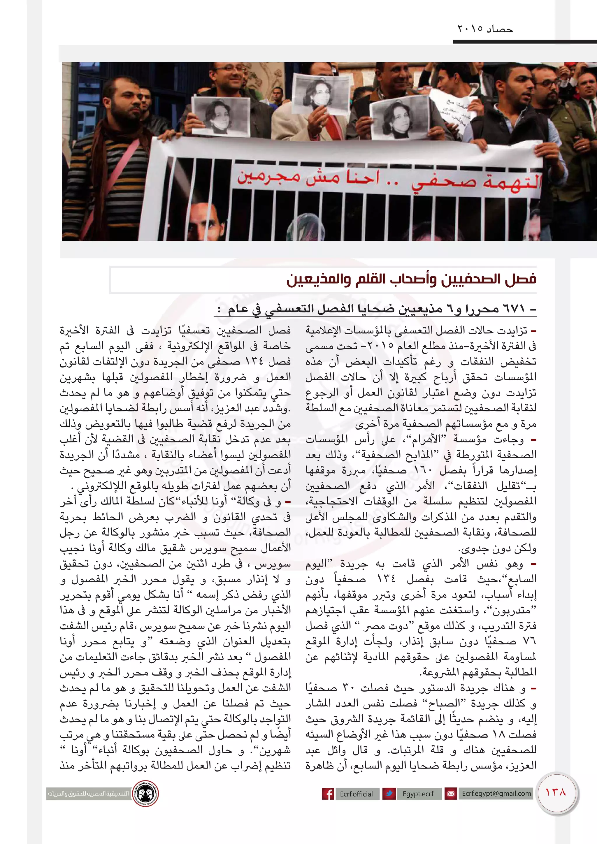 138
2015 ‫حصاد‬
: ‫عام‬ ‫يف‬ ‫التعسفي‬ ‫الفصل‬ ‫ضحايا‬ ‫مذيعيني‬ 6‫و‬ ‫محررا‬ 671 -
‫اإلعالمية‬ ‫باملؤسسات‬ ‫التعسفى‬ ‫الفصل‬ ‫حاالت‬ ‫تزايدت‬ -
‫مسمى‬ ‫تحت‬ -2015 ‫العام‬ ‫مطلع‬ ‫األخرية-منذ‬ ‫الفرتة‬ ‫ىف‬
‫هذه‬ ‫أن‬ ‫البعض‬ ‫تأكيدات‬ ‫رغم‬ ‫و‬ ‫النفقات‬ ‫تخفيض‬
‫الفصل‬ ‫حاالت‬ ‫أن‬ ‫إال‬ ‫كبرية‬ ‫أرباح‬ ‫تحقق‬ ‫املؤسسات‬
‫الرجوع‬ ‫أو‬ ‫العمل‬ ‫لقانون‬ ‫اعتبار‬ ‫وضع‬ ‫دون‬ ‫تزايدت‬
‫السلطة‬‫مع‬‫الصحفيني‬‫معاناة‬‫لتستمر‬‫الصحفيني‬‫لنقابة‬
‫أخرى‬ ‫مرة‬ ‫الصحفية‬ ‫مؤسساتهم‬ ‫مع‬ ‫و‬ ‫مرة‬
‫املؤسسات‬ ‫رأس‬ ‫عىل‬ ،”‫“األهرام‬ ‫مؤسسة‬ ‫وجاءت‬ -
‫بعد‬ ‫وذلك‬ ،”‫الصحفية‬ ‫“املذابح‬ ‫يف‬ ‫املتورطة‬ ‫الصحفية‬
‫موقفها‬ ‫مربرة‬ ،‫ًا‬‫ي‬‫صحف‬ 160 ‫بفصل‬ ً‫ا‬‫قرار‬ ‫إصدارها‬
‫الصحفيني‬ ‫دفع‬ ‫الذي‬ ‫األمر‬ ،”‫النفقات‬ ‫بـ”تقليل‬
،‫االحتجاجية‬ ‫الوقفات‬ ‫من‬ ‫سلسلة‬ ‫لتنظيم‬ ‫املفصولني‬
‫األعىل‬ ‫للمجلس‬ ‫والشكاوى‬ ‫املذكرات‬ ‫من‬ ‫بعدد‬ ‫والتقدم‬
،‫للعمل‬ ‫بالعودة‬ ‫للمطالبة‬ ‫الصحفيني‬ ‫ونقابة‬ ،‫للصحافة‬
.‫جدوى‬ ‫دون‬ ‫ولكن‬
‫“اليوم‬ ‫جريدة‬ ‫به‬ ‫قامت‬ ‫الذي‬ ‫األمر‬ ‫نفس‬ ‫وهو‬ -
‫دون‬ ً‫ا‬‫صحفي‬ 134 ‫بفصل‬ ‫قامت‬ ‫السابع”،حيث‬
‫بأنهم‬ ،‫موقفها‬ ‫وتربر‬ ‫أخرى‬ ‫مرة‬ ‫لتعود‬ ،‫أسباب‬ ‫إبداء‬
‫اجتيازهم‬ ‫عقب‬ ‫املؤسسة‬ ‫عنهم‬ ‫واستغنت‬ ،”‫“متدربون‬
‫فصل‬ ‫الذي‬ ” ‫مرص‬ ‫“دوت‬ ‫موقع‬ ‫كذلك‬ ‫و‬ ،‫التدريب‬ ‫فرتة‬
‫املوقع‬ ‫إدارة‬ ‫ولجأت‬ ،‫إنذار‬ ‫سابق‬ ‫دون‬ ‫ًا‬‫ي‬‫صحف‬ 76
‫عن‬ ‫إلثنائهم‬ ‫املادية‬ ‫حقوقهم‬ ‫عىل‬ ‫املفصولني‬ ‫ملساومة‬
.‫املرشوعة‬ ‫بحقوقهم‬ ‫املطالبة‬
‫ًا‬‫ي‬‫صحف‬ 30 ‫فصلت‬ ‫حيث‬ ‫الدستور‬ ‫جريدة‬ ‫هناك‬ ‫و‬ -
‫املشار‬ ‫العدد‬ ‫نفس‬ ‫فصلت‬ ”‫“الصباح‬ ‫جريدة‬ ‫كذلك‬ ‫و‬
‫حيث‬ ‫الرشوق‬ ‫جريدة‬ ‫القائمة‬ ‫إىل‬ ‫ا‬ً‫ث‬‫حدي‬ ‫ينضم‬ ‫و‬ ،‫إليه‬
‫السيئه‬ ‫األوضاع‬ ‫غري‬ ‫هذا‬ ‫سبب‬ ‫دون‬ ‫ًا‬‫ي‬‫صحف‬ 18 ‫فصلت‬
‫عبد‬ ‫وائل‬ ‫قال‬ ‫و‬ .‫املرتبات‬ ‫قلة‬ ‫و‬ ‫هناك‬ ‫للصحفيني‬
‫ظاهرة‬ ‫أن‬ ،‫السابع‬ ‫اليوم‬ ‫ضحايا‬ ‫رابطة‬ ‫مؤسس‬ ،‫العزيز‬
‫األخرية‬ ‫الفرتة‬ ‫ىف‬ ‫تزايدت‬ ‫ًا‬‫ي‬‫تعسف‬ ‫الصحفيني‬ ‫فصل‬
‫تم‬ ‫السابع‬ ‫اليوم‬ ‫ففى‬ ، ‫اإللكرتونية‬ ‫املواقع‬ ‫ىف‬ ‫خاصة‬
‫لقانون‬ ‫اإللتفات‬ ‫دون‬ ‫الجريدة‬ ‫من‬ ‫صحفى‬ 134 ‫فصل‬
‫بشهرين‬ ‫قبلها‬ ‫املفصولني‬ ‫إخطار‬ ‫رضورة‬ ‫و‬ ‫العمل‬
‫يحدث‬ ‫لم‬ ‫ما‬ ‫هو‬ ‫و‬ ‫أوضاعهم‬ ‫توفيق‬ ‫من‬ ‫يتمكنوا‬ ‫حتي‬
‫املفصولني‬ ‫لضحايا‬ ‫رابطة‬ ‫أسس‬ ‫أنه‬ ،‫العزيز‬ ‫عبد‬ ‫.وشدد‬
‫وذلك‬ ‫بالتعويض‬ ‫فيها‬ ‫طالبوا‬ ‫قضية‬ ‫لرفع‬ ‫الجريدة‬ ‫من‬
‫أغلب‬ ‫ألن‬ ‫القضية‬ ‫ىف‬ ‫الصحفيني‬ ‫نقابة‬ ‫تدخل‬ ‫عدم‬ ‫بعد‬
‫الجريدة‬ ‫أن‬ ‫ًا‬‫د‬‫مشد‬ ، ‫بالنقابة‬ ‫أعضاء‬ ‫ليسوا‬ ‫املفصولني‬
‫حيث‬ ‫صحيح‬ ‫غري‬ ‫وهو‬ ‫املتدربني‬ ‫من‬ ‫املفصولني‬ ‫أن‬ ‫أدعت‬
. ‫الإللكرتوني‬ ‫باملوقع‬ ‫طويله‬ ‫لفرتات‬ ‫عمل‬ ‫بعضهم‬ ‫أن‬
‫أخر‬ ‫رأى‬ ‫املالك‬ ‫لسلطة‬ ‫لألنباء”كان‬ ‫أونا‬ ”‫وكالة‬ ‫ىف‬ ‫و‬ -
‫بحرية‬ ‫الحائط‬ ‫بعرض‬ ‫الرضب‬ ‫و‬ ‫القانون‬ ‫تحدي‬ ‫ىف‬
‫رجل‬ ‫عن‬ ‫بالوكالة‬ ‫منشور‬ ‫خرب‬ ‫تسبب‬ ‫حيث‬ ،‫الصحافة‬
‫نجيب‬ ‫أونا‬ ‫وكالة‬ ‫مالك‬ ‫شقيق‬ ‫سويرس‬ ‫سميح‬ ‫األعمال‬
‫تحقيق‬ ‫دون‬ ،‫الصحفيني‬ ‫من‬ ‫اثنني‬ ‫طرد‬ ‫ىف‬ ، ‫سويرس‬
‫و‬ ‫املفصول‬ ‫الخرب‬ ‫محرر‬ ‫يقول‬ ‫و‬ ،‫مسبق‬ ‫إنذار‬ ‫ال‬ ‫و‬
‫بتحرير‬ ‫أقوم‬ ‫يومي‬ ‫بشكل‬ ‫أنا‬ ” ‫إسمه‬ ‫ذكر‬ ‫رفض‬ ‫الذي‬
‫هذا‬ ‫ىف‬ ‫و‬ ‫املوقع‬ ‫عىل‬ ‫لتنرش‬ ‫الوكالة‬ ‫مراسلني‬ ‫من‬ ‫األخبار‬
‫الشفت‬ ‫رئيس‬ ‫،قام‬ ‫سويرس‬ ‫سميح‬ ‫عن‬ ‫خرب‬ ‫نرشنا‬ ‫اليوم‬
‫أونا‬ ‫محرر‬ ‫يتابع‬ ‫“و‬ ‫وضعته‬ ‫الذي‬ ‫العنوان‬ ‫بتعديل‬
‫من‬ ‫التعليمات‬ ‫جاءت‬ ‫بدقائق‬ ‫الخرب‬ ‫نرش‬ ‫بعد‬ ” ‫املفصول‬
‫رئيس‬ ‫و‬ ‫الخرب‬ ‫محرر‬ ‫وقف‬ ‫و‬ ‫الخرب‬ ‫بحذف‬ ‫املوقع‬ ‫إدارة‬
‫يحدث‬ ‫لم‬ ‫ما‬ ‫هو‬ ‫و‬ ‫للتحقيق‬ ‫وتحويلنا‬ ‫العمل‬ ‫عن‬ ‫الشفت‬
‫عدم‬ ‫برضورة‬ ‫إخبارنا‬ ‫و‬ ‫العمل‬ ‫عن‬ ‫فصلنا‬ ‫تم‬ ‫حيث‬
‫يحدث‬‫لم‬‫ما‬‫هو‬‫و‬‫بنا‬‫اإلتصال‬‫يتم‬‫حتي‬‫بالوكالة‬‫التواجد‬
‫مرتب‬‫هي‬‫و‬‫مستحقتنا‬‫بقية‬‫عىل‬‫حتى‬‫نحصل‬‫لم‬‫و‬‫ا‬ ً‫أيض‬
” ‫أونا‬ ”‫أنباء‬ ‫بوكالة‬ ‫الصحفيون‬ ‫حاول‬ ‫و‬ .”‫شهرين‬
‫منذ‬ ‫املتأخر‬ ‫برواتبهم‬ ‫للمطالة‬ ‫العمل‬ ‫عن‬ ‫إرضاب‬ ‫تنظيم‬
‫والمذيعين‬ ‫القلم‬ ‫وأصحاب‬ ‫الصحفيين‬ ‫فصل‬
 