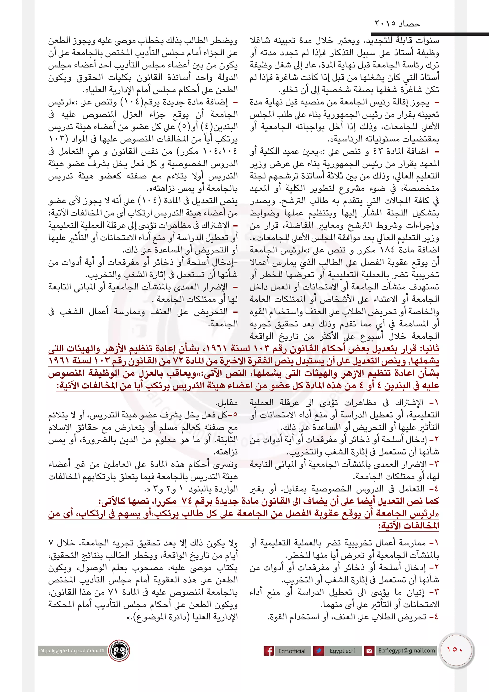 150
2015 ‫حصاد‬
‫شاغال‬ ‫تعيينه‬ ‫مدة‬ ‫خالل‬ ‫ويعترب‬ ،‫للتجديد‬ ‫قابلة‬ ‫سنوات‬
‫أو‬ ‫مدته‬ ‫تجدد‬ ‫لم‬ ‫فإذا‬ ‫التذكار‬ ‫سبيل‬ ‫عىل‬ ‫أستاذ‬ ‫وظيفة‬
‫وظيفة‬ ‫شغل‬ ‫إىل‬ ‫عاد‬ ،‫املدة‬ ‫نهاية‬ ‫قبل‬ ‫الجامعة‬ ‫رئاسة‬ ‫ترك‬
‫لم‬ ‫فإذا‬ ‫شاغرة‬ ‫كانت‬ ‫إذا‬ ‫قبل‬ ‫من‬ ‫يشغلها‬ ‫كان‬ ‫التي‬ ‫أستاذ‬
.‫تخلو‬ ‫أن‬ ‫إىل‬ ‫شخصية‬ ‫بصفة‬ ‫شغلها‬ ‫شاغرة‬ ‫تكن‬
‫مدة‬ ‫نهاية‬ ‫قبل‬ ‫منصبه‬ ‫من‬ ‫الجامعة‬ ‫رئيس‬ ‫إقالة‬ ‫يجوز‬ -
‫املجلس‬ ‫طلب‬ ‫عىل‬ ‫بناء‬ ‫الجمهورية‬ ‫رئيس‬ ‫من‬ ‫بقرار‬ ‫تعيينه‬
‫أو‬ ‫الجامعية‬ ‫بواجباته‬ ‫أخل‬ ‫إذا‬ ‫وذلك‬ ،‫للجامعات‬ ‫األعىل‬
.»‫الرئاسية‬ ‫مسئولياته‬ ‫بمقتضيات‬
‫أو‬ ‫الكلية‬ ‫عميد‬ ‫:»يعني‬ ‫عىل‬ ‫تنص‬ ‫و‬ 43 ‫املادة‬ ‫اضافة‬ -
‫وزير‬ ‫عرض‬ ‫عىل‬ ‫بناء‬ ‫الجمهورية‬ ‫رئيس‬ ‫من‬ ‫بقرار‬ ‫املعهد‬
‫لجنة‬ ‫ترشحهم‬ ‫أساتذة‬ ‫ثالثة‬ ‫بني‬ ‫من‬ ‫وذلك‬ ،‫العايل‬ ‫التعليم‬
‫املعهد‬ ‫أو‬ ‫الكلية‬ ‫لتطوير‬ ‫مرشوع‬ ‫ضوء‬ ‫يف‬ ،‫متخصصة‬
‫ويصدر‬ .‫الرتشح‬ ‫طالب‬ ‫به‬ ‫يتقدم‬ ‫التي‬ ‫املجاالت‬ ‫كافة‬ ‫يف‬
‫وضوابط‬ ‫عملها‬ ‫وبتنظيم‬ ‫إليها‬ ‫املشار‬ ‫اللجنة‬ ‫بتشكيل‬
‫من‬ ‫قرار‬ ،‫املفاضلة‬ ‫ومعايري‬ ‫الرتشح‬ ‫ورشوط‬ ‫وإجراءات‬
.»‫للجامعات‬ ‫األعىل‬ ‫املجلس‬ ‫موافقة‬ ‫بعد‬ ‫العايل‬ ‫التعليم‬ ‫وزير‬
‫الجامعة‬ ‫:»لرئيس‬ ‫عىل‬ ‫تنص‬ ‫و‬ ‫مكرر‬ 184 ‫مادة‬ ‫اضافة‬
‫أعماال‬ ‫يمارس‬ ‫الذي‬ ‫الطالب‬ ‫عىل‬ ‫الفصل‬ ‫عقوبة‬ ‫يوقع‬ ‫أن‬
‫أو‬ ‫للخطر‬ ‫تعرضها‬ ‫أو‬ ‫التعليمية‬ ‫بالعملية‬ ‫ترض‬ ‫تخريبية‬
‫داخل‬ ‫العمل‬ ‫أو‬ ‫االمتحانات‬ ‫أو‬ ‫الجامعة‬ ‫منشآت‬ ‫تستهدف‬
‫العامة‬ ‫املمتلكات‬ ‫أو‬ ‫األشخاص‬ ‫عىل‬ ‫االعتداء‬ ‫أو‬ ‫الجامعة‬
‫القوه‬ ‫واستخدام‬ ‫العنف‬ ‫عىل‬ ‫الطالب‬ ‫تحريض‬ ‫أو‬ ‫والخاصة‬
‫تجريه‬ ‫تحقيق‬ ‫بعد‬ ‫وذلك‬ ‫تقدم‬ ‫مما‬ ‫أي‬ ‫يف‬ ‫املساهمة‬ ‫أو‬
‫الواقعة‬ ‫تاريخ‬ ‫من‬ ‫األكثر‬ ‫عىل‬ ‫أسبوع‬ ‫خالل‬ ‫الجامعة‬
‫الطعن‬ ‫ويجوز‬ ‫عليه‬ ‫موىص‬ ‫بخطاب‬ ‫بذلك‬ ‫الطالب‬ ‫ويضطر‬
‫أن‬ ‫عىل‬ ‫بالجامعة‬ ‫املختص‬ ‫التأديب‬ ‫مجلس‬ ‫أمام‬ ‫الجزاء‬ ‫عىل‬
‫مجلس‬ ‫أعضاء‬ ‫احد‬ ‫التأديب‬ ‫مجلس‬ ‫أعضاء‬ ‫بني‬ ‫من‬ ‫يكون‬
‫ويكون‬ ‫الحقوق‬ ‫بكليات‬ ‫القانون‬ ‫أساتذة‬ ‫واحد‬ ‫الدولة‬
.»‫العليا‬ ‫اإلدارية‬ ‫أمام‬ ‫مجلس‬ ‫أحكام‬ ‫عىل‬ ‫الطعن‬
‫:»لرئيس‬ ‫عىل‬ ‫وتنص‬ )104(‫برقم‬ ‫جديدة‬ ‫مادة‬ ‫إضافة‬ -
‫ىف‬ ‫عليه‬ ‫املنصوص‬ ‫العزل‬ ‫جزاء‬ ‫يوقع‬ ‫أن‬ ‫الجامعة‬
‫تدريس‬ ‫هيئة‬ ‫أعضاء‬ ‫من‬ ‫عضو‬ ‫كل‬ ‫عىل‬ )5(‫أو‬ )4(‫البندين‬
103( ‫املواد‬ ‫ىف‬ ‫عليها‬ ‫املنصوص‬ ‫املخالفات‬ ‫من‬ ً‫ا‬‫أي‬ ‫يرتكب‬
‫ىف‬ ‫التعامل‬ ‫هي‬ ‫و‬ ‫القانون‬ ‫نفس‬ ‫من‬ )‫مكرر‬ 104،104
‫هيئة‬ ‫عضو‬ ‫برشف‬ ‫يخل‬ ‫فعل‬ ‫كل‬ ‫و‬ ‫الخصوصية‬ ‫الدروس‬
‫تدريس‬ ‫هيئة‬ ‫كعضو‬ ‫صفته‬ ‫مع‬ ‫يتالءم‬ ‫أوال‬ ‫التدريس‬
.»‫نزاهته‬ ‫يمس‬ ‫أو‬ ‫بالجامعة‬
‫عضو‬ ‫ألى‬ ‫يجوز‬ ‫ال‬ ‫أنه‬ ‫عىل‬ )104( ‫املادة‬ ‫ىف‬ ‫التعديل‬ ‫ينص‬
:‫اآلتية‬ ‫املخالفات‬ ‫من‬ ‫أى‬ ‫ارتكاب‬ ‫التدريس‬ ‫هيئة‬ ‫أعضاء‬ ‫من‬
‫التعليمية‬ ‫العملية‬ ‫عرقلة‬ ‫إىل‬ ‫تؤدى‬ ‫مظاهرات‬ ‫ىف‬ ‫االشرتاك‬ -
‫عليها‬ ‫التأثري‬ ‫أو‬ ‫االمتحانات‬ ‫أداء‬ ‫منع‬ ‫أو‬ ‫الدراسة‬ ‫تعطيل‬ ‫أو‬
.‫ذلك‬ ‫عىل‬ ‫املساعدة‬ ‫أو‬ ‫التحريض‬ ‫أو‬
‫من‬ ‫أدوات‬ ‫أية‬ ‫أو‬ ‫مفرقعات‬ ‫أو‬ ‫ذخائر‬ ‫أو‬ ‫أسلحة‬ ‫-إدخال‬
.‫والتخريب‬ ‫الشغب‬ ‫إثارة‬ ‫ىف‬ ‫تستعمل‬ ‫أن‬ ‫شأنها‬
‫التابعة‬ ‫املبانى‬ ‫أو‬ ‫الجامعية‬ ‫باملنشآت‬ ‫العمدى‬ ‫اإلرضار‬ -
. ‫الجامعة‬ ‫ممتلكات‬ ‫أو‬ ‫لها‬
‫ىف‬ ‫الشغب‬ ‫أعمال‬ ‫وممارسة‬ ‫العنف‬ ‫عىل‬ ‫التحريض‬ -
.‫الجامعة‬
‫التى‬ ‫والهيئات‬ ‫األزهر‬ ‫تنظيم‬ ‫إعادة‬ ‫بشأن‬ ،1961 ‫لسنة‬ 103 ‫رقم‬ ‫القانون‬ ‫أحكام‬ ‫بعض‬ ‫بتعديل‬ ‫قرار‬ :‫ثانيا‬
1961 ‫لسنة‬ 103 ‫رقم‬ ‫القانون‬ ‫من‬ 72 ‫املادة‬ ‫من‬ ‫االخرية‬ ‫الفقرة‬ ‫بنص‬ ‫يستبدل‬ ‫أن‬ ‫عىل‬ ‫التعديل‬ ‫وينص‬ ,‫يشملها‬
‫املنصوص‬ ‫الوظيفة‬ ‫من‬ ‫بالعزل‬ ‫اآلتى:»ويعاقب‬ ‫النص‬ ،‫يشملها‬ ‫التى‬ ‫والهيئات‬ ‫االزهر‬ ‫تنظيم‬ ‫اعادة‬ ‫بشأن‬
:‫اآلتية‬ ‫املخالفات‬ ‫من‬ ‫أيا‬ ‫يرتكب‬ ‫التدريس‬ ‫هيئة‬ ‫اعضاء‬ ‫من‬ ‫عضو‬ ‫كل‬ ‫املادة‬ ‫هذه‬ ‫من‬ 4 ‫أو‬ 4 ‫البندين‬ ‫ىف‬ ‫عليه‬
‫العملية‬ ‫عرقلة‬ ‫اىل‬ ‫تؤدى‬ ‫مظاهرات‬ ‫ىف‬ ‫اإلشرتاك‬ -1
‫أو‬ ‫االمتحانات‬ ‫أداء‬ ‫منع‬ ‫أو‬ ‫الدراسة‬ ‫تعطيل‬ ‫أو‬ ،‫التعليمية‬
.‫ذلك‬ ‫عىل‬ ‫املساعدة‬ ‫أو‬ ‫التحريض‬ ‫أو‬ ‫عليها‬ ‫التأثري‬
‫من‬ ‫أدوات‬ ‫أية‬ ‫أو‬ ‫مفرقعات‬ ‫أو‬ ‫ذخائر‬ ‫أو‬ ‫أسلحة‬ ‫إدخال‬ -2
.‫والتخريب‬ ‫الشغب‬ ‫إثارة‬ ‫ىف‬ ‫تستعمل‬ ‫أن‬ ‫شأنها‬
‫التابعة‬ ‫املبانى‬ ‫أو‬ ‫الجامعية‬ ‫باملنشآت‬ ‫العمدى‬ ‫اإلرضار‬ -3
.‫الجامعة‬ ‫ممتلكات‬ ‫أو‬ ،‫لها‬
‫بغري‬ ‫أو‬ ،‫بمقابل‬ ‫الخصوصية‬ ‫الدروس‬ ‫ىف‬ ‫التعامل‬ -4
.‫مقابل‬
‫يتالئم‬ ‫ال‬ ‫أو‬ ،‫التدريس‬ ‫هيئة‬ ‫عضو‬ ‫برشف‬ ‫يخل‬ ‫فعل‬ ‫5-كل‬
‫اإلسالم‬ ‫حقائق‬ ‫مع‬ ‫يتعارض‬ ‫أو‬ ‫مسلم‬ ‫كعالم‬ ‫صفته‬ ‫مع‬
‫يمس‬ ‫أو‬ ،‫بالرضورة‬ ‫الدين‬ ‫من‬ ‫معلوم‬ ‫هو‬ ‫ما‬ ‫أو‬ ،‫الثابتة‬
.‫نزاهته‬
‫أعضاء‬ ‫غري‬ ‫من‬ ‫العاملني‬ ‫عىل‬ ‫املادة‬ ‫هذه‬ ‫أحكام‬ ‫وترسى‬
‫املخالفات‬ ‫بارتكابهم‬ ‫يتعلق‬ ‫فيما‬ ‫بالجامعة‬ ‫التدريس‬ ‫هيئة‬
.« 3‫و‬ 2‫و‬ 1 ‫بالبنود‬ ‫الواردة‬
:‫كاآلتى‬ ‫نصها‬ ،‫مكررا‬ 74 ‫برقم‬ ‫جديدة‬ ‫مادة‬ ‫القانون‬ ‫اىل‬ ‫يضاف‬ ‫أن‬ ‫عىل‬ ‫أيضا‬ ‫التعديل‬ ‫نص‬ ‫كما‬
‫من‬ ‫أى‬ ،‫ارتكاب‬ ‫ىف‬ ‫يسهم‬ ‫يرتكب،أو‬ ‫طالب‬ ‫كل‬ ‫عىل‬ ‫الجامعة‬ ‫من‬ ‫الفصل‬ ‫عقوبة‬ ‫يوقع‬ ‫أن‬ ‫الجامعة‬ ‫«لرئيس‬
:‫اآلتية‬ ‫املخالفات‬
‫أو‬ ‫التعليمية‬ ‫بالعملية‬ ‫ترض‬ ‫تخريبية‬ ‫أعمال‬ ‫ممارسة‬ -1
.‫للخطر‬ ‫منها‬ ‫أيا‬ ‫تعرض‬ ‫أو‬ ‫الجامعية‬ ‫باملنشآت‬
‫من‬ ‫أدوات‬ ‫أو‬ ‫مفرقعات‬ ‫أو‬ ‫ذخائر‬ ‫أو‬ ‫أسلحة‬ ‫إدخال‬ -2
.‫التخريب‬ ‫أو‬ ‫الشغب‬ ‫إثارة‬ ‫ىف‬ ‫تستعمل‬ ‫أن‬ ‫شأنها‬
‫أداء‬ ‫منع‬ ‫أو‬ ‫الدراسة‬ ‫تعطيل‬ ‫اىل‬ ‫يؤدى‬ ‫ما‬ ‫إتيان‬ -3
.‫منهما‬ ‫أى‬ ‫عىل‬ ‫التأثري‬ ‫أو‬ ‫االمتحانات‬
.‫القوة‬ ‫استخدام‬ ‫أو‬ ،‫العنف‬ ‫عىل‬ ‫الطالب‬ ‫تحريض‬ -4
7 ‫خالل‬ ،‫الجامعة‬ ‫تجريه‬ ‫تحقيق‬ ‫بعد‬ ‫إال‬ ‫ذلك‬ ‫يكون‬ ‫وال‬
،‫التحقيق‬ ‫بنتائج‬ ‫الطالب‬ ‫ويخطر‬ ،‫الواقعة‬ ‫تاريخ‬ ‫من‬ ‫أيام‬
‫ويكون‬ ،‫الوصول‬ ‫بعلم‬ ‫مصحوب‬ ،‫عليه‬ ‫موىص‬ ‫بكتاب‬
‫املختص‬ ‫التأديب‬ ‫مجلس‬ ‫أمام‬ ‫العقوبة‬ ‫هذه‬ ‫عىل‬ ‫الطعن‬
،‫القانون‬ ‫هذا‬ ‫من‬ 71 ‫املادة‬ ‫ىف‬ ‫عليه‬ ‫املنصوص‬ ‫بالجامعة‬
‫املحكمة‬ ‫أمام‬ ‫التأديب‬ ‫مجلس‬ ‫أحكام‬ ‫عىل‬ ‫الطعن‬ ‫ويكون‬
».)‫املوضوع‬ ‫(دائرة‬ ‫العليا‬ ‫اإلدارية‬
 