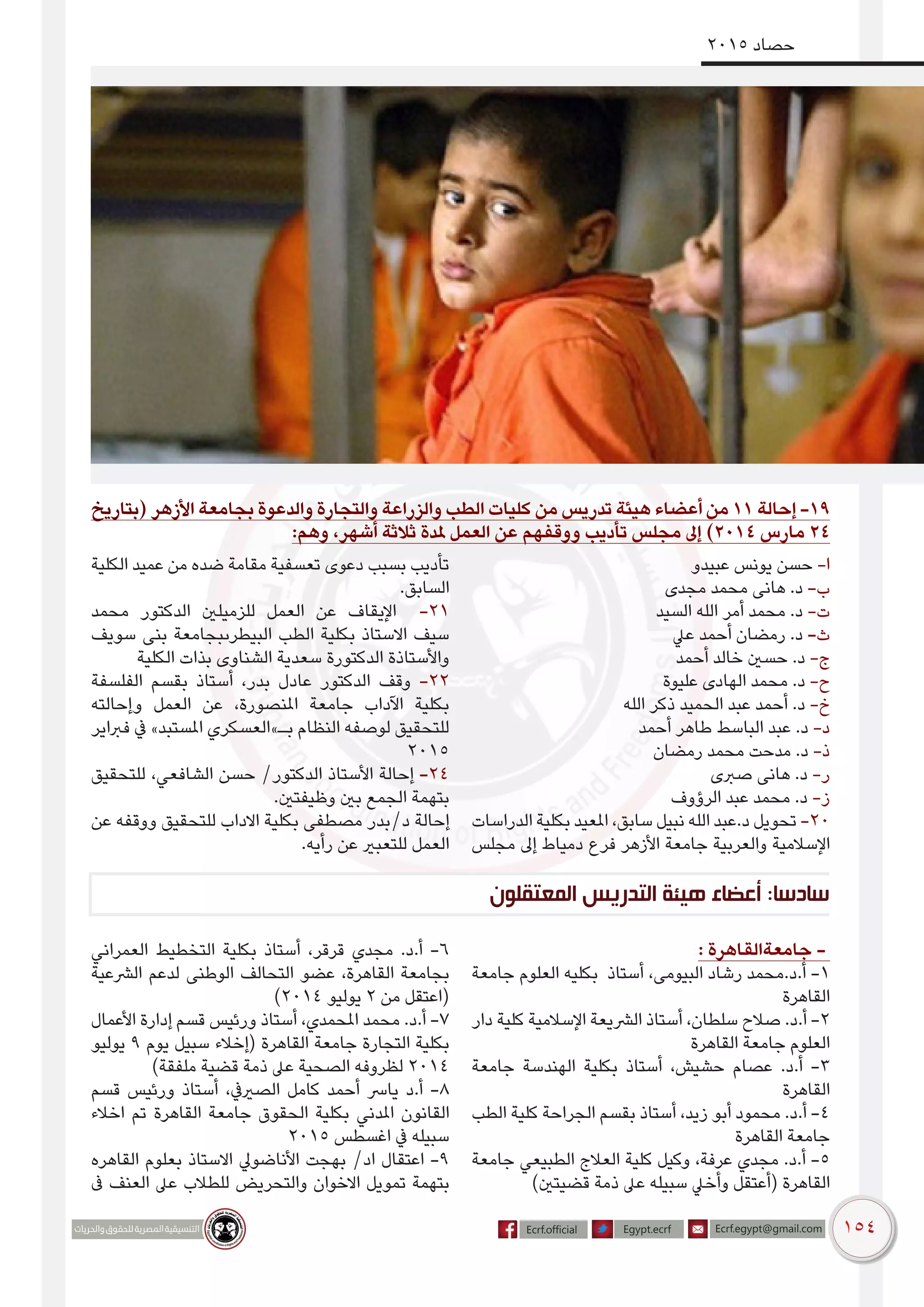 154
2015 ‫حصاد‬
‫المعتقلون‬ ‫التدريس‬ ‫هيئة‬ ‫أعضاء‬ :‫سادسا‬
‫(بتاريخ‬ ‫األزهر‬ ‫بجامعة‬ ‫والدعوة‬ ‫والتجارة‬ ‫والزراعة‬ ‫الطب‬ ‫كليات‬ ‫من‬ ‫تدريس‬ ‫هيئة‬ ‫أعضاء‬ ‫من‬ 11 ‫إحالة‬ -19
:‫وهم‬ ،‫أشهر‬ ‫ثالثة‬ ‫ملدة‬ ‫العمل‬ ‫عن‬ ‫ووقفهم‬ ‫تأديب‬ ‫مجلس‬ ‫إىل‬ )2014 ‫مارس‬ 24
‫عبيدو‬ ‫يونس‬ ‫حسن‬ -‫ا‬
‫مجدى‬ ‫محمد‬ ‫هانى‬ .‫د‬ -‌‫ب‬
‫السيد‬ ‫الله‬ ‫أمر‬ ‫محمد‬ .‫د‬ -‫ت‬
‫عيل‬ ‫أحمد‬ ‫رمضان‬ .‫د‬ -‌‫ث‬
‫أحمد‬ ‫خالد‬ ‫حسني‬ .‫د‬ -‫ج‬
‫عليوة‬ ‫الهادى‬ ‫محمد‬ .‫د‬ -‫ح‬
‫الله‬ ‫ذكر‬ ‫الحميد‬ ‫عبد‬ ‫أحمد‬ .‫د‬ -‫خ‬
‫أحمد‬ ‫طاهر‬ ‫الباسط‬ ‫عبد‬ .‫د‬ -‫د‬
‫رمضان‬ ‫محمد‬ ‫مدحت‬ .‫د‬ -‫ذ‬
‫صربى‬ ‫هانى‬ .‫د‬ -‫ر‬
‫الرؤوف‬ ‫عبد‬ ‫محمد‬ .‫د‬ -‫ز‬
‫الدراسات‬ ‫بكلية‬ ‫املعيد‬ ،‫سابق‬ ‫نبيل‬ ‫الله‬ ‫د.عبد‬ ‫تحويل‬ -20
‫مجلس‬ ‫إىل‬ ‫دمياط‬ ‫فرع‬ ‫األزهر‬ ‫جامعة‬ ‫والعربية‬ ‫اإلسالمية‬
‫الكلية‬ ‫عميد‬ ‫من‬ ‫ضده‬ ‫مقامة‬ ‫تعسفية‬ ‫دعوى‬ ‫بسبب‬ ‫تأديب‬
.‫السابق‬
‫محمد‬ ‫الدكتور‬ ‫للزميلني‬ ‫العمل‬ ‫عن‬ ‫اإليقاف‬ -21
‫سويف‬ ‫بنى‬ ‫البيطرىبجامعة‬ ‫الطب‬ ‫بكلية‬ ‫االستاذ‬ ‫سيف‬
‫الكلية‬ ‫بذات‬ ‫الشناوى‬ ‫سعدية‬ ‫الدكتورة‬ ‫واألستاذة‬
‫الفلسفة‬ ‫بقسم‬ ‫أستاذ‬ ،‫بدر‬ ‫عادل‬ ‫الدكتور‬ ‫وقف‬ -22
‫وإحالته‬ ‫العمل‬ ‫عن‬ ،‫املنصورة‬ ‫جامعة‬ ‫اآلداب‬ ‫بكلية‬
‫فرباير‬ ‫يف‬ »‫املستبد‬ ‫بـ»العسكري‬ ‫النظام‬ ‫لوصفه‬ ‫للتحقيق‬
2015
‫للتحقيق‬ ،‫الشافعي‬ ‫حسن‬ /‫الدكتور‬ ‫األستاذ‬ ‫إحالة‬ -24
.‫وظيفتني‬ ‫بني‬ ‫الجمع‬ ‫بتهمة‬
‫عن‬ ‫ووقفه‬ ‫للتحقيق‬ ‫االداب‬ ‫بكلية‬ ‫مصطفى‬ ‫د/بدر‬ ‫إحالة‬
.‫رأيه‬ ‫عن‬ ‫للتعبري‬ ‫العمل‬
: ‫جامعةالقاهرة‬ -
‫جامعة‬ ‫العلوم‬ ‫بكليه‬ ‫أستاذ‬ ،‫البيومى‬ ‫رشاد‬ ‫أ.د.محمد‬ -1
‫القاهرة‬
‫دار‬ ‫كلية‬ ‫اإلسالمية‬ ‫الرشيعة‬ ‫أستاذ‬ ،‫سلطان‬ ‫صالح‬ .‫أ.د‬ -2
‫القاهرة‬ ‫جامعة‬ ‫العلوم‬
‫جامعة‬ ‫الهندسة‬ ‫بكلية‬ ‫أستاذ‬ ،‫حشيش‬ ‫عصام‬ .‫أ.د‬ -3
‫القاهرة‬
‫الطب‬ ‫كلية‬ ‫الجراحة‬ ‫بقسم‬ ‫أستاذ‬ ،‫زيد‬ ‫أبو‬ ‫محمود‬ .‫أ.د‬ -4
‫القاهرة‬ ‫جامعة‬
‫جامعة‬ ‫الطبيعي‬ ‫العالج‬ ‫كلية‬ ‫وكيل‬ ،‫عرفة‬ ‫مجدي‬ .‫أ.د‬ -5
)‫قضيتني‬ ‫ذمة‬ ‫عىل‬ ‫سبيله‬ ‫وأخيل‬ ‫(أعتقل‬ ‫القاهرة‬
‫العمراني‬ ‫التخطيط‬ ‫بكلية‬ ‫أستاذ‬ ،‫قرقر‬ ‫مجدي‬ .‫أ.د‬ -6
‫الرشعية‬ ‫لدعم‬ ‫الوطنى‬ ‫التحالف‬ ‫عضو‬ ،‫القاهرة‬ ‫بجامعة‬
)2014 ‫يوليو‬ 2 ‫من‬ ‫(اعتقل‬
‫األعمال‬ ‫إدارة‬ ‫قسم‬ ‫ورئيس‬ ‫أستاذ‬ ،‫املحمدي‬ ‫محمد‬ .‫أ.د‬ -7
‫يوليو‬ 9 ‫يوم‬ ‫سبيل‬ ‫(إخالء‬ ‫القاهرة‬ ‫جامعة‬ ‫التجارة‬ ‫بكلية‬
)‫ملفقة‬ ‫قضية‬ ‫ذمة‬ ‫عىل‬ ‫الصحية‬ ‫لظروفه‬ 2014
‫قسم‬ ‫ورئيس‬ ‫أستاذ‬ ،‫الصرييف‬ ‫كامل‬ ‫أحمد‬ ‫يارس‬ ‫أ.د‬ -8
‫اخالء‬ ‫تم‬ ‫القاهرة‬ ‫جامعة‬ ‫الحقوق‬ ‫بكلية‬ ‫املدني‬ ‫القانون‬
2015 ‫اغسطس‬ ‫يف‬ ‫سبيله‬
‫القاهره‬ ‫بعلوم‬ ‫االستاذ‬ ‫األناضويل‬ ‫بهجت‬ /‫اد‬ ‫اعتقال‬ -9
‫ىف‬ ‫العنف‬ ‫عىل‬ ‫للطالب‬ ‫والتحريض‬ ‫االخوان‬ ‫تمويل‬ ‫بتهمة‬
 