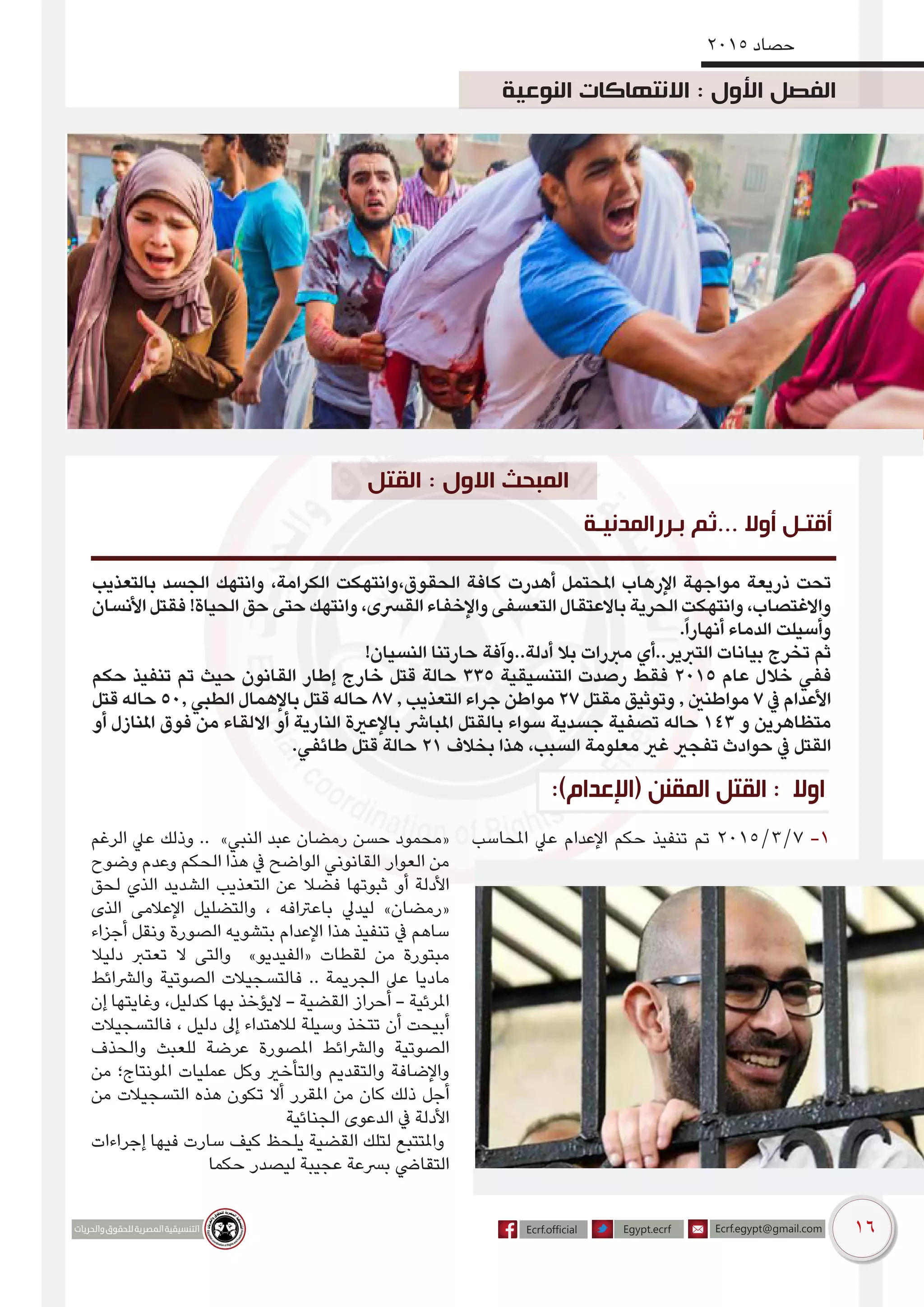 16
2015 ‫حصاد‬
‫بالتعذيب‬ ‫الجسد‬ ‫وانتهك‬ ،‫الكرامة‬ ‫الحقوق،وانتهكت‬ ‫كافة‬ ‫أهدرت‬ ‫املحتمل‬ ‫اإلرهاب‬ ‫مواجهة‬ ‫ذريعة‬ ‫تحت‬
‫األنسان‬ ‫فقتل‬ !‫الحياة‬ ‫حق‬ ‫حتى‬ ‫وانتهك‬ ،‫القرسى‬ ‫واإلخفاء‬ ‫التعسفى‬ ‫باالعتقال‬ ‫الحرية‬ ‫وانتهكت‬ ،‫واالغتصاب‬
.ً‫ا‬‫أنهار‬ ‫الدماء‬ ‫وأسيلت‬
!‫النسيان‬ ‫حارتنا‬ ‫أدلة..وآفة‬ ‫بال‬ ‫مربرات‬ ‫التربير..أي‬ ‫بيانات‬ ‫تخرج‬ ‫ثم‬
‫حكم‬ ‫تنفيذ‬ ‫تم‬ ‫حيث‬ ‫القانون‬ ‫إطار‬ ‫خارج‬ ‫قتل‬ ‫حالة‬ 335 ‫التنسيقية‬ ‫رصدت‬ ‫فقط‬ 2015 ‫عام‬ ‫خالل‬ ‫ففي‬
‫قتل‬ ‫حاله‬ 50, ‫الطبي‬ ‫باإلهمال‬ ‫قتل‬ ‫حاله‬ 87 , ‫التعذيب‬ ‫جراء‬ ‫مواطن‬ 27 ‫مقتل‬ ‫وتوثيق‬ , ‫مواطنني‬ 7 ‫يف‬ ‫األعدام‬
‫أو‬ ‫املنازل‬ ‫فوق‬ ‫من‬ ‫االلقاء‬ ‫أو‬ ‫النارية‬ ‫باإلعرية‬ ‫املبارش‬ ‫بالقتل‬ ‫سواء‬ ‫جسدية‬ ‫تصفية‬ ‫حاله‬ 143 ‫و‬ ‫متظاهرين‬
.‫طائفي‬ ‫قتل‬ ‫حالة‬ 21 ‫بخالف‬ ‫هذا‬ ،‫السبب‬ ‫معلومة‬ ‫غري‬ ‫تفجري‬ ‫حوادث‬ ‫يف‬ ‫القتل‬
‫بـررالمدنيـة‬ ‫...ثم‬ ‫أوال‬ ‫أقتـل‬
‫املحاسب‬ ‫عيل‬ ‫اإلعدام‬ ‫حكم‬ ‫تنفيذ‬ ‫تم‬ 2015/3/7 -1‫الرغم‬ ‫عيل‬ ‫وذلك‬ .. »‫النبي‬ ‫عبد‬ ‫رمضان‬ ‫حسن‬ ‫«محمود‬
‫وضوح‬ ‫وعدم‬ ‫الحكم‬ ‫هذا‬ ‫يف‬ ‫الواضح‬ ‫القانوني‬ ‫العوار‬ ‫من‬
‫لحق‬ ‫الذي‬ ‫الشديد‬ ‫التعذيب‬ ‫عن‬ ‫فضال‬ ‫ثبوتها‬ ‫أو‬ ‫األدلة‬
‫الذى‬ ‫اإلعالمى‬ ‫والتضليل‬ ، ‫باعرتافه‬ ‫ليديل‬ »‫«رمضان‬
‫أجزاء‬ ‫ونقل‬ ‫الصورة‬ ‫بتشويه‬ ‫اإلعدام‬ ‫هذا‬ ‫تنفيذ‬ ‫يف‬ ‫ساهم‬
‫دليال‬ ‫تعترب‬ ‫ال‬ ‫والتى‬ »‫«الفيديو‬ ‫لقطات‬ ‫من‬ ‫مبتورة‬
‫والرشائط‬ ‫الصوتية‬ ‫فالتسجيالت‬ .. ‫الجريمة‬ ‫عىل‬ ‫ماديا‬
‫إن‬ ‫وغايتها‬ ،‫كدليل‬ ‫بها‬ ‫اليؤخذ‬ - ‫القضية‬ ‫أحراز‬ - ‫املرئية‬
‫فالتسجيالت‬ ، ‫دليل‬ ‫إىل‬ ‫لالهتداء‬ ‫وسيلة‬ ‫تتخذ‬ ‫أن‬ ‫أبيحت‬
‫والحذف‬ ‫للعبث‬ ‫عرضة‬ ‫املصورة‬ ‫والرشائط‬ ‫الصوتية‬
‫من‬ ‫املونتاج؛‬ ‫عمليات‬ ‫وكل‬ ‫والتأخري‬ ‫والتقديم‬ ‫واإلضافة‬
‫من‬ ‫التسجيالت‬ ‫هذه‬ ‫تكون‬ ‫أال‬ ‫املقرر‬ ‫من‬ ‫كان‬ ‫ذلك‬ ‫أجل‬
‫الجنائية‬ ‫الدعوى‬ ‫يف‬ ‫األدلة‬
‫إجراءات‬ ‫فيها‬ ‫سارت‬ ‫كيف‬ ‫يلحظ‬ ‫القضية‬ ‫لتلك‬ ‫واملتتبع‬
‫حكما‬ ‫ليصدر‬ ‫عجيبة‬ ‫برسعة‬ ‫التقايض‬
:)‫(اإلعدام‬ ‫المقنن‬ ‫القتل‬ : ‫اوال‬
‫النوعية‬ ‫االنتهاكات‬ : ‫األول‬ ‫الفصل‬
‫القتل‬ : ‫االول‬ ‫المبحث‬
 