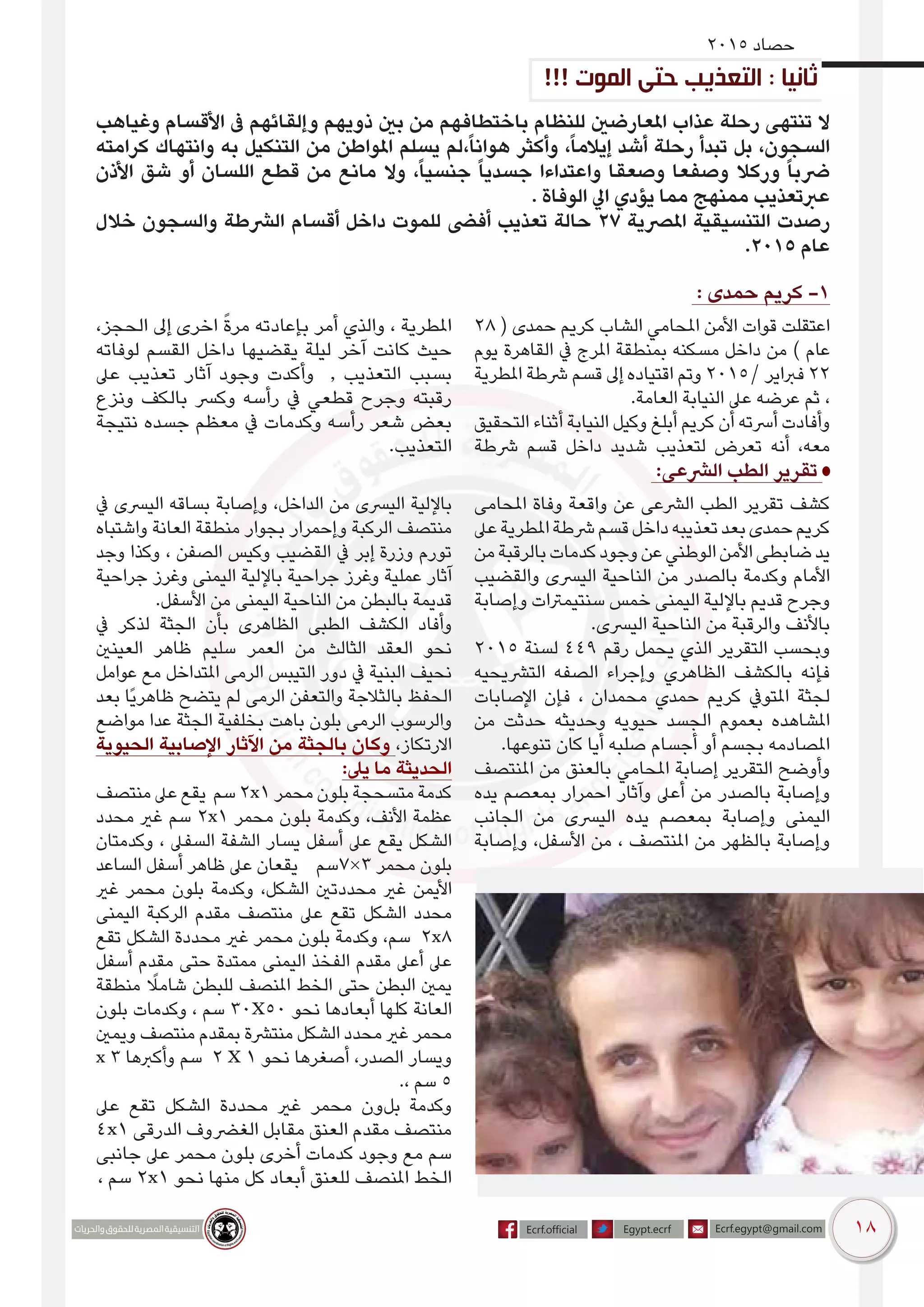 18
2015 ‫حصاد‬
‫وغياهب‬ ‫األقسام‬ ‫ىف‬ ‫وإلقائهم‬ ‫ذويهم‬ ‫بني‬ ‫من‬ ‫باختطافهم‬ ‫للنظام‬ ‫املعارضني‬ ‫عذاب‬ ‫رحلة‬ ‫تنتهى‬ ‫ال‬
‫كرامته‬ ‫وانتهاك‬ ‫به‬ ‫التنكيل‬ ‫من‬ ‫املواطن‬ ‫يسلم‬ ‫،لم‬ً‫ا‬‫هوان‬ ‫وأكثر‬ ،ً‫ا‬‫إيالم‬ ‫أشد‬ ‫رحلة‬ ‫تبدأ‬ ‫بل‬ ،‫السجون‬
‫األذن‬ ‫شق‬ ‫أو‬ ‫اللسان‬ ‫قطع‬ ‫من‬ ‫مانع‬ ‫وال‬ ،ً‫ا‬‫جنسي‬ ً‫ا‬‫جسدي‬ ‫واعتداءا‬ ‫وصعقا‬ ‫وصفعا‬ ‫وركال‬ ً‫ا‬‫رضب‬
. ‫الوفاة‬ ‫ايل‬ ‫يؤدي‬ ‫مما‬ ‫ممنهج‬ ‫عربتعذيب‬
‫خالل‬ ‫والسجون‬ ‫الرشطة‬ ‫أقسام‬ ‫داخل‬ ‫للموت‬ ‫أفىض‬ ‫تعذيب‬ ‫حالة‬ 27 ‫املرصية‬ ‫التنسيقية‬ ‫رصدت‬
.2015 ‫عام‬
: ‫حمدى‬ ‫كريم‬ -1
28 ( ‫حمدى‬ ‫كريم‬ ‫الشاب‬ ‫املحامي‬ ‫األمن‬ ‫قوات‬ ‫عتقلت‬‫ا‬
‫يوم‬ ‫القاهرة‬ ‫يف‬ ‫املرج‬ ‫بمنطقة‬ ‫مسكنه‬ ‫داخل‬ ‫من‬ ) ‫عام‬
‫املطرية‬ ‫رشطة‬ ‫قسم‬ ‫إىل‬ ‫اقتياده‬ ‫وتم‬ 2015/ ‫فرباير‬ 22
.‫العامة‬ ‫النيابة‬ ‫عىل‬ ‫عرضه‬ ‫ثم‬ ،
‫التحقيق‬ ‫أثناء‬ ‫النيابة‬ ‫وكيل‬ ‫أبلغ‬ ‫كريم‬ ‫أن‬ ‫أرسته‬ ‫وأفادت‬
‫رشطة‬ ‫قسم‬ ‫داخل‬ ‫شديد‬ ‫لتعذيب‬ ‫تعرض‬ ‫أنه‬ ،‫معه‬
،‫الحجز‬ ‫إىل‬ ‫اخرى‬ ً‫ة‬‫مر‬ ‫بإعادته‬ ‫أمر‬ ‫والذي‬ ، ‫املطرية‬
‫لوفاته‬ ‫القسم‬ ‫داخل‬ ‫يقضيها‬ ‫ليلة‬ ‫آخر‬ ‫كانت‬ ‫حيث‬
‫عىل‬ ‫تعذيب‬ ‫آثار‬ ‫وجود‬ ‫وأكدت‬ , ‫التعذيب‬ ‫بسبب‬
‫ونزع‬ ‫بالكف‬ ‫وكرس‬ ‫رأسه‬ ‫يف‬ ‫قطعي‬ ‫وجرح‬ ‫رقبته‬
‫نتيجة‬ ‫جسده‬ ‫معظم‬ ‫يف‬ ‫وكدمات‬ ‫رأسه‬ ‫شعر‬ ‫بعض‬
.‫التعذيب‬
:‫الرشعى‬ ‫الطب‬ ‫تقرير‬
‫املحامى‬ ‫وفاة‬ ‫واقعة‬ ‫عن‬ ‫الرشعى‬ ‫الطب‬ ‫تقرير‬ ‫كشف‬
‫عىل‬‫املطرية‬‫رشطة‬‫قسم‬‫داخل‬‫تعذيبه‬‫بعد‬‫حمدى‬‫كريم‬
‫من‬‫بالرقبة‬‫كدمات‬‫وجود‬‫عن‬‫الوطني‬‫األمن‬‫ضابطى‬‫يد‬
‫والقضيب‬ ‫اليرسى‬ ‫الناحية‬ ‫من‬ ‫بالصدر‬ ‫وكدمة‬ ‫األمام‬
‫وإصابة‬ ‫سنتيمرتات‬ ‫خمس‬ ‫اليمنى‬ ‫باإللية‬ ‫قديم‬ ‫وجرح‬
.‫اليرسى‬ ‫الناحية‬ ‫من‬ ‫والرقبة‬ ‫باألنف‬
2015 ‫لسنة‬ 449 ‫رقم‬ ‫يحمل‬ ‫الذي‬ ‫التقرير‬ ‫وبحسب‬
‫الترشيحيه‬ ‫الصفه‬ ‫وإجراء‬ ‫الظاهري‬ ‫بالكشف‬ ‫فإنه‬
‫اإلصابات‬ ‫فإن‬ ، ‫محمدان‬ ‫حمدي‬ ‫كريم‬ ‫املتويف‬ ‫لجثة‬
‫من‬ ‫حدثت‬ ‫وحديثه‬ ‫حيويه‬ ‫الجسد‬ ‫بعموم‬ ‫املشاهده‬
.‫تنوعها‬ ‫كان‬ ‫أيا‬ ‫صلبه‬ ‫أجسام‬ ‫أو‬ ‫بجسم‬ ‫املصادمه‬
‫املنتصف‬ ‫من‬ ‫بالعنق‬ ‫املحامي‬ ‫إصابة‬ ‫التقرير‬ ‫وأوضح‬
‫يده‬ ‫بمعصم‬ ‫احمرار‬ ‫وآثار‬ ‫أعىل‬ ‫من‬ ‫بالصدر‬ ‫وإصابة‬
‫الجانب‬ ‫من‬ ‫اليرسى‬ ‫يده‬ ‫بمعصم‬ ‫وإصابة‬ ‫اليمنى‬
‫وإصابة‬ ،‫األسفل‬ ‫من‬ ، ‫املنتصف‬ ‫من‬ ‫بالظهر‬ ‫وإصابة‬
‫يف‬ ‫اليرسى‬ ‫بساقه‬ ‫وإصابة‬ ،‫الداخل‬ ‫من‬ ‫اليرسى‬ ‫باإللية‬
‫واشتباه‬ ‫العانة‬ ‫منطقة‬ ‫بجوار‬ ‫وإحمرار‬ ‫الركبة‬ ‫منتصف‬
‫وجد‬ ‫وكذا‬ ، ‫الصفن‬ ‫وكيس‬ ‫القضيب‬ ‫يف‬ ‫إبر‬ ‫وزرة‬ ‫تورم‬
‫جراحية‬ ‫وغرز‬ ‫اليمنى‬ ‫باإللية‬ ‫جراحية‬ ‫وغرز‬ ‫عملية‬ ‫آثار‬
.‫األسفل‬ ‫من‬ ‫اليمنى‬ ‫الناحية‬ ‫من‬ ‫بالبطن‬ ‫قديمة‬
‫يف‬ ‫لذكر‬ ‫الجثة‬ ‫بأن‬ ‫الظاهرى‬ ‫الطبى‬ ‫الكشف‬ ‫وأفاد‬
‫العينني‬ ‫ظاهر‬ ‫سليم‬ ‫العمر‬ ‫من‬ ‫الثالث‬ ‫العقد‬ ‫نحو‬
‫عوامل‬ ‫مع‬ ‫املتداخل‬ ‫الرمى‬ ‫التيبس‬ ‫دور‬ ‫يف‬ ‫البنية‬ ‫نحيف‬
‫بعد‬ ‫ًا‬‫ي‬‫ظاهر‬ ‫يتضح‬ ‫لم‬ ‫الرمى‬ ‫والتعفن‬ ‫بالثالجة‬ ‫الحفظ‬
‫مواضع‬ ‫عدا‬ ‫الجثة‬ ‫بخلفية‬ ‫باهت‬ ‫بلون‬ ‫الرمى‬ ‫والرسوب‬
‫الحيوية‬ ‫اإلصابية‬ ‫اآلثار‬ ‫من‬ ‫بالجثة‬ ‫وكان‬ ،‫االرتكاز‬
:‫يىل‬ ‫ما‬ ‫الحديثة‬
‫منتصف‬ ‫عىل‬ ‫يقع‬ ‫سم‬ 2x1 ‫محمر‬ ‫بلون‬ ‫متسحجة‬ ‫كدمة‬
‫محدد‬ ‫غري‬ ‫سم‬ 2x1 ‫محمر‬ ‫بلون‬ ‫وكدمة‬ ،‫األنف‬ ‫عظمة‬
‫وكدمتان‬ ، ‫السفىل‬ ‫الشفة‬ ‫يسار‬ ‫أسفل‬ ‫عىل‬ ‫يقع‬ ‫الشكل‬
‫الساعد‬ ‫أسفل‬ ‫ظاهر‬ ‫عىل‬ ‫يقعان‬ ‫3×7سم‬ ‫محمر‬ ‫بلون‬
‫غري‬ ‫محمر‬ ‫بلون‬ ‫وكدمة‬ ،‫الشكل‬ ‫محددتني‬ ‫غري‬ ‫األيمن‬
‫اليمنى‬ ‫الركبة‬ ‫مقدم‬ ‫منتصف‬ ‫عىل‬ ‫تقع‬ ‫الشكل‬ ‫محدد‬
‫تقع‬ ‫الشكل‬ ‫محددة‬ ‫غري‬ ‫محمر‬ ‫بلون‬ ‫وكدمة‬ ،‫سم‬ 2x8
‫أسفل‬ ‫مقدم‬ ‫حتى‬ ‫ممتدة‬ ‫اليمنى‬ ‫الفخذ‬ ‫مقدم‬ ‫أعىل‬ ‫عىل‬
‫منطقة‬ ً‫شامل‬ ‫للبطن‬ ‫املنصف‬ ‫الخط‬ ‫حتى‬ ‫البطن‬ ‫يمني‬
‫بلون‬ ‫وكدمات‬ ، ‫سم‬ 30X50 ‫نحو‬ ‫أبعادها‬ ‫كلها‬ ‫العانة‬
‫ويمني‬ ‫منتصف‬ ‫بمقدم‬ ‫منترشة‬ ‫الشكل‬ ‫محدد‬ ‫غري‬ ‫محمر‬
x 3 ‫وأكربها‬ ‫سم‬ 2 X 1 ‫نحو‬ ‫أصغرها‬ ،‫الصدر‬ ‫ويسار‬
.، ‫سم‬ 5
‫عىل‬ ‫تقع‬ ‫الشكل‬ ‫محددة‬ ‫غري‬ ‫محمر‬ ‫بلون‬ ‫وكدمة‬
4x1 ‫الدرقى‬ ‫الغرضوف‬ ‫مقابل‬ ‫العنق‬ ‫مقدم‬ ‫منتصف‬
‫جانبى‬ ‫عىل‬ ‫محمر‬ ‫بلون‬ ‫أخرى‬ ‫كدمات‬ ‫وجود‬ ‫مع‬ ‫سم‬
، ‫سم‬ 2x1 ‫نحو‬ ‫منها‬ ‫كل‬ ‫أبعاد‬ ‫للعنق‬ ‫املنصف‬ ‫الخط‬
!!! ‫الموت‬ ‫حتى‬ ‫التعذيب‬ : ‫ثانيا‬
 