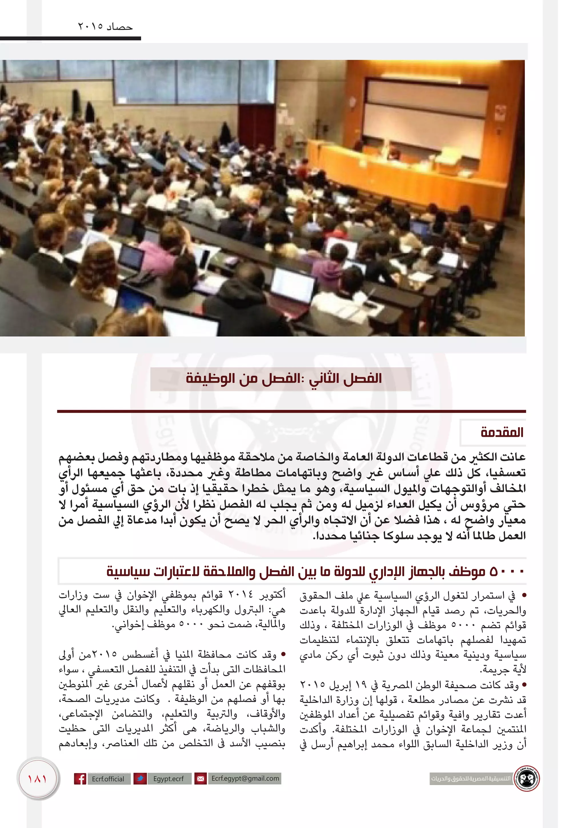 181
2015 ‫حصاد‬
‫المقدمة‬
‫الوظيفة‬ ‫من‬ ‫:الفصل‬ ‫الثاني‬ ‫الفصل‬
‫بعضهم‬ ‫وفصل‬ ‫ومطاردتهم‬ ‫موظفيها‬ ‫مالحقة‬ ‫من‬ ‫والخاصة‬ ‫العامة‬ ‫الدولة‬ ‫قطاعات‬ ‫من‬ ‫الكثري‬ ‫عانت‬
‫الرأي‬ ‫جميعها‬ ‫باعثها‬ ،‫محددة‬ ‫وغري‬ ‫مطاطة‬ ‫وباتهامات‬ ‫واضح‬ ‫غري‬ ‫أساس‬ ‫عيل‬ ‫ذلك‬ ‫كل‬ ،‫تعسفيا‬
‫أو‬ ‫مسئول‬ ‫أي‬ ‫حق‬ ‫من‬ ‫بات‬ ‫إذ‬ ‫حقيقيا‬ ‫خطرا‬ ‫يمثل‬ ‫ما‬ ‫وهو‬ ،‫السياسية‬ ‫وامليول‬ ‫أوالتوجهات‬ ‫املخالف‬
‫ال‬ ‫أمرا‬ ‫السياسية‬ ‫الرؤي‬ ‫ألن‬ ‫نظرا‬ ‫الفصل‬ ‫له‬ ‫يجلب‬ ‫ثم‬ ‫ومن‬ ‫له‬ ‫لزميل‬ ‫العداء‬ ‫يكيل‬ ‫أن‬ ‫مرؤوس‬ ‫حتي‬
‫من‬ ‫الفصل‬ ‫إيل‬ ‫مدعاة‬ ‫أبدا‬ ‫يكون‬ ‫أن‬ ‫يصح‬ ‫ال‬ ‫الحر‬ ‫والرأي‬ ‫االتجاه‬ ‫أن‬ ‫عن‬ ‫فضال‬ ‫هذا‬ ، ‫له‬ ‫واضح‬ ‫معيار‬
.‫محددا‬ ‫جنائيا‬ ‫سلوكا‬ ‫يوجد‬ ‫ال‬ ‫أنه‬ ‫طاملا‬ ‫العمل‬
‫سياسية‬ ‫العتبارات‬ ‫والمالحقة‬ ‫الفصل‬ ‫بين‬ ‫ما‬ ‫للدولة‬ ‫اإلداري‬ ‫بالجهاز‬ ‫موظف‬ 5000
‫الحقوق‬ ‫ملف‬ ‫عيل‬ ‫السياسية‬ ‫الرؤي‬ ‫لتغول‬ ‫استمرار‬ ‫يف‬ •
‫باعدت‬ ‫للدولة‬ ‫اإلدارة‬ ‫الجهاز‬ ‫قيام‬ ‫رصد‬ ‫تم‬ ،‫والحريات‬
‫وذلك‬ ، ‫املختلفة‬ ‫الوزارات‬ ‫يف‬ ‫موظف‬ 5000 ‫تضم‬ ‫قوائم‬
‫لتنظيمات‬ ‫باإلنتماء‬ ‫تتعلق‬ ‫باتهامات‬ ‫لفصلهم‬ ‫تمهيدا‬
‫مادي‬ ‫ركن‬ ‫أي‬ ‫ثبوت‬ ‫دون‬ ‫وذلك‬ ‫معينة‬ ‫ودي