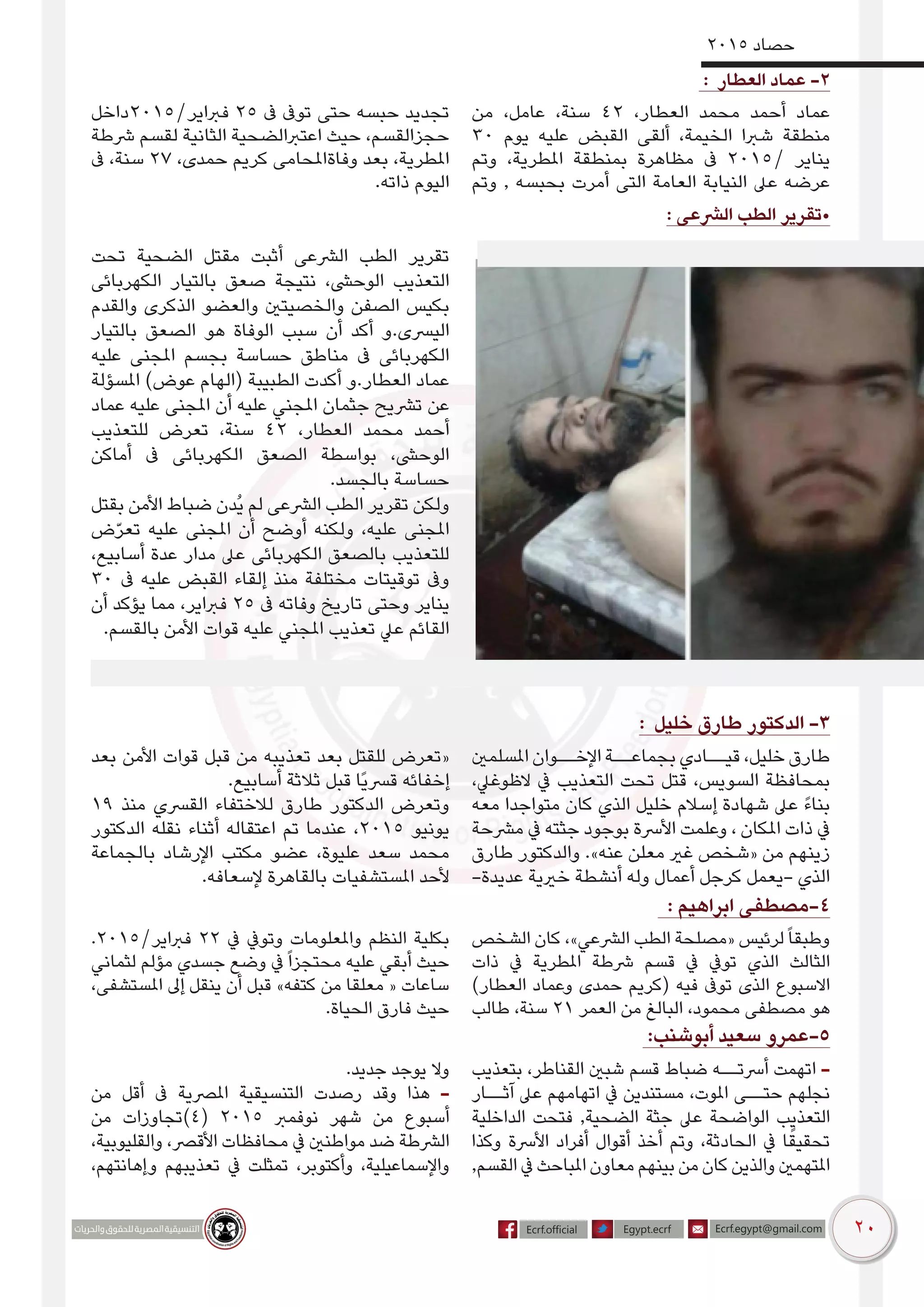 20
2015 ‫حصاد‬
: ‫العطار‬ ‫عماد‬ -2
‫من‬ ،‫عامل‬ ،‫سنة‬ 42 ،‫العطار‬ ‫محمد‬ ‫أحمد‬ ‫عماد‬
30 ‫يوم‬ ‫عليه‬ ‫القبض‬ ‫ألقى‬ ،‫الخيمة‬ ‫شربا‬ ‫منطقة‬
‫وتم‬ ،‫املطرية‬ ‫بمنطقة‬ ‫مظاهرة‬ ‫ىف‬ 2015/ ‫يناير‬
‫وتم‬ , ‫بحبسه‬ ‫أمرت‬ ‫التى‬ ‫العامة‬ ‫النيابة‬ ‫عىل‬ ‫عرضه‬
‫فرباير/5102داخل‬ 25 ‫ىف‬ ‫توىف‬ ‫حتى‬ ‫حبسه‬ ‫تجديد‬
‫رشطة‬ ‫لقسم‬ ‫الثانية‬ ‫اعتربالضحية‬ ‫حيث‬ ،‫حجزالقسم‬
‫ىف‬ ،‫سنة‬ 27 ،‫حمدى‬ ‫كريم‬ ‫وفاةاملحامى‬ ‫بعد‬ ،‫املطرية‬
.‫ذاته‬ ‫اليوم‬
: ‫الرشعى‬ ‫الطب‬ ‫•تقرير‬
‫تحت‬ ‫الضحية‬ ‫مقتل‬ ‫أثبت‬ ‫الرشعى‬ ‫الطب‬ ‫تقرير‬
‫الكهربائى‬ ‫بالتيار‬ ‫صعق‬ ‫نتيجة‬ ،‫الوحىش‬ ‫التعذيب‬
‫والقدم‬ ‫الذكرى‬ ‫والعضو‬ ‫والخصيتني‬ ‫الصفن‬ ‫بكيس‬
‫بالتيار‬ ‫الصعق‬ ‫هو‬ ‫الوفاة‬ ‫سبب‬ ‫أن‬ ‫أكد‬ ‫اليرسى.و‬
‫عليه‬ ‫املجنى‬ ‫بجسم‬ ‫حساسة‬ ‫مناطق‬ ‫ىف‬ ‫الكهربائى‬
‫املسؤلة‬ )‫عوض‬ ‫(الهام‬ ‫الطبيبة‬ ‫أكدت‬ ‫العطار.و‬ ‫عماد‬
‫عماد‬ ‫عليه‬ ‫املجنى‬ ‫أن‬ ‫عليه‬ ‫املجني‬ ‫جثمان‬ ‫ترشيح‬ ‫عن‬
‫للتعذيب‬ ‫تعرض‬ ،‫سنة‬ 42 ،‫العطار‬ ‫محمد‬ ‫أحمد‬
‫أماكن‬ ‫ىف‬ ‫الكهربائى‬ ‫الصعق‬ ‫بواسطة‬ ،‫الوحىش‬
.‫بالجسد‬ ‫حساسة‬
‫بقتل‬ ‫األمن‬ ‫ضباط‬ ‫ُدن‬‫ي‬ ‫لم‬ ‫الرشعى‬ ‫الطب‬ ‫تقرير‬ ‫ولكن‬
‫ض‬ّ‫ر‬‫تع‬ ‫عليه‬ ‫املجنى‬ ‫أن‬ ‫أوضح‬ ‫ولكنه‬ ،‫عليه‬ ‫املجنى‬
،‫أسابيع‬ ‫عدة‬ ‫مدار‬ ‫عىل‬ ‫الكهربائى‬ ‫بالصعق‬ ‫للتعذيب‬
30 ‫ىف‬ ‫عليه‬ ‫القبض‬ ‫إلقاء‬ ‫منذ‬ ‫مختلفة‬ ‫توقيتات‬ ‫وىف‬
‫أن‬ ‫يؤكد‬ ‫مما‬ ،‫فرباير‬ 25 ‫ىف‬ ‫وفاته‬ ‫تاريخ‬ ‫وحتى‬ ‫يناير‬
.‫بالقسم‬ ‫األمن‬ ‫قوات‬ ‫عليه‬ ‫املجني‬ ‫تعذيب‬ ‫عيل‬ ‫القائم‬
: ‫خليل‬ ‫طارق‬ ‫الدكتور‬ -3
‫املسلمني‬ ‫اإلخــوان‬ ‫بجماعــة‬ ‫قيــادي‬ ،‫خليل‬ ‫طارق‬
،‫الظوغيل‬ ‫يف‬ ‫التعذيب‬ ‫تحت‬ ‫قتل‬ ،‫السويس‬ ‫بمحافظة‬
‫معه‬ ‫متواجدا‬ ‫كان‬ ‫الذي‬ ‫خليل‬ ‫إسالم‬ ‫شهادة‬ ‫عىل‬ ً‫ء‬‫بنا‬
‫مرشحة‬ ‫يف‬ ‫جثته‬ ‫بوجود‬ ‫األرسة‬ ‫وعلمت‬ ، ‫املكان‬ ‫ذات‬ ‫يف‬
‫طارق‬ ‫والدكتور‬ .»‫عنه‬ ‫معلن‬ ‫غري‬ ‫«شخص‬ ‫من‬ ‫زينهم‬
-‫عديدة‬ ‫خريية‬ ‫أنشطة‬ ‫وله‬ ‫أعمال‬ ‫كرجل‬ ‫-يعمل‬ ‫الذي‬
‫بعد‬ ‫األمن‬ ‫قوات‬ ‫قبل‬ ‫من‬ ‫تعذيبه‬ ‫بعد‬ ‫للقتل‬ ‫«تعرض‬
.‫أسابيع‬ ‫ثالثة‬ ‫قبل‬ ‫ًا‬‫ي‬‫قرس‬ ‫إخفائه‬
19 ‫منذ‬ ‫القرسي‬ ‫لالختفاء‬ ‫طارق‬ ‫الدكتور‬ ‫وتعرض‬
‫الدكتور‬ ‫نقله‬ ‫أثناء‬ ‫اعتقاله‬ ‫تم‬ ‫عندما‬ ،2015 ‫يونيو‬
‫بالجماعة‬ ‫اإلرشاد‬ ‫مكتب‬ ‫عضو‬ ،‫عليوة‬ ‫سعد‬ ‫محمد‬
.‫إلسعافه‬ ‫بالقاهرة‬ ‫املستشفيات‬ ‫ألحد‬
: ‫ابراهيم‬ ‫4-مصطفى‬
‫الشخص‬ ‫كان‬ ،»‫الرشعي‬ ‫الطب‬ ‫«مصلحة‬ ‫لرئيس‬ً‫ا‬‫وطبق‬
‫ذات‬ ‫يف‬ ‫املطرية‬ ‫رشطة‬ ‫قسم‬ ‫يف‬ ‫تويف‬ ‫الذي‬ ‫الثالث‬
)‫العطار‬ ‫وعماد‬ ‫حمدى‬ ‫(كريم‬ ‫فيه‬ ‫توىف‬ ‫الذى‬ ‫االسبوع‬
‫طالب‬ ،‫سنة‬ 21 ‫العمر‬ ‫من‬ ‫البالغ‬ ،‫محمود‬ ‫مصطفى‬ ‫هو‬
.2015/‫فرباير‬ 22 ‫يف‬ ‫وتويف‬ ‫واملعلومات‬ ‫النظم‬ ‫بكلية‬
‫لثماني‬ ‫مؤلم‬ ‫جسدي‬ ‫وضع‬ ‫يف‬ً‫ا‬‫محتجز‬ ‫عليه‬ ‫أبقي‬ ‫حيث‬
،‫املستشفى‬ ‫إىل‬ ‫ينقل‬ ‫أن‬ ‫قبل‬ »‫كتفه‬ ‫من‬ ‫معلقا‬ « ‫ساعات‬
.‫الحياة‬ ‫فارق‬ ‫حيث‬
:‫أبوشنب‬ ‫سعيد‬ ‫5-عمرو‬
‫بتعذيب‬ ،‫القناطر‬ ‫شبني‬ ‫قسم‬ ‫ضباط‬ ‫أرستــه‬ ‫اتهمت‬ -
‫آثــار‬ ‫عىل‬ ‫اتهامهم‬ ‫يف‬ ‫مستندين‬ ،‫املوت‬ ‫حتــى‬ ‫نجلهم‬
‫الداخلية‬ ‫فتحت‬ ,‫الضحية‬ ‫جثة‬ ‫عىل‬ ‫الواضحة‬ ‫التعذيب‬
‫وكذا‬ ‫األرسة‬ ‫أفراد‬ ‫أقوال‬ ‫أخذ‬ ‫وتم‬ ،‫الحادثة‬ ‫يف‬ ‫ا‬ً‫تحقيق‬
,‫القسم‬‫يف‬‫املباحث‬‫معاون‬‫بينهم‬‫من‬‫كان‬‫والذين‬‫املتهمني‬
.‫جديد‬ ‫يوجد‬ ‫وال‬
‫من‬ ‫أقل‬ ‫ىف‬ ‫املرصية‬ ‫التنسيقية‬ ‫رصدت‬ ‫وقد‬ ‫هذا‬ -
‫من‬ ‫(4)تجاوزات‬ 2015 ‫نوفمرب‬ ‫شهر‬ ‫من‬ ‫أسبوع‬
،‫والقليوبية‬ ،‫األقرص‬ ‫محافظات‬ ‫يف‬ ‫مواطنني‬ ‫ضد‬ ‫الرشطة‬
،‫وإهانتهم‬ ‫تعذيبهم‬ ‫يف‬ ‫تمثلت‬ ،‫وأكتوبر‬ ،‫واإلسماعيلية‬
 