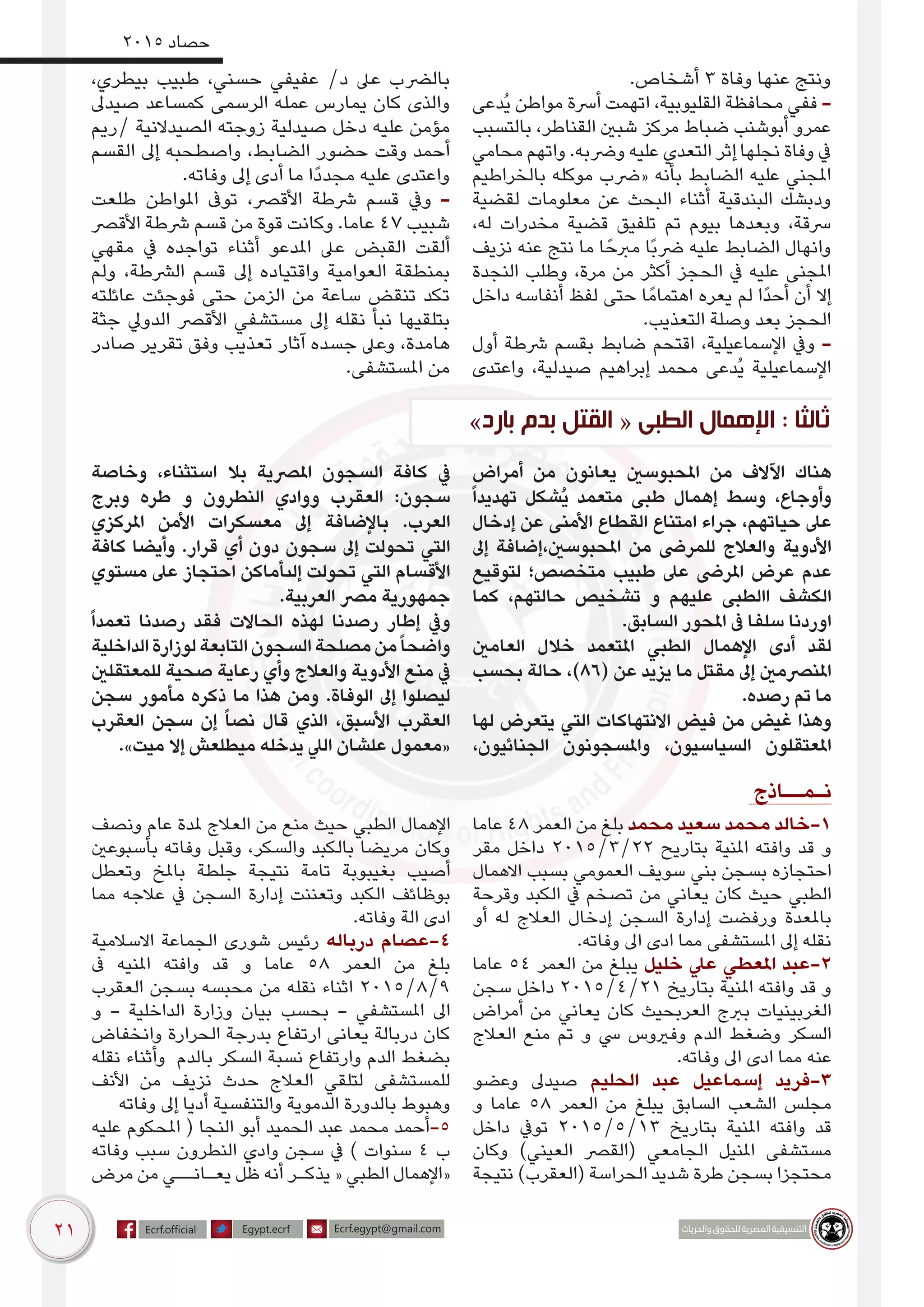 21
2015 ‫حصاد‬
.‫أشخاص‬ 3 ‫وفاة‬ ‫عنها‬ ‫ونتج‬
‫ُدعى‬‫ي‬ ‫مواطن‬ ‫أرسة‬ ‫اتهمت‬ ،‫القليوبية‬ ‫محافظة‬ ‫ففي‬ -
‫بالتسبب‬ ،‫القناطر‬ ‫شبني‬ ‫مركز‬ ‫ضباط‬ ‫أبوشنب‬ ‫عمرو‬
‫محامي‬ ‫واتهم‬ .‫ورضبه‬ ‫عليه‬ ‫التعدي‬ ‫إثر‬ ‫نجلها‬ ‫وفاة‬ ‫يف‬
‫بالخراطيم‬ ‫موكله‬ ‫«رضب‬ ‫بأنه‬ ‫الضابط‬ ‫عليه‬ ‫املجني‬
‫لقضية‬ ‫معلومات‬ ‫عن‬ ‫البحث‬ ‫أثناء‬ ‫البندقية‬ ‫ودبشك‬
،‫له‬ ‫مخدرات‬ ‫قضية‬ ‫تلفيق‬ ‫تم‬ ‫بيوم‬ ‫وبعدها‬ ،‫رسقة‬
‫نزيف‬ ‫عنه‬ ‫نتج‬ ‫ما‬ ‫ا‬ً‫مربح‬ ‫ًا‬‫ب‬‫رض‬ ‫عليه‬ ‫الضابط‬ ‫وانهال‬
‫النجدة‬ ‫وطلب‬ ،‫مرة‬ ‫من‬ ‫أكثر‬ ‫الحجز‬ ‫يف‬ ‫عليه‬ ‫املجنى‬
‫داخل‬ ‫أنفاسه‬ ‫لفظ‬ ‫حتى‬ ‫ا‬ً‫اهتمام‬ ‫يعره‬ ‫لم‬ ‫ًا‬‫د‬‫أح‬ ‫أن‬ ‫إال‬
.‫التعذيب‬ ‫وصلة‬ ‫بعد‬ ‫الحجز‬
‫أول‬ ‫رشطة‬ ‫بقسم‬ ‫ضابط‬ ‫اقتحم‬ ،‫اإلسماعيلية‬ ‫ويف‬ -
‫واعتدى‬ ،‫صيدلية‬ ‫إبراهيم‬ ‫محمد‬ ‫ُدعى‬‫ي‬ ‫اإلسماعيلية‬
،‫بيطري‬ ‫طبيب‬ ،‫حسني‬ ‫عفيفي‬ /‫د‬ ‫عىل‬ ‫بالرضب‬
‫صيدىل‬ ‫كمساعد‬ ‫الرسمى‬ ‫عمله‬ ‫يمارس‬ ‫كان‬ ‫والذى‬
‫/ريم‬ ‫الصيدالنية‬ ‫زوجته‬ ‫صيدلية‬ ‫دخل‬ ‫عليه‬ ‫مؤمن‬
‫القسم‬ ‫إىل‬ ‫واصطحبه‬ ،‫الضابط‬ ‫حضور‬ ‫وقت‬ ‫أحمد‬
.‫وفاته‬ ‫إىل‬ ‫أدى‬ ‫ما‬ ‫ًا‬‫د‬‫مجد‬ ‫عليه‬ ‫واعتدى‬
‫طلعت‬ ‫املواطن‬ ‫توىف‬ ،‫األقرص‬ ‫رشطة‬ ‫قسم‬ ‫ويف‬ -
‫األقرص‬ ‫رشطة‬ ‫قسم‬ ‫من‬ ‫قوة‬ ‫وكانت‬ .‫عاما‬ 47 ‫شبيب‬
‫مقهي‬ ‫يف‬ ‫تواجده‬ ‫أثناء‬ ‫املدعو‬ ‫عىل‬ ‫القبض‬ ‫ألقت‬
‫ولم‬ ،‫الرشطة‬ ‫قسم‬ ‫إىل‬ ‫واقتياده‬ ‫العوامية‬ ‫بمنطقة‬
‫عائلته‬ ‫فوجئت‬ ‫حتى‬ ‫الزمن‬ ‫من‬ ‫ساعة‬ ‫تنقض‬ ‫تكد‬
‫جثة‬ ‫الدويل‬ ‫األقرص‬ ‫مستشفي‬ ‫إىل‬ ‫نقله‬ ‫نبأ‬ ‫بتلقيها‬
‫صادر‬ ‫تقرير‬ ‫وفق‬ ‫تعذيب‬ ‫آثار‬ ‫جسده‬ ‫وعىل‬ ،‫هامدة‬
.‫املستشفى‬ ‫من‬
‫أمراض‬ ‫من‬ ‫يعانون‬ ‫املحبوسني‬ ‫من‬ ‫اآلالف‬ ‫هناك‬
ً‫ا‬‫تهديد‬ ‫ُشكل‬‫ي‬ ‫متعمد‬ ‫طبى‬ ‫إهمال‬ ‫وسط‬ ،‫وأوجاع‬
‫إدخال‬ ‫عن‬ ‫األمنى‬ ‫القطاع‬ ‫امتناع‬ ‫جراء‬ ،‫حياتهم‬ ‫عىل‬
‫إىل‬ ‫املحبوسني،إضافة‬ ‫من‬ ‫للمرىض‬ ‫والعالج‬ ‫األدوية‬
‫لتوقيع‬ ‫متخصص؛‬ ‫طبيب‬ ‫عىل‬ ‫املرىض‬ ‫عرض‬ ‫عدم‬
‫كما‬ ،‫حالتهم‬ ‫تشخيص‬ ‫و‬ ‫عليهم‬ ‫االطبى‬ ‫الكشف‬
.‫السابق‬ ‫املحور‬ ‫ىف‬ ‫سلفا‬ ‫اوردنا‬
‫العامني‬ ‫خالل‬ ‫املتعمد‬ ‫الطبي‬ ‫اإلهمال‬ ‫أدى‬ ‫لقد‬
‫بحسب‬ ‫حالة‬ ،)86( ‫عن‬ ‫يزيد‬ ‫ما‬ ‫مقتل‬ ‫إىل‬ ‫املنرصمني‬
.‫رصده‬ ‫تم‬ ‫ما‬
‫لها‬ ‫يتعرض‬ ‫التي‬ ‫االنتهاكات‬ ‫فيض‬ ‫من‬ ‫غيض‬ ‫وهذا‬
،‫الجنائيون‬ ‫واملسجونون‬ ،‫السياسيون‬ ‫املعتقلون‬
‫وخاصة‬ ،‫استثناء‬ ‫بال‬ ‫املرصية‬ ‫السجون‬ ‫كافة‬ ‫يف‬
‫وبرج‬ ‫طره‬ ‫و‬ ‫النطرون‬ ‫ووادي‬ ‫العقرب‬ :‫سجون‬
‫املركزي‬ ‫األمن‬ ‫معسكرات‬ ‫إىل‬ ‫باإلضافة‬ .‫العرب‬
‫كافة‬ ‫وأيضا‬ .‫قرار‬ ‫أي‬ ‫دون‬ ‫سجون‬ ‫إىل‬ ‫تحولت‬ ‫التي‬
‫مستوي‬ ‫عىل‬ ‫احتجاز‬ ‫إلىأماكن‬ ‫تحولت‬ ‫التي‬ ‫األقسام‬
.‫العربية‬ ‫مرص‬ ‫جمهورية‬
ً‫ا‬‫تعمد‬ ‫رصدنا‬ ‫فقد‬ ‫الحاالت‬ ‫لهذه‬ ‫رصدنا‬ ‫إطار‬ ‫ويف‬
‫الداخلية‬‫لوزارة‬‫التابعة‬‫السجون‬‫مصلحة‬‫من‬ً‫ا‬‫واضح‬
‫للمعتقلني‬ ‫صحية‬ ‫رعاية‬ ‫وأي‬ ‫والعالج‬ ‫األدوية‬ ‫منع‬ ‫يف‬
‫سجن‬ ‫مأمور‬ ‫ذكره‬ ‫ما‬ ‫هذا‬ ‫ومن‬ .‫الوفاة‬ ‫إىل‬ ‫ليصلوا‬
‫العقرب‬ ‫سجن‬ ‫إن‬ ً‫ا‬‫نص‬ ‫قال‬ ‫الذي‬ ،‫األسبق‬ ‫العقرب‬
.»‫ميت‬ ‫إال‬ ‫ميطلعش‬ ‫يدخله‬ ‫اليل‬ ‫علشان‬ ‫«معمول‬
‫نـمــاذج‬
‫عاما‬ 48 ‫العمر‬ ‫من‬ ‫بلغ‬ ‫محمد‬ ‫سعيد‬ ‫محمد‬ ‫1-خالد‬
‫مقر‬ ‫داخل‬ 2015/3/22 ‫بتاريح‬ ‫املنية‬ ‫وافته‬ ‫قد‬ ‫و‬
‫االهمال‬ ‫بسبب‬ ‫العمومي‬ ‫سويف‬ ‫بني‬ ‫بسجن‬ ‫احتجازه‬
‫وقرحة‬ ‫الكبد‬ ‫يف‬ ‫تصخم‬ ‫من‬ ‫يعاني‬ ‫كان‬ ‫حيث‬ ‫الطبي‬
‫أو‬ ‫له‬ ‫العالج‬ ‫إدخال‬ ‫السجن‬ ‫إدارة‬ ‫ورفضت‬ ‫باملعدة‬
.‫وفاته‬ ‫اىل‬ ‫ادى‬ ‫مما‬ ‫املستشفى‬ ‫إىل‬ ‫نقله‬
‫عاما‬ 54 ‫العمر‬ ‫من‬ ‫يبلغ‬ ‫خليل‬ ‫عيل‬ ‫املعطي‬ ‫2-عبد‬
‫سجن‬ ‫داخل‬ 2015/4/21 ‫بتاريخ‬ ‫املنية‬ ‫وافته‬ ‫قد‬ ‫و‬
‫أمراض‬ ‫من‬ ‫يعاني‬ ‫كان‬ ‫العربحيث‬ ‫بربج‬ ‫الغربينيات‬
‫العالج‬ ‫منع‬ ‫تم‬ ‫و‬ ‫يس‬ ‫وفريوس‬ ‫الدم‬ ‫وضغط‬ ‫السكر‬
.‫وفاته‬ ‫اىل‬ ‫ادى‬ ‫مما‬ ‫عنه‬
‫وعضو‬ ‫صيدىل‬ ‫الحليم‬ ‫عبد‬ ‫إسماعيل‬ ‫3-فريد‬
‫و‬ ‫عاما‬ 58 ‫العمر‬ ‫من‬ ‫يبلغ‬ ‫السابق‬ ‫الشعب‬ ‫مجلس‬
‫داخل‬ ‫تويف‬ 2015/5/13 ‫بتاريخ‬ ‫املنية‬ ‫وافته‬ ‫قد‬
‫وكان‬ )‫العيني‬ ‫(القرص‬ ‫الجامعي‬ ‫املنيل‬ ‫مستشفى‬
‫نتيجة‬ )‫(العقرب‬ ‫الحراسة‬ ‫شديد‬ ‫طرة‬ ‫بسجن‬ ‫محتجزا‬
‫ونصف‬ ‫عام‬ ‫ملدة‬ ‫العالج‬ ‫من‬ ‫منع‬ ‫حيث‬ ‫الطبي‬ ‫اإلهمال‬
‫بأسبوعني‬ ‫وفاته‬ ‫وقبل‬ ،‫والسكر‬ ‫بالكبد‬ ‫مريضا‬ ‫وكان‬
‫وتعطل‬ ‫باملخ‬ ‫جلطة‬ ‫نتيجة‬ ‫تامة‬ ‫بغيبوبة‬ ‫أصيب‬
‫مما‬ ‫عالجه‬ ‫يف‬ ‫السجن‬ ‫إدارة‬ ‫وتعننت‬ ‫الكبد‬ ‫بوظائف‬
.‫وفاته‬ ‫الة‬ ‫ادى‬
‫االسالمية‬ ‫الجماعة‬ ‫شورى‬ ‫رئيس‬ ‫درباله‬ ‫4-عصام‬
‫ىف‬ ‫املنيه‬ ‫وافته‬ ‫قد‬ ‫و‬ ‫عاما‬ 58 ‫العمر‬ ‫من‬ ‫بلغ‬
‫العقرب‬ ‫بسجن‬ ‫محبسه‬ ‫من‬ ‫نقله‬ ‫اثناء‬ 2015/8/9
‫و‬ - ‫الداخلية‬ ‫وزارة‬ ‫بيان‬ ‫بحسب‬ - ‫املستشفي‬ ‫اىل‬
‫وانخفاض‬ ‫الحرارة‬ ‫بدرجة‬ ‫ارتفاع‬ ‫يعانى‬ ‫دربالة‬ ‫كان‬
‫نقله‬ ‫وأثناء‬ ‫بالدم‬ ‫السكر‬ ‫نسبة‬ ‫وارتفاع‬ ‫الدم‬ ‫بضغط‬
‫األنف‬ ‫من‬ ‫نزيف‬ ‫حدث‬ ‫العالج‬ ‫لتلقي‬ ‫للمستشفى‬
‫وفاته‬ ‫إىل‬ ‫أديا‬ ‫والتنفسية‬ ‫الدموية‬ ‫بالدورة‬ ‫وهبوط‬
‫عليه‬ ‫املحكوم‬ ( ‫النجا‬ ‫أبو‬ ‫الحميد‬ ‫عبد‬ ‫محمد‬ ‫5-أحمد‬
‫وفاته‬ ‫سبب‬ ‫النطرون‬ ‫وادي‬ ‫سجن‬ ‫يف‬ ) ‫سنوات‬ 4 ‫ب‬
‫مرض‬ ‫من‬ ‫يعـانــي‬ ‫ظل‬ ‫أنه‬ ‫يذكـر‬ « ‫الطبي‬ ‫«اإلهمال‬
»‫بارد‬ ‫بدم‬ ‫القتل‬ « ‫الطبى‬ ‫اإلهمال‬ : ‫ثالثا‬
 