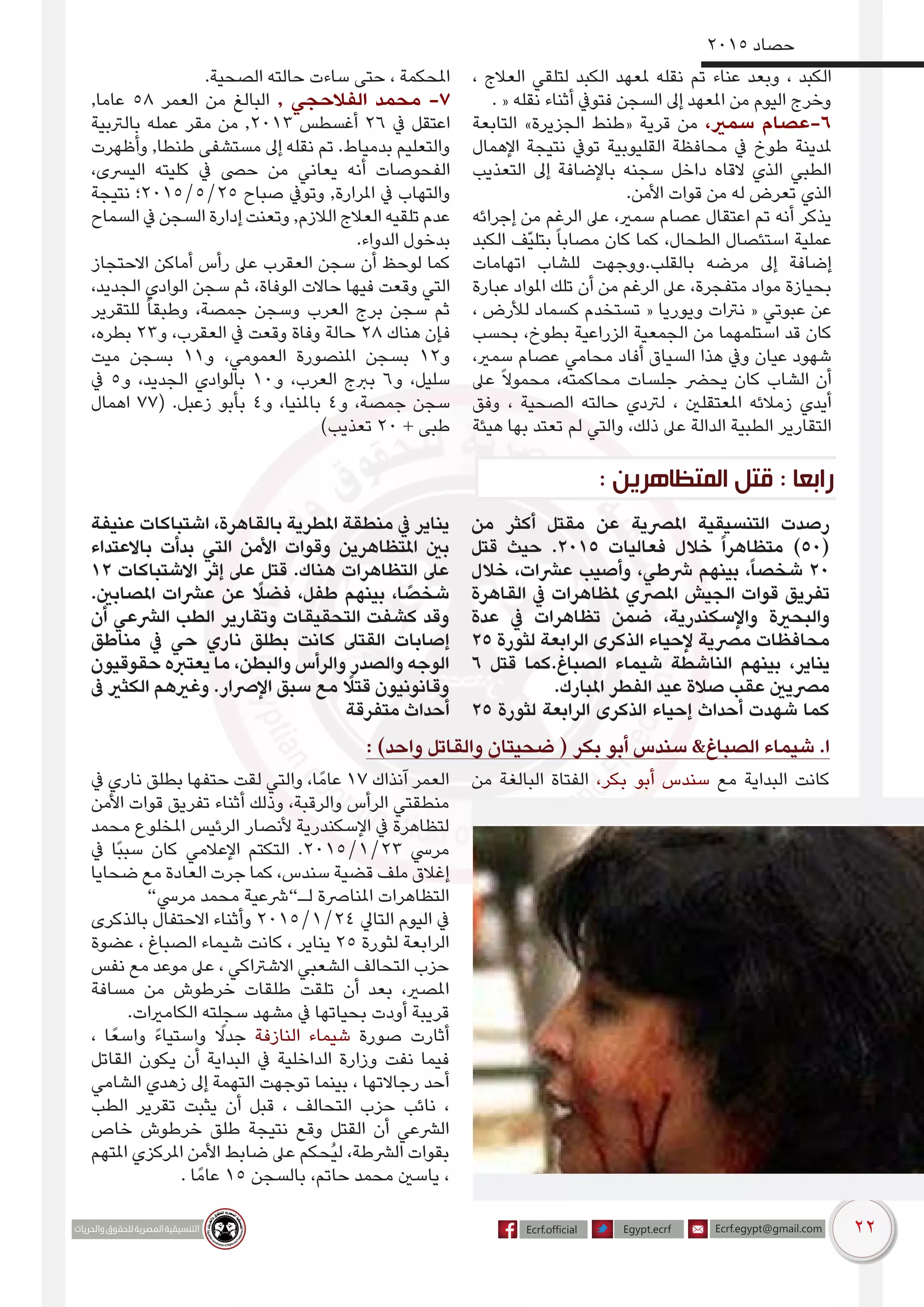 22
2015 ‫حصاد‬
، ‫العالج‬ ‫لتلقي‬ ‫الكبد‬ ‫ملعهد‬ ‫نقله‬ ‫تم‬ ‫عناء‬ ‫وبعد‬ ، ‫الكبد‬
. « ‫نقله‬ ‫أثناء‬ ‫فتويف‬ ‫السجن‬ ‫إىل‬ ‫املعهد‬ ‫من‬ ‫اليوم‬ ‫وخرج‬
‫التابعة‬ »‫الجزيرة‬ ‫«طنط‬ ‫قرية‬ ‫من‬ ،‫سمري‬ ‫6-عصام‬
‫اإلهمال‬ ‫نتيجة‬ ‫تويف‬ ‫القليوبية‬ ‫محافظة‬ ‫يف‬ ‫طوخ‬ ‫ملدينة‬
‫التعذيب‬ ‫إىل‬ ‫باإلضافة‬ ‫سجنه‬ ‫داخل‬ ‫القاه‬ ‫الذي‬ ‫الطبي‬
.‫األمن‬ ‫قوات‬ ‫من‬ ‫له‬ ‫تعرض‬ ‫الذي‬
‫إجرائه‬ ‫من‬ ‫الرغم‬ ‫عىل‬ ،‫سمري‬ ‫عصام‬ ‫اعتقال‬ ‫تم‬ ‫أنه‬ ‫يذكر‬
‫الكبد‬ ‫ّف‬‫ي‬‫بتل‬ ً‫ا‬‫مصاب‬ ‫كان‬ ‫كما‬ ،‫الطحال‬ ‫استئصال‬ ‫عملية‬
‫اتهامات‬ ‫للشاب‬ ‫بالقلب.ووجهت‬ ‫مرضه‬ ‫إىل‬ ‫إضافة‬
‫عبارة‬ ‫املواد‬ ‫تلك‬ ‫أن‬ ‫من‬ ‫الرغم‬ ‫عىل‬ ،‫متفجرة‬ ‫مواد‬ ‫بحيازة‬
، ‫لألرض‬ ‫كسماد‬ ‫تستخدم‬ « ‫ويوريا‬ ‫نرتات‬ « ‫عبوتي‬ ‫عن‬
‫بحسب‬ ،‫بطوخ‬ ‫الزراعية‬ ‫الجمعية‬ ‫من‬ ‫استلمهما‬ ‫قد‬ ‫كان‬
،‫سمري‬ ‫عصام‬ ‫محامي‬ ‫أفاد‬ ‫السياق‬ ‫هذا‬ ‫ويف‬ ‫عيان‬ ‫شهود‬
‫عىل‬ ً‫ال‬‫محمو‬ ،‫محاكمته‬ ‫جلسات‬ ‫يحرض‬ ‫كان‬ ‫الشاب‬ ‫أن‬
‫وفق‬ ، ‫الصحية‬ ‫حالته‬ ‫لرتدي‬ ، ‫املعتقلني‬ ‫زمالئه‬ ‫أيدي‬
‫هيئة‬ ‫بها‬ ‫تعتد‬ ‫لم‬ ‫والتي‬ ،‫ذلك‬ ‫عىل‬ ‫الدالة‬ ‫الطبية‬ ‫التقارير‬
.‫الصحية‬ ‫حالته‬ ‫ساءت‬ ‫حتى‬ ، ‫املحكمة‬
,‫عاما‬ 58 ‫العمر‬ ‫من‬ ‫البالغ‬ , ‫الفالحجي‬ ‫محمد‬ -7
‫بالرتبية‬ ‫عمله‬ ‫مقر‬ ‫من‬ ,2013 ‫أغسطس‬ 26 ‫يف‬ ‫اعتقل‬
‫وأظهرت‬ ,‫طنطا‬ ‫مستشفى‬ ‫إىل‬ ‫نقله‬ ‫تم‬ .‫بدمياط‬ ‫والتعليم‬
،‫اليرسى‬ ‫كليته‬ ‫يف‬ ‫حىص‬ ‫من‬ ‫يعاني‬ ‫أنه‬ ‫الفحوصات‬
‫نتيجة‬ ‫52/5/5102؛‬ ‫صباح‬ ‫وتويف‬ ,‫املرارة‬ ‫يف‬ ‫والتهاب‬
‫السماح‬ ‫يف‬ ‫السجن‬ ‫إدارة‬ ‫وتعنت‬ ,‫الالزم‬ ‫العالج‬ ‫تلقيه‬ ‫عدم‬
.‫الدواء‬ ‫بدخول‬
‫االحتجاز‬ ‫أماكن‬ ‫رأس‬ ‫عىل‬ ‫العقرب‬ ‫سجن‬ ‫أن‬ ‫لوحظ‬ ‫كما‬
،‫الجديد‬ ‫الوادي‬ ‫سجن‬ ‫ثم‬ ،‫الوفاة‬ ‫حاالت‬ ‫فيها‬ ‫وقعت‬ ‫التي‬
‫للتقرير‬ ً‫ا‬‫وطبق‬ ،‫جمصة‬ ‫وسجن‬ ‫العرب‬ ‫برج‬ ‫سجن‬ ‫ثم‬
،‫بطره‬ 23‫و‬ ،‫العقرب‬ ‫يف‬ ‫وقعت‬ ‫وفاة‬ ‫حالة‬ 28 ‫هناك‬ ‫فإن‬
‫ميت‬ ‫بسجن‬ 11‫و‬ ،‫العمومي‬ ‫املنصورة‬ ‫بسجن‬ 12‫و‬
‫يف‬ 5‫و‬ ،‫الجديد‬ ‫بالوادي‬ 10‫و‬ ،‫العرب‬ ‫بربج‬ 6‫و‬ ،‫سليل‬
‫اهمال‬ 77( .‫زعبل‬ ‫بأبو‬ 4‫و‬ ،‫باملنيا‬ 4‫و‬ ،‫جمصة‬ ‫سجن‬
)‫تعذيب‬ 20 + ‫طبى‬
‫من‬ ‫أكثر‬ ‫مقتل‬ ‫عن‬ ‫املرصية‬ ‫التنسيقية‬ ‫رصدت‬
‫قتل‬ ‫حيث‬ .2015 ‫فعاليات‬ ‫خالل‬ ً‫ا‬‫متظاهر‬ )50(
‫خالل‬ ،‫عرشات‬ ‫وأصيب‬ ،‫رشطي‬ ‫بينهم‬ ،ً‫ا‬‫شخص‬ 20
‫القاهرة‬ ‫يف‬ ‫ملظاهرات‬ ‫املرصي‬ ‫الجيش‬ ‫قوات‬ ‫تفريق‬
‫عدة‬ ‫يف‬ ‫تظاهرات‬ ‫ضمن‬ ،‫واإلسكندرية‬ ‫والبحرية‬
25 ‫لثورة‬ ‫الرابعة‬ ‫الذكرى‬ ‫إلحياء‬ ‫مرصية‬ ‫محافظات‬
6 ‫قتل‬ ‫الصباغ.كما‬ ‫شيماء‬ ‫الناشطة‬ ‫بينهم‬ ،‫يناير‬
.‫املبارك‬ ‫الفطر‬ ‫عيد‬ ‫صالة‬ ‫عقب‬ ‫مرصيني‬
25 ‫لثورة‬ ‫الرابعة‬ ‫الذكرى‬ ‫إحياء‬ ‫أحداث‬ ‫شهدت‬ ‫كما‬
‫عنيفة‬ ‫اشتباكات‬ ،‫بالقاهرة‬ ‫املطرية‬ ‫منطقة‬ ‫يف‬ ‫يناير‬
‫باالعتداء‬ ‫بدأت‬ ‫التي‬ ‫األمن‬ ‫وقوات‬ ‫املتظاهرين‬ ‫بني‬
12 ‫االشتباكات‬ ‫إثر‬ ‫عىل‬ ‫قتل‬ .‫هناك‬ ‫التظاهرات‬ ‫عىل‬
.‫املصابني‬ ‫عرشات‬ ‫عن‬ ً‫فضل‬ ،‫طفل‬ ‫بينهم‬ ،‫ا‬ ً‫شخص‬
‫أن‬ ‫الرشعي‬ ‫الطب‬ ‫وتقارير‬ ‫التحقيقات‬ ‫كشفت‬ ‫وقد‬
‫مناطق‬ ‫يف‬ ‫حي‬ ‫ناري‬ ‫بطلق‬ ‫كانت‬ ‫القتىل‬ ‫إصابات‬
‫حقوقيون‬ ‫يعتربه‬ ‫ما‬ ،‫والبطن‬ ‫والرأس‬ ‫والصدر‬ ‫الوجه‬
‫ىف‬ ‫الكثري‬ ‫وغريهم‬ .‫اإلرصار‬ ‫سبق‬ ‫مع‬ ً‫قتل‬ ‫وقانونيون‬
‫متفرقة‬ ‫أحداث‬
: )‫واحد‬ ‫والقاتل‬ ‫ضحيتان‬ ( ‫بكر‬ ‫أبو‬ ‫سندس‬ &‫الصباغ‬ ‫شيماء‬ .‫ا‬
‫من‬ ‫البالغة‬ ‫الفتاة‬ ،‫بكر‬ ‫أبو‬ ‫سندس‬ ‫مع‬ ‫البداية‬ ‫كانت‬‫يف‬ ‫ناري‬ ‫بطلق‬ ‫حتفها‬ ‫لقت‬ ‫والتي‬ ،‫ا‬ً‫عام‬ 17 ‫آنذاك‬ ‫العمر‬
‫األمن‬ ‫قوات‬ ‫تفريق‬ ‫أثناء‬ ‫وذلك‬ ،‫والرقبة‬ ‫الرأس‬ ‫منطقتي‬
‫محمد‬ ‫املخلوع‬ ‫الرئيس‬ ‫ألنصار‬ ‫اإلسكندرية‬ ‫يف‬ ‫لتظاهرة‬
‫يف‬ ‫ًا‬‫ب‬‫سب‬ ‫كان‬ ‫اإلعالمي‬ ‫التكتم‬ .2015/1/23 ‫مريس‬
‫ضحايا‬ ‫مع‬ ‫العادة‬ ‫جرت‬ ‫كما‬ ،‫سندس‬ ‫قضية‬ ‫ملف‬ ‫إغالق‬
”‫مريس‬ ‫محمد‬ ‫لـ”رشعية‬ ‫املنارصة‬ ‫التظاهرات‬
‫بالذكرى‬ ‫االحتفال‬ ‫وأثناء‬ 2015/1/24 ‫التايل‬ ‫اليوم‬ ‫يف‬
‫عضوة‬ ، ‫الصباغ‬ ‫شيماء‬ ‫كانت‬ ، ‫يناير‬ 25 ‫لثورة‬ ‫الرابعة‬
‫نفس‬ ‫مع‬ ‫موعد‬ ‫عىل‬ ، ‫االشرتاكي‬ ‫الشعبي‬ ‫التحالف‬ ‫حزب‬
‫مسافة‬ ‫من‬ ‫خرطوش‬ ‫طلقات‬ ‫تلقت‬ ‫أن‬ ‫بعد‬ ،‫املصري‬
.‫الكامريات‬ ‫سجلته‬ ‫مشهد‬ ‫يف‬ ‫بحياتها‬ ‫أودت‬ ‫قريبة‬
، ‫ا‬ً‫واسع‬ ً‫ء‬‫واستيا‬ ً‫جدل‬ ‫النازفة‬ ‫شيماء‬ ‫صورة‬ ‫أثارت‬
‫القاتل‬ ‫يكون‬ ‫أن‬ ‫البداية‬ ‫يف‬ ‫الداخلية‬ ‫وزارة‬ ‫نفت‬ ‫فيما‬
‫الشامي‬ ‫زهدي‬ ‫إىل‬ ‫التهمة‬ ‫توجهت‬ ‫بينما‬ ، ‫رجاالتها‬ ‫أحد‬
‫الطب‬ ‫تقرير‬ ‫يثبت‬ ‫أن‬ ‫قبل‬ ، ‫التحالف‬ ‫حزب‬ ‫نائب‬ ،
‫خاص‬ ‫خرطوش‬ ‫طلق‬ ‫نتيجة‬ ‫وقع‬ ‫القتل‬ ‫أن‬ ‫الرشعي‬
‫املتهم‬ ‫املركزي‬ ‫األمن‬ ‫ضابط‬ ‫عىل‬ ‫ُحكم‬‫ي‬‫ل‬ ،‫الرشطة‬ ‫بقوات‬
. ‫ا‬ً‫عام‬ 15 ‫بالسجن‬ ،‫حاتم‬ ‫محمد‬ ‫ياسني‬ ،
: ‫المتظاهرين‬ ‫قتل‬ : ‫رابعا‬
 