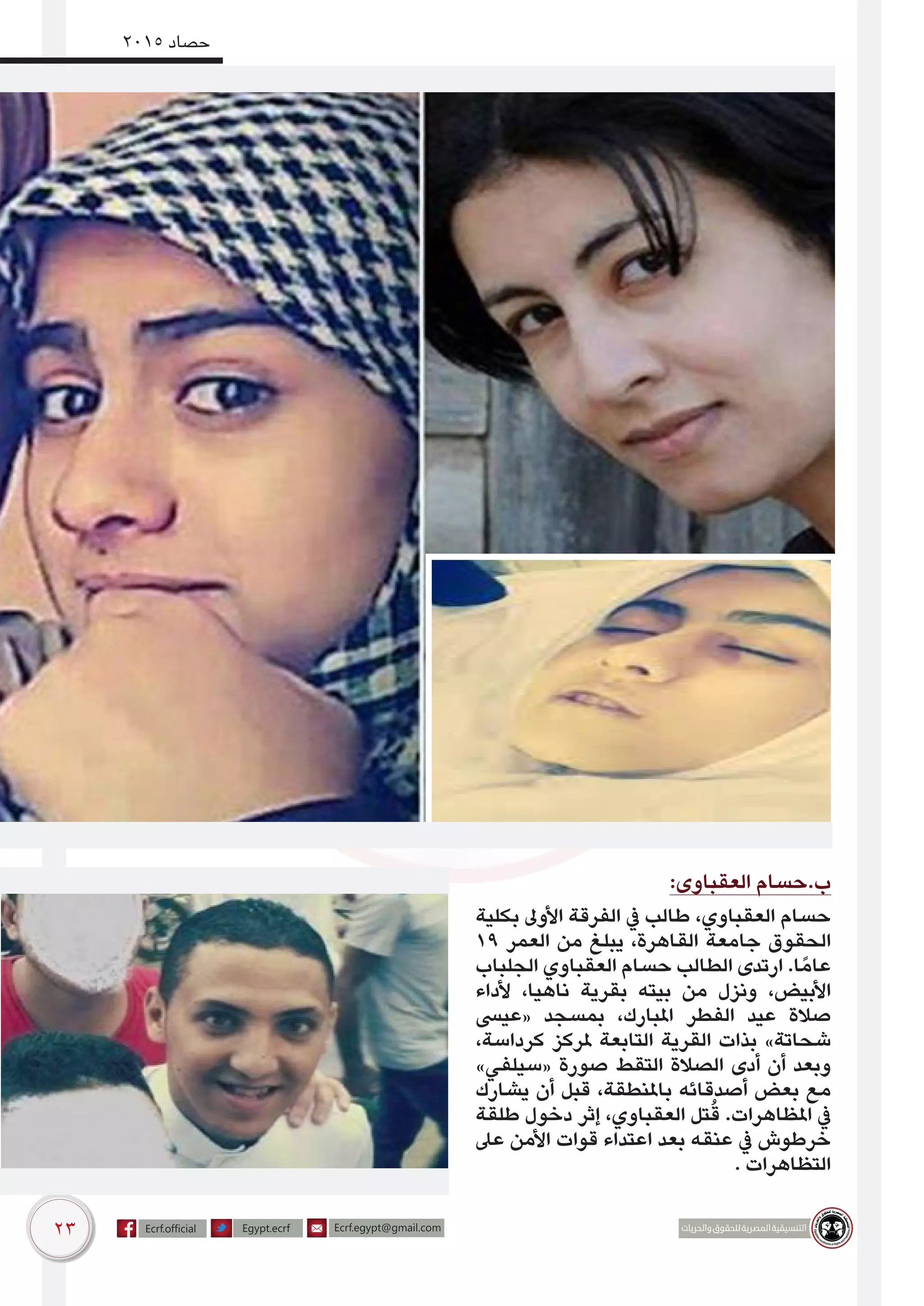 23
2015 ‫حصاد‬
:‫العقباوى‬ ‫ب.حسام‬
‫بكلية‬ ‫األوىل‬ ‫الفرقة‬ ‫يف‬ ‫طالب‬ ،‫العقباوي‬ ‫حسام‬
19 ‫العمر‬ ‫من‬ ‫يبلغ‬ ،‫القاهرة‬ ‫جامعة‬ ‫الحقوق‬
‫الجلباب‬ ‫العقباوي‬ ‫حسام‬ ‫الطالب‬ ‫ارتدى‬ .‫ا‬ً‫عام‬
‫ألداء‬ ،‫ناهيا‬ ‫بقرية‬ ‫بيته‬ ‫من‬ ‫ونزل‬ ،‫األبيض‬
‫«عيىس‬ ‫بمسجد‬ ،‫املبارك‬ ‫الفطر‬ ‫عيد‬ ‫صالة‬
،‫كرداسة‬ ‫ملركز‬ ‫التابعة‬ ‫القرية‬ ‫بذات‬ »‫شحاتة‬
»‫«سيلفي‬ ‫صورة‬ ‫التقط‬ ‫الصالة‬ ‫أدى‬ ‫أن‬ ‫وبعد‬
‫يشارك‬ ‫أن‬ ‫قبل‬ ،‫باملنطقة‬ ‫أصدقائه‬ ‫بعض‬ ‫مع‬
‫طلقة‬ ‫دخول‬ ‫إثر‬ ،‫العقباوي‬ ‫تل‬ُ‫ق‬ .‫املظاهرات‬ ‫يف‬
‫عىل‬ ‫األمن‬ ‫قوات‬ ‫اعتداء‬ ‫بعد‬ ‫عنقه‬ ‫يف‬ ‫خرطوش‬
. ‫التظاهرات‬
 