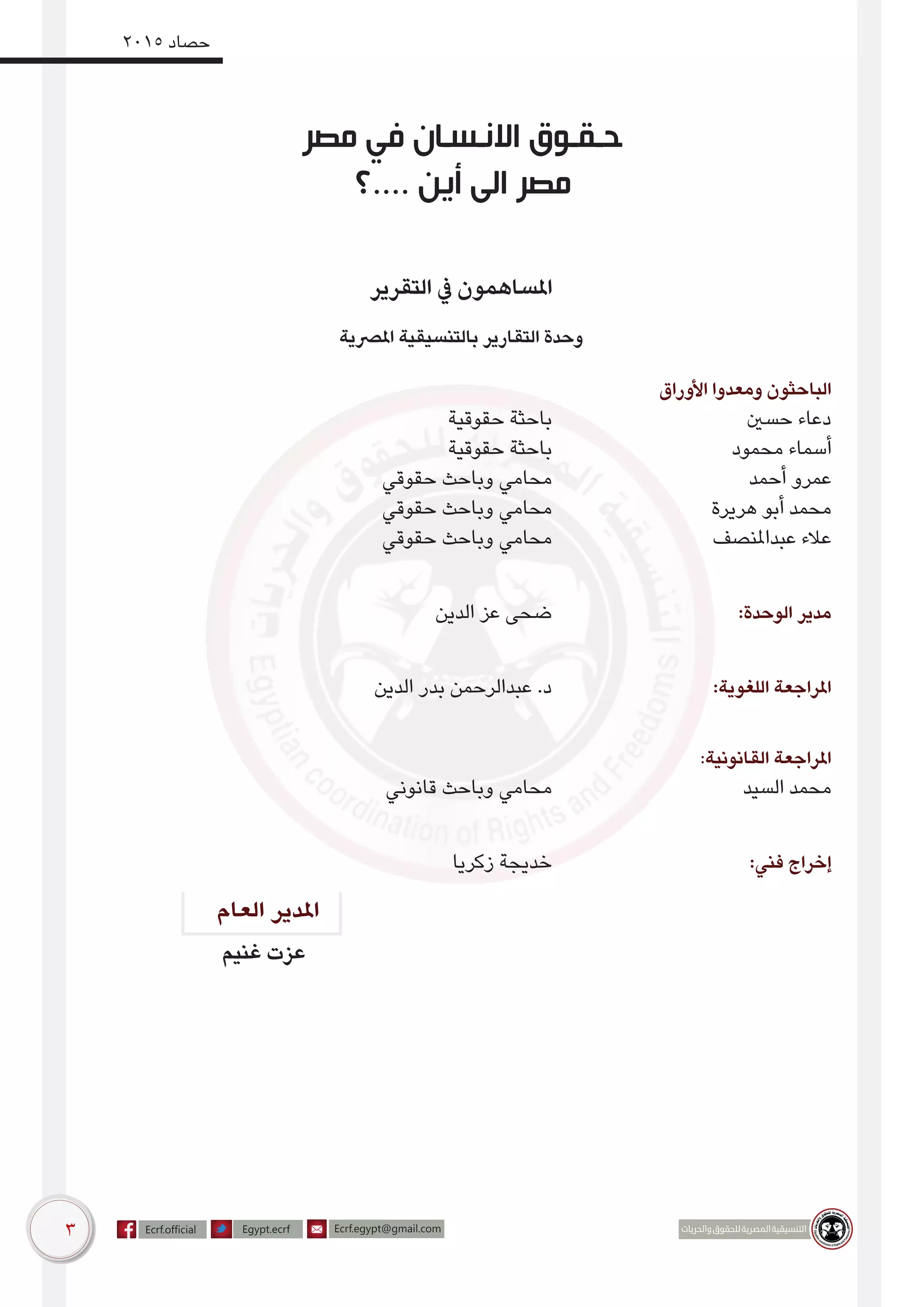 3
2015 ‫حصاد‬
‫العام‬ ‫املدير‬
‫مصر‬ ‫في‬ ‫االنـسـان‬ ‫حـقـوق‬
‫....؟‬ ‫أين‬ ‫الى‬ ‫مصر‬
‫غنيم‬ ‫عزت‬
‫التقرير‬ ‫يف‬ ‫املساهمون‬
‫املرصية‬ ‫بالتنسيقية‬ ‫التقارير‬ ‫وحدة‬
‫األوراق‬ ‫ومعدوا‬ ‫الباحثون‬
‫حقوقية‬ ‫باحثة‬ 				‫حسني‬ ‫دعاء‬
‫حقوقية‬ ‫باحثة‬ 				‫محمود‬ ‫أسماء‬
‫حقوقي‬ ‫وباحث‬ ‫محامي‬ 				‫أحمد‬ ‫عمرو‬
‫حقوقي‬ ‫وباحث‬ ‫محامي‬ 			‫هريرة‬ ‫أبو‬ ‫محمد‬
‫حقوقي‬ ‫وباحث‬ ‫محامي‬ 			‫عبداملنصف‬ ‫عالء‬
‫الدين‬ ‫عز‬ ‫ضحى‬ 				:‫الوحدة‬ ‫مدير‬
‫الدين‬ ‫بدر‬ ‫عبدالرحمن‬ .‫د‬ 			:‫اللغوية‬ ‫املراجعة‬
			 :‫القانونية‬ ‫املراجعة‬
‫قانوني‬ ‫وباحث‬ ‫محامي‬ 				‫السيد‬ ‫محمد‬
‫زكريا‬ ‫خديجة‬ 				:‫فني‬ ‫إخراج‬
 