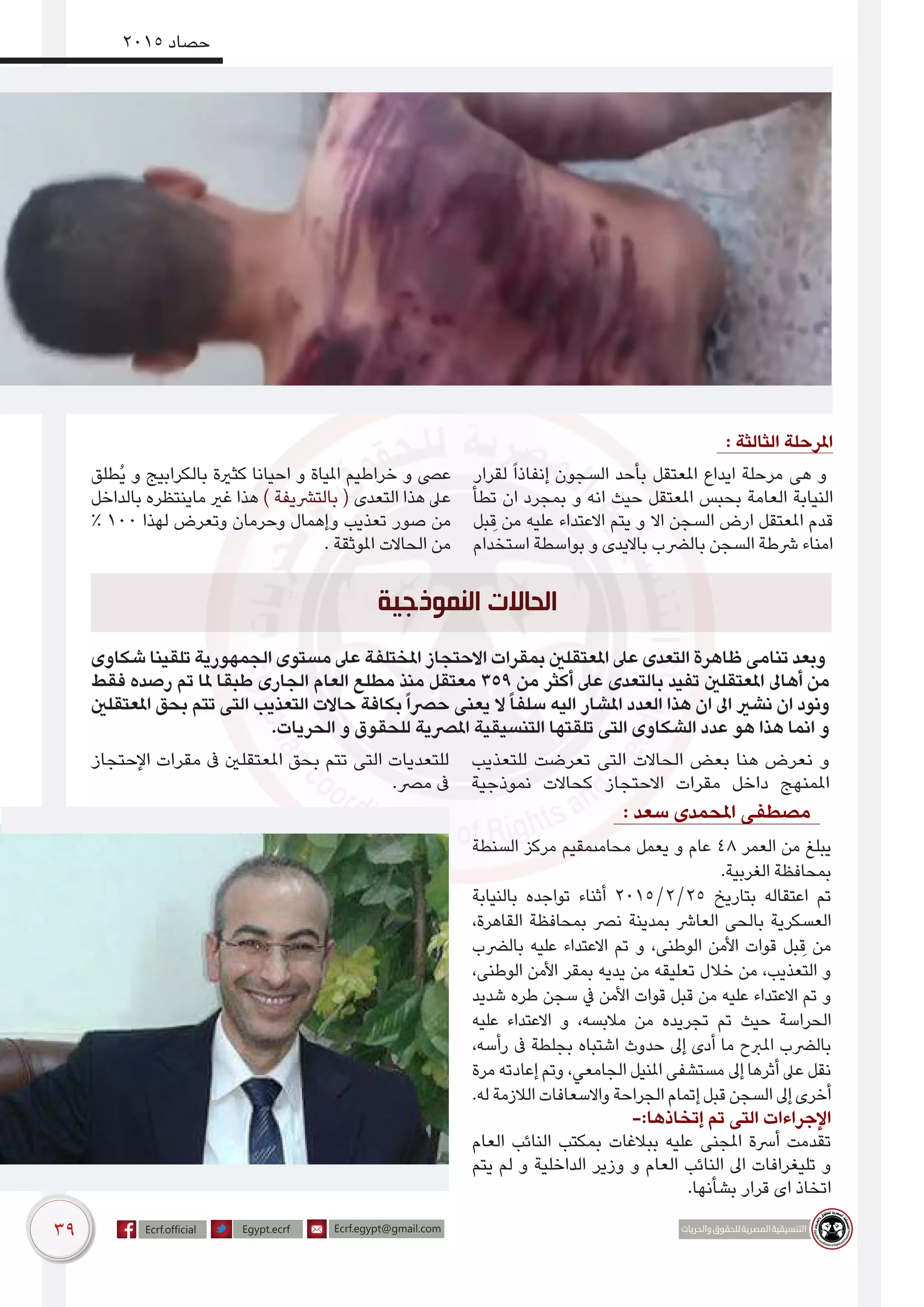 39
2015 ‫حصاد‬
: ‫الثالثة‬ ‫املرحلة‬
‫لقرار‬ ً‫ا‬‫إنفاذ‬ ‫السجون‬ ‫بأحد‬ ‫املعتقل‬ ‫ايداع‬ ‫مرحلة‬ ‫هى‬ ‫و‬
‫تطأ‬ ‫ان‬ ‫بمجرد‬ ‫و‬ ‫انه‬ ‫حيث‬ ‫املعتقل‬ ‫بحبس‬ ‫العامة‬ ‫النيابة‬
‫بل‬ ِ‫ق‬ ‫من‬ ‫عليه‬ ‫االعتداء‬ ‫يتم‬ ‫و‬ ‫اال‬ ‫السجن‬ ‫ارض‬ ‫املعتقل‬ ‫قدم‬
‫استخدام‬ ‫بواسطة‬ ‫و‬ ‫بااليدى‬ ‫بالرضب‬ ‫السجن‬ ‫رشطة‬ ‫امناء‬
‫ُطلق‬‫ي‬ ‫و‬ ‫بالكرابيج‬ ‫كثرية‬ ‫احيانا‬ ‫و‬ ‫املياة‬ ‫خراطيم‬ ‫و‬ ‫عىص‬
‫بالداخل‬ ‫ماينتظره‬ ‫غري‬ ‫هذا‬ ) ‫بالترشيفة‬ ( ‫التعدى‬ ‫هذا‬ ‫عىل‬
% 100 ‫لهذا‬ ‫وتعرض‬ ‫وحرمان‬ ‫وإهمال‬ ‫تعذيب‬ ‫صور‬ ‫من‬
. ‫املوثقة‬ ‫الحاالت‬ ‫من‬
: ‫سعد‬ ‫املحمدى‬ ‫مصطفى‬ 1
‫السنطة‬ ‫مركز‬ ‫محامىمقيم‬ ‫يعمل‬ ‫و‬ ‫عام‬ 48 ‫العمر‬ ‫من‬ ‫يبلغ‬
.‫الغربية‬ ‫بمحافظة‬
‫بالنيابة‬ ‫تواجده‬ ‫أثناء‬ 2015/2/25 ‫بتاريخ‬ ‫اعتقاله‬ ‫تم‬
،‫القاهرة‬ ‫بمحافظة‬ ‫نرص‬ ‫بمدينة‬ ‫العارش‬ ‫بالحى‬ ‫العسكرية‬
‫بالرضب‬ ‫عليه‬ ‫االعتداء‬ ‫تم‬ ‫و‬ ،‫الوطنى‬ ‫األمن‬ ‫قوات‬ ‫بل‬ ِ‫ق‬ ‫من‬
،‫الوطنى‬ ‫األمن‬ ‫بمقر‬ ‫يديه‬ ‫من‬ ‫تعليقه‬ ‫خالل‬ ‫من‬ ،‫التعذيب‬ ‫و‬
‫شديد‬ ‫طره‬ ‫سجن‬ ‫يف‬ ‫األمن‬ ‫قوات‬ ‫قبل‬ ‫من‬ ‫عليه‬ ‫االعتداء‬ ‫تم‬ ‫و‬
‫عليه‬ ‫االعتداء‬ ‫و‬ ،‫مالبسه‬ ‫من‬ ‫تجريده‬ ‫تم‬ ‫حيث‬ ‫الحراسة‬
،‫رأسه‬ ‫ىف‬ ‫بجلطة‬ ‫اشتباه‬ ‫حدوث‬ ‫إىل‬ ‫أدى‬ ‫ما‬ ‫املربح‬ ‫بالرضب‬
‫مرة‬ ‫إعادته‬ ‫وتم‬ ،‫الجامعي‬ ‫املنيل‬ ‫مستشفى‬ ‫إىل‬ ‫أثرها‬ ‫عىل‬ ‫نقل‬
.‫له‬ ‫الالزمة‬ ‫واالسعافات‬ ‫الجراحة‬ ‫إتمام‬ ‫قبل‬ ‫السجن‬ ‫إىل‬ ‫أخرى‬
-:‫إتخاذها‬ ‫تم‬ ‫التى‬ ‫اإلجراءات‬
‫العام‬ ‫النائب‬ ‫بمكتب‬ ‫ببالغات‬ ‫عليه‬ ‫املجنى‬ ‫أرسة‬ ‫تقدمت‬
‫يتم‬ ‫لم‬ ‫و‬ ‫الداخلية‬ ‫وزير‬ ‫و‬ ‫العام‬ ‫النائب‬ ‫اىل‬ ‫تليغرافات‬ ‫و‬
.‫بشأنها‬ ‫قرار‬ ‫اى‬ ‫اتخاذ‬
‫شكاوى‬ ‫تلقينا‬ ‫الجمهورية‬ ‫مستوى‬ ‫عىل‬ ‫املختلفة‬ ‫االحتجاز‬ ‫بمقرات‬ ‫املعتقلني‬ ‫عىل‬ ‫التعدى‬ ‫ظاهرة‬ ‫تنامى‬ ‫وبعد‬
‫فقط‬ ‫رصده‬ ‫تم‬ ‫ملا‬ ‫طبقا‬ ‫الجارى‬ ‫العام‬ ‫مطلع‬ ‫منذ‬ ‫معتقل‬ 359 ‫من‬ ‫أكثر‬ ‫عىل‬ ‫بالتعدى‬ ‫تفيد‬ ‫املعتقلني‬ ‫أهاىل‬ ‫من‬
‫املعتقلني‬ ‫بحق‬ ‫تتم‬ ‫التى‬ ‫التعذيب‬ ‫حاالت‬ ‫بكافة‬ً‫ا‬‫حرص‬ ‫يعنى‬ ‫ال‬ً‫ا‬‫سلف‬ ‫اليه‬ ‫املشار‬ ‫العدد‬ ‫هذا‬ ‫ان‬ ‫اىل‬ ‫نشري‬ ‫ان‬ ‫ونود‬
.‫الحريات‬ ‫و‬ ‫للحقوق‬ ‫املرصية‬ ‫التنسيقية‬ ‫تلقتها‬ ‫التى‬ ‫الشكاوى‬ ‫عدد‬ ‫هو‬ ‫هذا‬ ‫انما‬ ‫و‬
‫للتعذيب‬ ‫تعرضت‬ ‫التى‬ ‫الحاالت‬ ‫بعض‬ ‫هنا‬ ‫نعرض‬ ‫و‬
‫نموذجية‬ ‫كحاالت‬ ‫االحتجاز‬ ‫مقرات‬ ‫داخل‬ ‫املمنهج‬
‫اإلحتجاز‬ ‫مقرات‬ ‫ىف‬ ‫املعتقلني‬ ‫بحق‬ ‫تتم‬ ‫التى‬ ‫للتعديات‬
.‫مرص‬ ‫ىف‬
‫النموذجية‬ ‫الحاالت‬
 