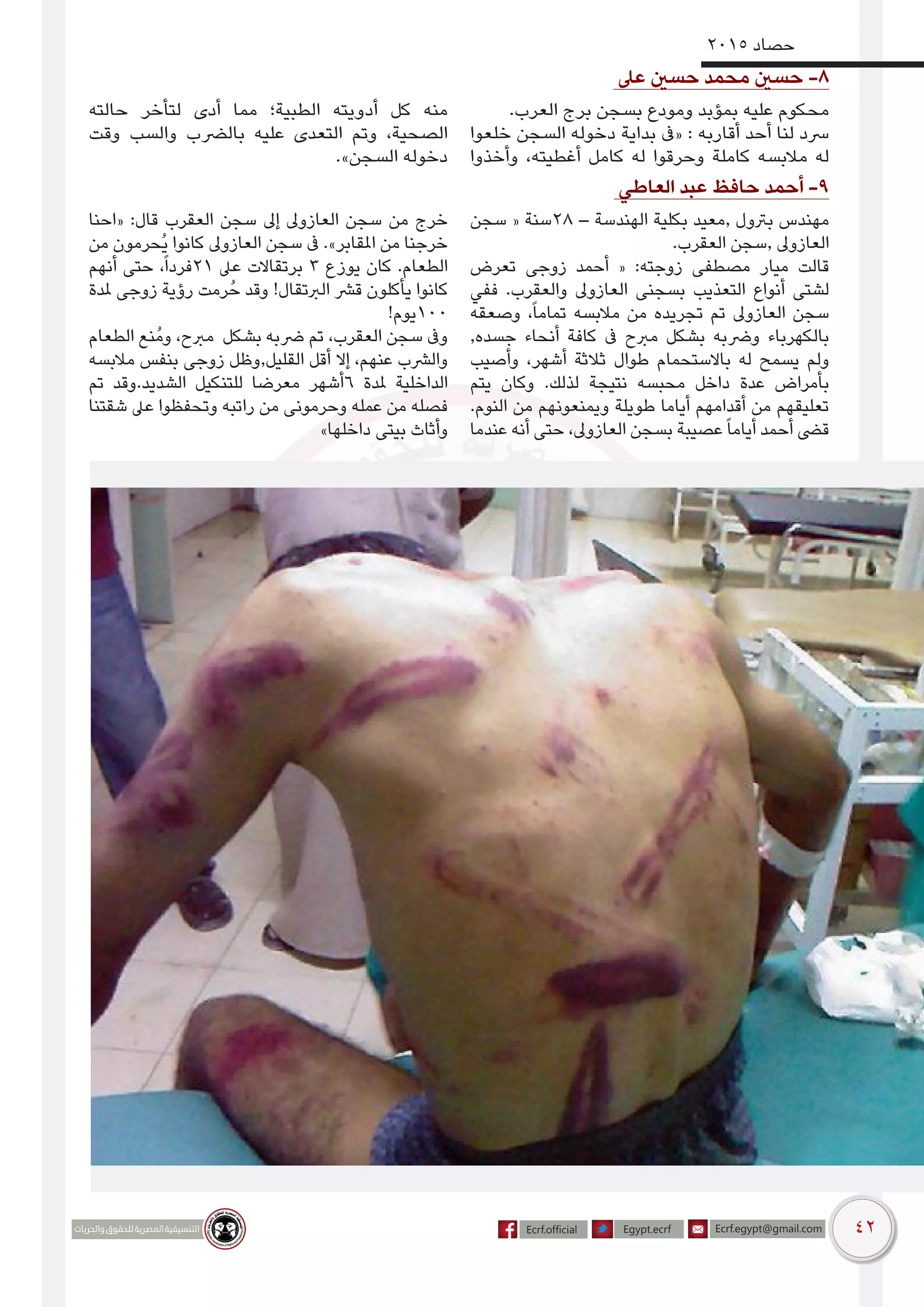 42
2015 ‫حصاد‬
‫عىل‬ ‫حسني‬ ‫محمد‬ ‫حسني‬ -8
.‫العرب‬ ‫برج‬ ‫بسجن‬ ‫ومودع‬ ‫بمؤبد‬ ‫عليه‬ ‫محكوم‬
‫خلعوا‬ ‫السجن‬ ‫دخوله‬ ‫بداية‬ ‫«ىف‬ : ‫أقاربه‬ ‫أحد‬ ‫لنا‬ ‫رسد‬
‫وأخذوا‬ ،‫أغطيته‬ ‫كامل‬ ‫له‬ ‫وحرقوا‬ ‫كاملة‬ ‫مالبسه‬ ‫له‬
‫حالته‬ ‫لتأخر‬ ‫أدى‬ ‫مما‬ ‫الطبية؛‬ ‫أدويته‬ ‫كل‬ ‫منه‬
‫وقت‬ ‫والسب‬ ‫بالرضب‬ ‫عليه‬ ‫التعدى‬ ‫وتم‬ ،‫الصحية‬
.»‫السجن‬ ‫دخوله‬
‫العاطي‬ ‫عبد‬ ‫حافظ‬ ‫أحمد‬ -9
‫سجن‬ « ‫82سنة‬ – ‫الهندسة‬ ‫بكلية‬ ‫,معيد‬ ‫برتول‬ ‫مهندس‬
.‫العقرب‬ ‫,سجن‬ ‫العازوىل‬
‫تعرض‬ ‫زوجى‬ ‫أحمد‬ « :‫زوجته‬ ‫مصطفى‬ ‫ميار‬ ‫قالت‬
‫ففي‬ .‫والعقرب‬ ‫العازوىل‬ ‫بسجنى‬ ‫التعذيب‬ ‫أنواع‬ ‫لشتى‬
‫وصعقه‬ ،ً‫ا‬‫تمام‬ ‫مالبسه‬ ‫من‬ ‫تجريده‬ ‫تم‬ ‫العازوىل‬ ‫سجن‬
,‫جسده‬ ‫أنحاء‬ ‫كافة‬ ‫ىف‬ ‫مربح‬ ‫بشكل‬ ‫ورضبه‬ ‫بالكهرباء‬
‫وأصيب‬ ،‫أشهر‬ ‫ثالثة‬ ‫طوال‬ ‫باالستحمام‬ ‫له‬ ‫يسمح‬ ‫ولم‬
‫يتم‬ ‫وكان‬ .‫لذلك‬ ‫نتيجة‬ ‫محبسه‬ ‫داخل‬ ‫عدة‬ ‫بأمراض‬
.‫النوم‬ ‫من‬ ‫ويمنعونهم‬ ‫طويلة‬ ‫أياما‬ ‫أقدامهم‬ ‫من‬ ‫تعليقهم‬
‫عندما‬ ‫أنه‬ ‫حتى‬ ،‫العازوىل‬ ‫بسجن‬ ‫عصيبة‬ً‫ا‬‫أيام‬ ‫أحمد‬ ‫قىض‬
‫«احنا‬ :‫قال‬ ‫العقرب‬ ‫سجن‬ ‫إىل‬ ‫العازوىل‬ ‫سجن‬ ‫من‬ ‫خرج‬
‫من‬ ‫ُحرمون‬‫ي‬ ‫كانوا‬ ‫العازوىل‬ ‫سجن‬ ‫ىف‬ .»‫املقابر‬ ‫من‬ ‫خرجنا‬
‫أنهم‬ ‫حتى‬ ،ً‫ا‬‫12فرد‬ ‫عىل‬ ‫برتقاالت‬ 3 ‫يوزع‬ ‫كان‬ .‫الطعام‬
‫ملدة‬ ‫زوجى‬ ‫رؤية‬ ‫رمت‬ُ‫ح‬ ‫وقد‬ !‫الربتقال‬ ‫قرش‬ ‫يأكلون‬ ‫كانوا‬
!‫001يوم‬
‫الطعام‬ ‫ُنع‬‫م‬‫و‬ ،‫مربح‬ ‫بشكل‬ ‫رضبه‬ ‫تم‬ ،‫العقرب‬ ‫سجن‬ ‫وىف‬
‫مالبسه‬ ‫بنفس‬ ‫زوجى‬ ‫القليل,وظل‬ ‫أقل‬ ‫إال‬ ،‫عنهم‬ ‫والرشب‬
‫تم‬ ‫الشديد.وقد‬ ‫للتنكيل‬ ‫معرضا‬ ‫6أشهر‬ ‫ملدة‬ ‫الداخلية‬
‫شقتنا‬ ‫عىل‬ ‫وتحفظوا‬ ‫راتبه‬ ‫من‬ ‫وحرمونى‬ ‫عمله‬ ‫من‬ ‫فصله‬
»‫داخلها‬ ‫بيتى‬ ‫وأثاث‬
 