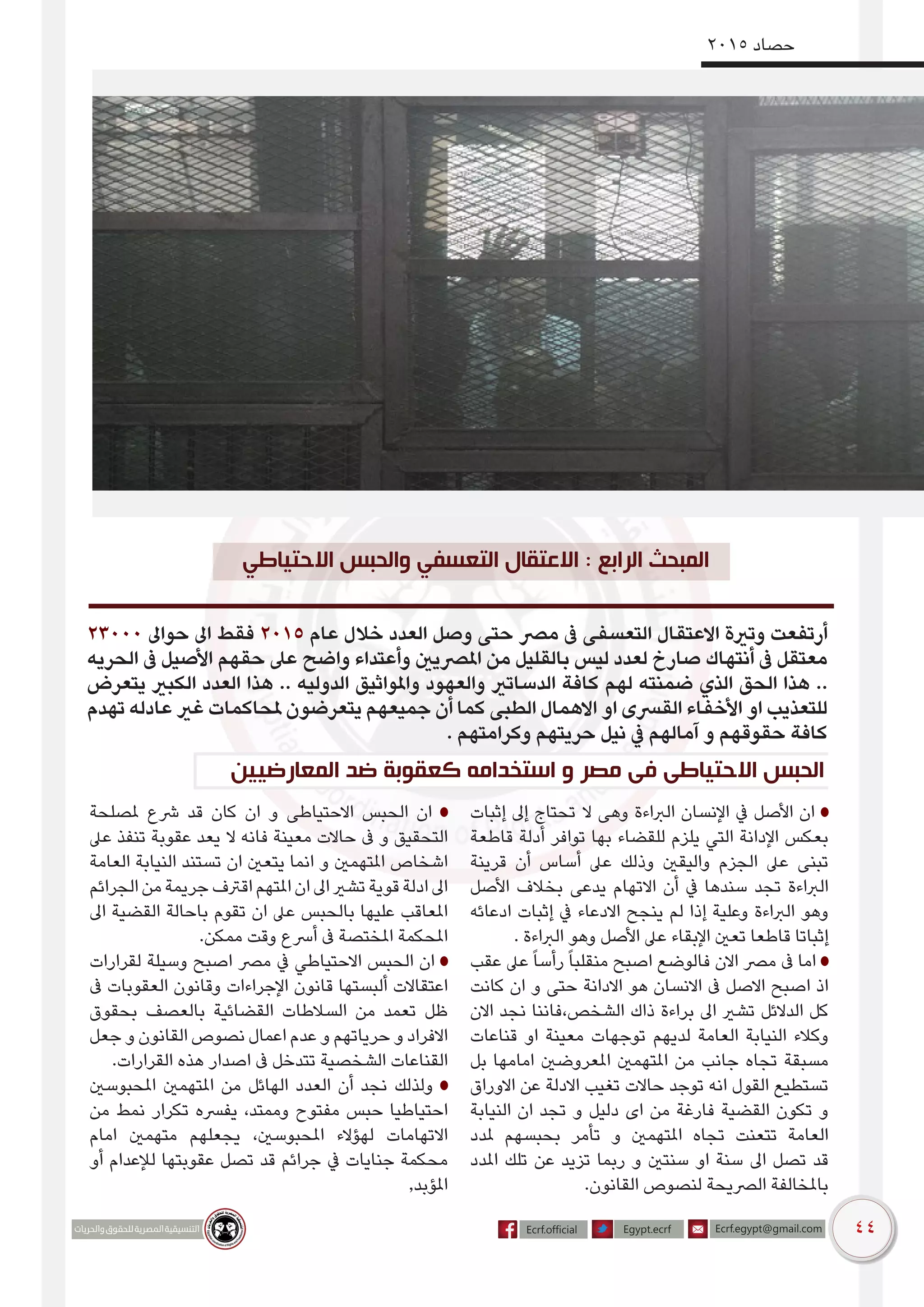 44
2015 ‫حصاد‬
‫االحتياطي‬ ‫والحبس‬ ‫التعسفي‬ ‫االعتقال‬ : ‫الرابع‬ ‫المبحث‬
23000 ‫حواىل‬ ‫اىل‬ ‫فقط‬ 2015 ‫عام‬ ‫خالل‬ ‫العدد‬ ‫وصل‬ ‫حتى‬ ‫مرص‬ ‫ىف‬ ‫التعسفى‬ ‫االعتقال‬ ‫وترية‬ ‫أرتفعت‬
‫الحريه‬ ‫ىف‬ ‫األصيل‬ ‫حقهم‬ ‫عىل‬ ‫واضح‬ ‫وأعتداء‬ ‫املرصيني‬ ‫من‬ ‫بالقليل‬ ‫ليس‬ ‫لعدد‬ ‫صارخ‬ ‫أنتهاك‬ ‫ىف‬ ‫معتقل‬
‫يتعرض‬ ‫الكبري‬ ‫العدد‬ ‫هذا‬ .. ‫الدوليه‬ ‫واملواثيق‬ ‫والعهود‬ ‫الدساتري‬ ‫كافة‬ ‫لهم‬ ‫ضمنته‬ ‫الذي‬ ‫الحق‬ ‫هذا‬ ..
‫تهدم‬ ‫عادله‬ ‫غري‬ ‫ملحاكمات‬ ‫يتعرضون‬ ‫جميعهم‬ ‫أن‬ ‫كما‬ ‫الطبى‬ ‫االهمال‬ ‫او‬ ‫القرسى‬ ‫األخفاء‬ ‫او‬ ‫للتعذيب‬
. ‫وكرامتهم‬ ‫حريتهم‬ ‫نيل‬ ‫يف‬ ‫آمالهم‬ ‫و‬ ‫حقوقهم‬ ‫كافة‬
‫المعارضيين‬ ‫ضد‬ ‫كعقوبة‬ ‫استخدامه‬ ‫و‬ ‫مصر‬ ‫فى‬ ‫االحتياطى‬ ‫الحبس‬
‫إثبات‬ ‫إىل‬ ‫تحتاج‬ ‫ال‬ ‫وهى‬ ‫الرباءة‬ ‫اإلنسان‬ ‫يف‬ ‫األصل‬ ‫ان‬
‫قاطعة‬ ‫أدلة‬ ‫توافر‬ ‫بها‬ ‫للقضاء‬ ‫يلزم‬ ‫التي‬ ‫اإلدانة‬ ‫بعكس‬
‫قرينة‬ ‫أن‬ ‫أساس‬ ‫عىل‬ ‫وذلك‬ ‫واليقني‬ ‫الجزم‬ ‫عىل‬ ‫تبنى‬
‫األصل‬ ‫بخالف‬ ‫يدعى‬ ‫االتهام‬ ‫أن‬ ‫يف‬ ‫سندها‬ ‫تجد‬ ‫الرباءة‬
‫ادعائه‬ ‫إثبات‬ ‫يف‬ ‫االدعاء‬ ‫ينجح‬ ‫لم‬ ‫إذا‬ ‫وعلية‬ ‫الرباءة‬ ‫وهو‬
. ‫الرباءة‬ ‫وهو‬ ‫األصل‬ ‫عىل‬ ‫اإلبقاء‬ ‫تعني‬ ‫قاطعا‬ ‫إثباتا‬
‫عقب‬ ‫عىل‬ً‫ا‬‫رأس‬ً‫ا‬‫منقلب‬ ‫اصبح‬ ‫فالوضع‬ ‫االن‬ ‫مرص‬ ‫ىف‬ ‫اما‬
‫كانت‬ ‫ان‬ ‫و‬ ‫حتى‬ ‫االدانة‬ ‫هو‬ ‫االنسان‬ ‫ىف‬ ‫االصل‬ ‫اصبح‬ ‫اذ‬
‫االن‬ ‫نجد‬ ‫الشخص،فاننا‬ ‫ذاك‬ ‫براءة‬ ‫اىل‬ ‫تشري‬ ‫الدالئل‬ ‫كل‬
‫قناعات‬ ‫او‬ ‫معينة‬ ‫توجهات‬ ‫لديهم‬ ‫العامة‬ ‫النيابة‬ ‫وكالء‬
‫بل‬ ‫امامها‬ ‫املعروضني‬ ‫املتهمني‬ ‫من‬ ‫جانب‬ ‫تجاه‬ ‫مسبقة‬
‫االوراق‬ ‫عن‬ ‫االدلة‬ ‫تغيب‬ ‫حاالت‬ ‫توجد‬ ‫انه‬ ‫القول‬ ‫تستطيع‬
‫النيابة‬ ‫ان‬ ‫تجد‬ ‫و‬ ‫دليل‬ ‫اى‬ ‫من‬ ‫فارغة‬ ‫القضية‬ ‫تكون‬ ‫و‬
‫ملدد‬ ‫بحبسهم‬ ‫تأمر‬ ‫و‬ ‫املتهمني‬ ‫تجاه‬ ‫تتعنت‬ ‫العامة‬
‫املدد‬ ‫تلك‬ ‫عن‬ ‫تزيد‬ ‫ربما‬ ‫و‬ ‫سنتني‬ ‫او‬ ‫سنة‬ ‫اىل‬ ‫تصل‬ ‫قد‬
.‫القانون‬ ‫لنصوص‬ ‫الرصيحة‬ ‫باملخالفة‬
‫ملصلحة‬ ‫رشع‬ ‫قد‬ ‫كان‬ ‫ان‬ ‫و‬ ‫االحتياطى‬ ‫الحبس‬ ‫ان‬
‫عىل‬ ‫تنفذ‬ ‫عقوبة‬ ‫يعد‬ ‫ال‬ ‫فانه‬ ‫معينة‬ ‫حاالت‬ ‫ىف‬ ‫و‬ ‫التحقيق‬
‫العامة‬ ‫النيابة‬ ‫تستند‬ ‫ان‬ ‫يتعني‬ ‫انما‬ ‫و‬ ‫املتهمني‬ ‫اشخاص‬
‫الجرائم‬‫من‬‫جريمة‬‫اقرتف‬‫املتهم‬‫ان‬‫اىل‬‫تشري‬‫قوية‬‫ادلة‬‫اىل‬
‫اىل‬ ‫القضية‬ ‫باحالة‬ ‫تقوم‬ ‫ان‬ ‫عىل‬ ‫بالحبس‬ ‫عليها‬ ‫املعاقب‬
.‫ممكن‬ ‫وقت‬ ‫أرسع‬ ‫ىف‬ ‫املختصة‬ ‫املحكمة‬
‫لقرارات‬ ‫وسيلة‬ ‫اصبح‬ ‫مرص‬ ‫يف‬ ‫االحتياطي‬ ‫الحبس‬ ‫ان‬
‫ىف‬ ‫العقوبات‬ ‫وقانون‬ ‫اإلجراءات‬ ‫قانون‬ ‫ألبستها‬ ‫اعتقاالت‬
‫بحقوق‬ ‫بالعصف‬ ‫القضائية‬ ‫السالطات‬ ‫من‬ ‫تعمد‬ ‫ظل‬
‫جعل‬ ‫و‬ ‫القانون‬ ‫نصوص‬ ‫اعمال‬ ‫عدم‬ ‫و‬ ‫حرياتهم‬ ‫و‬ ‫االفراد‬
.‫القرارات‬ ‫هذه‬ ‫اصدار‬ ‫ىف‬ ‫تتدخل‬ ‫الشخصية‬ ‫القناعات‬
‫املحبوسني‬ ‫املتهمني‬ ‫من‬ ‫الهائل‬ ‫العدد‬ ‫أن‬ ‫نجد‬ ‫ولذلك‬
‫من‬ ‫نمط‬ ‫تكرار‬ ‫يفرسه‬ ،‫وممتد‬ ‫مفتوح‬ ‫حبس‬ ‫احتياطيا‬
‫امام‬ ‫متهمني‬ ‫يجعلهم‬ ،‫املحبوسني‬ ‫لهؤالء‬ ‫االتهامات‬
‫أو‬ ‫لإلعدام‬ ‫عقوبتها‬ ‫تصل‬ ‫قد‬ ‫جرائم‬ ‫يف‬ ‫جنايات‬ ‫محكمة‬
,‫املؤبد‬
 