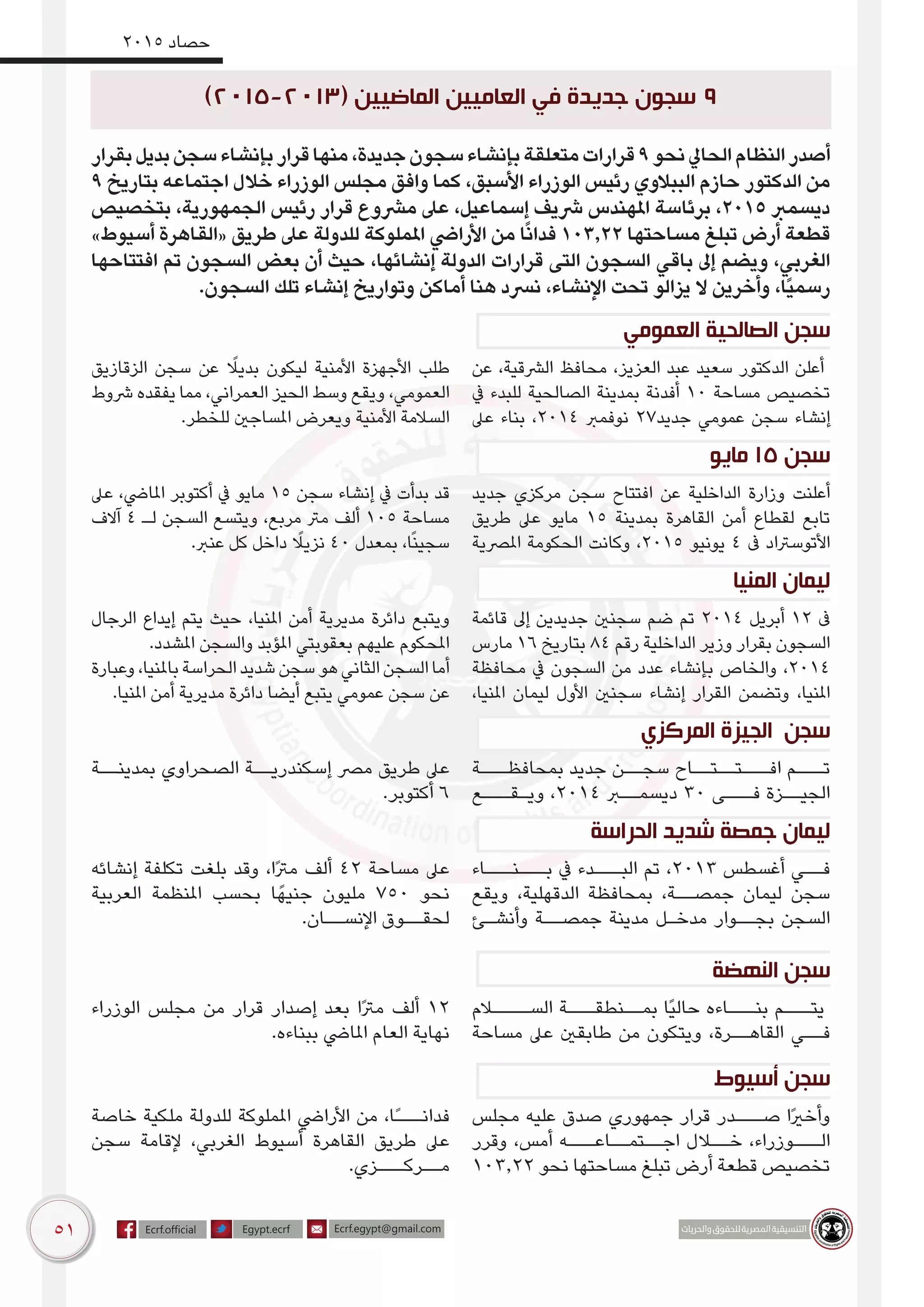 51
2015 ‫حصاد‬
‫بقرار‬‫بديل‬‫سجن‬‫بإنشاء‬‫قرار‬‫منها‬،‫جديدة‬‫سجون‬‫بإنشاء‬‫متعلقة‬‫قرارات‬9‫نحو‬‫الحايل‬‫النظام‬‫أصدر‬
9 ‫بتاريخ‬ ‫اجتماعه‬ ‫خالل‬ ‫الوزراء‬ ‫مجلس‬ ‫وافق‬ ‫كما‬ ،‫األسبق‬ ‫الوزراء‬ ‫رئيس‬ ‫الببالوي‬ ‫حازم‬ ‫الدكتور‬ ‫من‬
‫بتخصيص‬ ،‫الجمهورية‬ ‫رئيس‬ ‫قرار‬ ‫مرشوع‬ ‫عىل‬ ،‫إسماعيل‬ ‫رشيف‬ ‫املهندس‬ ‫برئاسة‬ ،2015 ‫ديسمرب‬
»‫أسيوط‬ ‫«القاهرة‬ ‫طريق‬ ‫عىل‬ ‫للدولة‬ ‫اململوكة‬ ‫األرايض‬ ‫من‬ ‫ا‬ً‫ن‬‫فدا‬ 103.22 ‫مساحتها‬ ‫تبلغ‬ ‫أرض‬ ‫قطعة‬
‫افتتاحها‬ ‫تم‬ ‫السجون‬ ‫بعض‬ ‫أن‬ ‫حيث‬ ،‫إنشائها‬ ‫الدولة‬ ‫قرارات‬ ‫التى‬ ‫السجون‬ ‫باقي‬ ‫إىل‬ ‫ويضم‬ ،‫الغربي‬
.‫السجون‬ ‫تلك‬ ‫إنشاء‬ ‫وتواريخ‬ ‫أماكن‬ ‫هنا‬ ‫نرسد‬ ،‫اإلنشاء‬ ‫تحت‬ ‫يزالو‬ ‫ال‬ ‫وأخرين‬ ،‫ًا‬‫ي‬‫رسم‬
‫العمومي‬ ‫الصالحية‬ ‫سجن‬
‫عن‬ ،‫الرشقية‬ ‫محافظ‬ ،‫العزيز‬ ‫عبد‬ ‫سعيد‬ ‫الدكتور‬ ‫أعلن‬
‫يف‬ ‫للبدء‬ ‫الصالحية‬ ‫بمدينة‬ ‫أفدنة‬ 10 ‫مساحة‬ ‫تخصيص‬
‫عىل‬ ‫بناء‬ ،2014 ‫نوفمرب‬ 27‫جديد‬ ‫عمومي‬ ‫سجن‬ ‫إنشاء‬
‫الزقازيق‬ ‫سجن‬ ‫عن‬ ً‫بديل‬ ‫ليكون‬ ‫األمنية‬ ‫األجهزة‬ ‫طلب‬
‫رشوط‬ ‫يفقده‬ ‫مما‬ ،‫العمراني‬ ‫الحيز‬ ‫وسط‬ ‫ويقع‬ ،‫العمومي‬
.‫للخطر‬ ‫املساجني‬ ‫ويعرض‬ ‫األمنية‬ ‫السالمة‬
‫مايو‬ 15 ‫سجن‬
‫جديد‬ ‫مركزي‬ ‫سجن‬ ‫افتتاح‬ ‫عن‬ ‫الداخلية‬ ‫وزارة‬ ‫أعلنت‬
‫طريق‬ ‫عىل‬ ‫مايو‬ 15 ‫بمدينة‬ ‫القاهرة‬ ‫أمن‬ ‫لقطاع‬ ‫تابع‬
‫املرصية‬ ‫الحكومة‬ ‫وكانت‬ ،2015 ‫يونيو‬ 4 ‫ىف‬ ‫األتوسرتاد‬
‫عىل‬ ،‫املايض‬ ‫أكتوبر‬ ‫يف‬ ‫مايو‬ 15 ‫سجن‬ ‫إنشاء‬ ‫يف‬ ‫بدأت‬ ‫قد‬
‫آالف‬ 4 ‫لـ‬ ‫السجن‬ ‫ويتسع‬ ،‫مربع‬ ‫مرت‬ ‫ألف‬ 105 ‫مساحة‬
.‫عنرب‬ ‫كل‬ ‫داخل‬ ً‫نزيل‬ 40 ‫بمعدل‬ ،‫ا‬ً‫ن‬‫سجي‬
‫المنيا‬ ‫ليمان‬
‫قائمة‬ ‫إىل‬ ‫جديدين‬ ‫سجنني‬ ‫ضم‬ ‫تم‬ 2014 ‫أبريل‬ 12 ‫ىف‬
‫مارس‬ 16 ‫بتاريخ‬ 84 ‫رقم‬ ‫الداخلية‬ ‫وزير‬ ‫بقرار‬ ‫السجون‬
‫محافظة‬ ‫يف‬ ‫السجون‬ ‫من‬ ‫عدد‬ ‫بإنشاء‬ ‫والخاص‬ ،2014
،‫املنيا‬ ‫ليمان‬ ‫األول‬ ‫سجنني‬ ‫إنشاء‬ ‫القرار‬ ‫وتضمن‬ ،‫املنيا‬
‫الرجال‬ ‫إيداع‬ ‫يتم‬ ‫حيث‬ ،‫املنيا‬ ‫أمن‬ ‫مديرية‬ ‫دائرة‬ ‫ويتبع‬
.‫املشدد‬ ‫والسجن‬ ‫املؤبد‬ ‫بعقوبتي‬ ‫عليهم‬ ‫املحكوم‬
‫وعبارة‬،‫باملنيا‬‫الحراسة‬‫شديد‬‫سجن‬‫هو‬‫الثاني‬‫السجن‬‫أما‬
.‫املنيا‬ ‫أمن‬ ‫مديرية‬ ‫دائرة‬ ‫أيضا‬ ‫يتبع‬ ‫عمومي‬ ‫سجن‬ ‫عن‬
‫المركزي‬ ‫الجيزة‬ ‫سجن‬
‫بمحافظـــة‬ ‫جديد‬ ‫سجــن‬ ‫افـــتــتــاح‬ ‫تـــم‬
‫ويـقـــع‬ ،2014 ‫ديسمــرب‬ 30 ‫فـــى‬ ‫الجيــزة‬
‫بمدينــة‬ ‫الصحراوي‬ ‫إسكندريــة‬ ‫مرص‬ ‫طريق‬ ‫عىل‬
.‫أكتوبر‬ 6
‫الحراسة‬ ‫شديد‬ ‫جمصة‬ ‫ليمان‬
‫بـــنـــاء‬ ‫يف‬ ‫البـــدء‬ ‫تم‬ ،2013 ‫أغسطس‬ ‫فــي‬
‫ويقع‬ ،‫الدقهلية‬ ‫بمحافظة‬ ،‫جمصــة‬ ‫ليمان‬ ‫سجن‬
‫وأنشـئ‬ ‫جمصــة‬ ‫مدينة‬ ‫مدخـل‬ ‫بجــوار‬ ‫السجن‬
‫إنشائه‬ ‫تكلفة‬ ‫بلغت‬ ‫وقد‬ ،‫ًا‬‫رت‬‫م‬ ‫ألف‬ 42 ‫مساحة‬ ‫عىل‬
‫العربية‬ ‫املنظمة‬ ‫بحسب‬ ‫ا‬ً‫جنيه‬ ‫مليون‬ 750 ‫نحو‬
.‫اإلنســان‬ ‫لحقــوق‬
‫النهضة‬ ‫سجن‬
‫الســــالم‬ ‫بمــنطقـــة‬ ‫ًا‬‫ي‬‫حال‬ ‫بنـــاءه‬ ‫يتـــم‬
‫مساحة‬ ‫عىل‬ ‫طابقني‬ ‫من‬ ‫ويتكون‬ ،‫القاهــرة‬ ‫فــي‬
‫الوزراء‬ ‫مجلس‬ ‫من‬ ‫قرار‬ ‫إصدار‬ ‫بعد‬ ‫ًا‬‫رت‬‫م‬ ‫ألف‬ 12
.‫ببناءه‬ ‫املايض‬ ‫العام‬ ‫نهاية‬
‫أسيوط‬ ‫سجن‬
‫مجلس‬ ‫عليه‬ ‫صدق‬ ‫جمهوري‬ ‫قرار‬ ‫صـــدر‬ ‫ًا‬‫ري‬‫وأخ‬
‫وقرر‬ ،‫أمس‬ ‫اجــتمــاعـــه‬ ‫خــالل‬ ،‫الـــوزراء‬
103.22 ‫نحو‬ ‫مساحتها‬ ‫تبلغ‬ ‫أرض‬ ‫قطعة‬ ‫تخصيص‬
‫خاصة‬ ‫ملكية‬ ‫للدولة‬ ‫اململوكة‬ ‫األرايض‬ ‫من‬ ،‫ًا‬‫ـ‬‫فدانــ‬
‫سجن‬ ‫إلقامة‬ ،‫الغربي‬ ‫أسيوط‬ ‫القاهرة‬ ‫طريق‬ ‫عىل‬
.‫مــركـــزي‬
)2015-2013( ‫الماضيين‬ ‫العاميين‬ ‫في‬ ‫جديدة‬ ‫سجون‬ 9
 