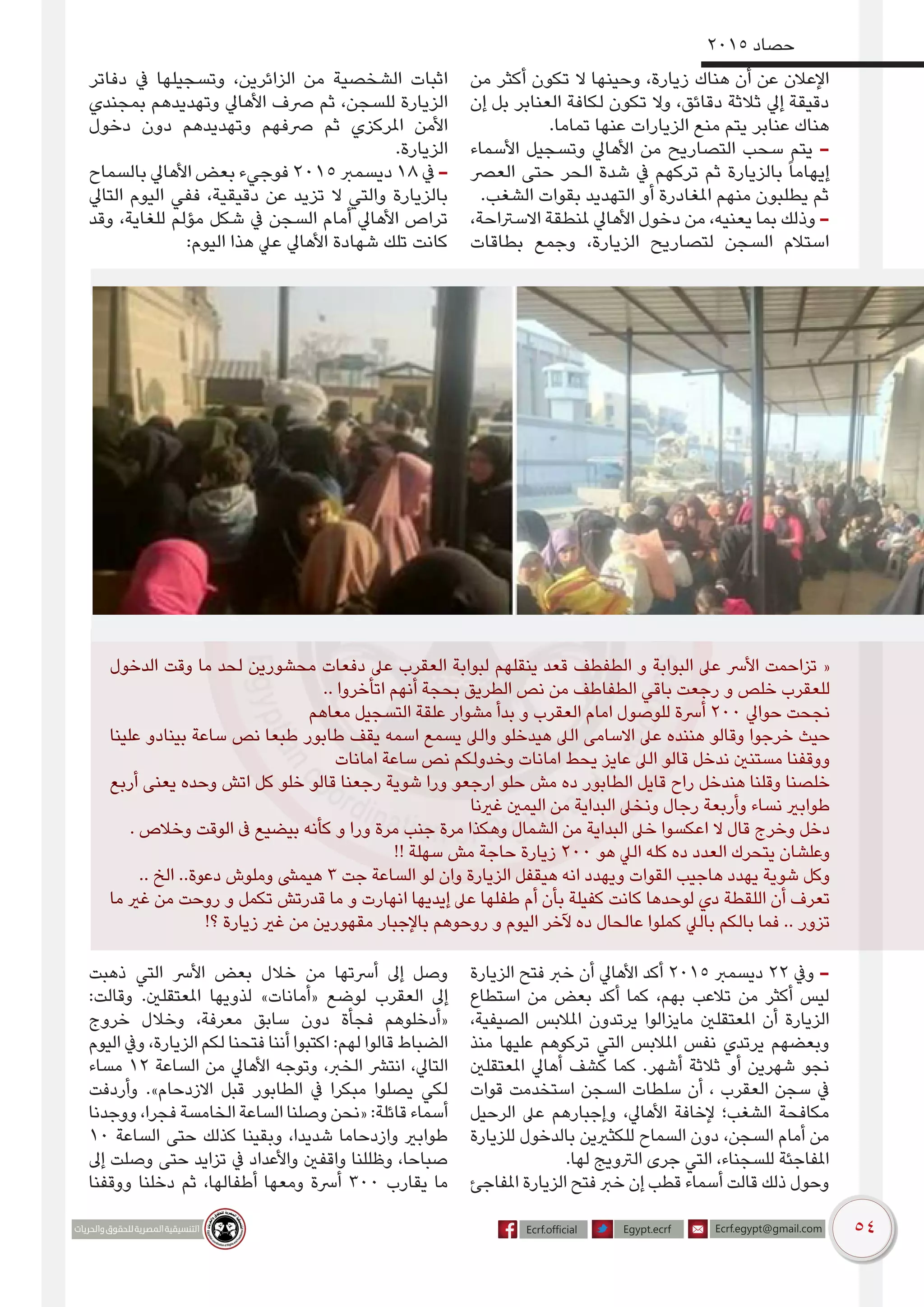 54
2015 ‫حصاد‬
‫من‬ ‫أكثر‬ ‫تكون‬ ‫ال‬ ‫وحينها‬ ،‫زيارة‬ ‫هناك‬ ‫أن‬ ‫عن‬ ‫اإلعالن‬
‫إن‬ ‫بل‬ ‫العنابر‬ ‫لكافة‬ ‫تكون‬ ‫وال‬ ،‫دقائق‬ ‫ثالثة‬ ‫إيل‬ ‫دقيقة‬
.‫تماما‬ ‫عنها‬ ‫الزيارات‬ ‫منع‬ ‫يتم‬ ‫عنابر‬ ‫هناك‬
‫األسماء‬ ‫وتسجيل‬ ‫األهايل‬ ‫من‬ ‫التصاريح‬ ‫سحب‬ ‫يتم‬ -
‫العرص‬ ‫حتى‬ ‫الحر‬ ‫شدة‬ ‫يف‬ ‫تركهم‬ ‫ثم‬ ‫بالزيارة‬ ً‫ا‬‫إيهام‬
.‫الشغب‬ ‫بقوات‬ ‫التهديد‬ ‫أو‬ ‫املغادرة‬ ‫منهم‬ ‫يطلبون‬ ‫ثم‬
،‫االسرتاحة‬ ‫ملنطقة‬ ‫األهايل‬ ‫دخول‬ ‫من‬ ،‫يعنيه‬ ‫بما‬ ‫وذلك‬ -
‫بطاقات‬ ‫وجمع‬ ،‫الزيارة‬ ‫لتصاريح‬ ‫السجن‬ ‫استالم‬
‫دفاتر‬ ‫يف‬ ‫وتسجيلها‬ ،‫الزائرين‬ ‫من‬ ‫الشخصية‬ ‫اثبات‬
‫بمجندي‬ ‫وتهديدهم‬ ‫األهايل‬ ‫رصف‬ ‫ثم‬ ،‫للسجن‬ ‫الزيارة‬
‫دخول‬ ‫دون‬ ‫وتهديدهم‬ ‫رصفهم‬ ‫ثم‬ ‫املركزي‬ ‫األمن‬
.‫الزيارة‬
‫بالسماح‬ ‫األهايل‬ ‫بعض‬ ‫فوجيء‬ 2015 ‫ديسمرب‬ 18 ‫يف‬ -
‫التايل‬ ‫اليوم‬ ‫ففي‬ ،‫دقيقية‬ ‫عن‬ ‫تزيد‬ ‫ال‬ ‫والتي‬ ‫بالزيارة‬
‫وقد‬ ،‫للغاية‬ ‫مؤلم‬ ‫شكل‬ ‫يف‬ ‫السجن‬ ‫أمام‬ ‫األهايل‬ ‫تراص‬
:‫اليوم‬ ‫هذا‬ ‫عيل‬ ‫األهايل‬ ‫شهادة‬ ‫تلك‬ ‫كانت‬
‫الدخول‬ ‫وقت‬ ‫ما‬ ‫لحد‬ ‫محشورين‬ ‫دفعات‬ ‫عىل‬ ‫العقرب‬ ‫لبوابة‬ ‫ينقلهم‬ ‫قعد‬ ‫الطفطف‬ ‫و‬ ‫البوابة‬ ‫عىل‬ ‫األرس‬ ‫تزاحمت‬ «
.. ‫اتأخروا‬ ‫أنهم‬ ‫بحجة‬ ‫الطريق‬ ‫نص‬ ‫من‬ ‫الطفاطف‬ ‫باقي‬ ‫رجعت‬ ‫و‬ ‫خلص‬ ‫للعقرب‬
‫معاهم‬ ‫التسجيل‬ ‫علقة‬ ‫مشوار‬ ‫بدأ‬ ‫و‬ ‫العقرب‬ ‫امام‬ ‫للوصول‬ ‫أرسة‬ 200 ‫حوايل‬ ‫نجحت‬
‫علينا‬ ‫بينادو‬ ‫ساعة‬ ‫نص‬ ‫طبعا‬ ‫طابور‬ ‫يقف‬ ‫اسمه‬ ‫يسمع‬ ‫والىل‬ ‫هيدخلو‬ ‫الىل‬ ‫االسامى‬ ‫عىل‬ ‫هننده‬ ‫وقالو‬ ‫خرجوا‬ ‫حيث‬
‫امانات‬ ‫ساعة‬ ‫نص‬ ‫وخدولكم‬ ‫امانات‬ ‫يحط‬ ‫عايز‬ ‫الىل‬ ‫قالو‬ ‫ندخل‬ ‫مستنني‬ ‫ووقفنا‬
‫أربع‬ ‫يعنى‬ ‫وحده‬ ‫اتش‬ ‫كل‬ ‫خلو‬ ‫قالو‬ ‫رجعنا‬ ‫شوية‬ ‫ورا‬ ‫ارجعو‬ ‫حلو‬ ‫مش‬ ‫ده‬ ‫الطابور‬ ‫قايل‬ ‫راح‬ ‫هندخل‬ ‫وقلنا‬ ‫خلصنا‬
‫غرينا‬ ‫اليمني‬ ‫من‬ ‫البداية‬ ‫ونخىل‬ ‫رجال‬ ‫وأربعة‬ ‫نساء‬ ‫طوابري‬
. ‫وخالص‬ ‫الوقت‬ ‫ىف‬ ‫بيضيع‬ ‫كأنه‬ ‫و‬ ‫ورا‬ ‫مرة‬ ‫جنب‬ ‫مرة‬ ‫وهكذا‬ ‫الشمال‬ ‫من‬ ‫البداية‬ ‫خىل‬ ‫اعكسوا‬ ‫ال‬ ‫قال‬ ‫وخرج‬ ‫دخل‬
!! ‫سهلة‬ ‫مش‬ ‫حاجة‬ ‫زيارة‬ 200 ‫هو‬ ‫اليل‬ ‫كله‬ ‫ده‬ ‫العدد‬ ‫يتحرك‬ ‫وعلشان‬
.. ‫الخ‬ ..‫دعوة‬ ‫وملوش‬ ‫هيمىش‬ 3 ‫جت‬ ‫الساعة‬ ‫لو‬ ‫وان‬ ‫الزيارة‬ ‫هيقفل‬ ‫انه‬ ‫ويهدد‬ ‫القوات‬ ‫هاجيب‬ ‫يهدد‬ ‫شوية‬ ‫وكل‬
‫ما‬ ‫غري‬ ‫من‬ ‫روحت‬ ‫و‬ ‫تكمل‬ ‫قدرتش‬ ‫ما‬ ‫و‬ ‫انهارت‬ ‫إيديها‬ ‫عىل‬ ‫طفلها‬ ‫أم‬ ‫بأن‬ ‫كفيلة‬ ‫كانت‬ ‫لوحدها‬ ‫دي‬ ‫اللقطة‬ ‫أن‬ ‫تعرف‬
!‫؟‬ ‫زيارة‬ ‫غري‬ ‫من‬ ‫مقهورين‬ ‫باإلجبار‬ ‫روحوهم‬ ‫و‬ ‫اليوم‬ ‫آلخر‬ ‫ده‬ ‫عالحال‬ ‫كملوا‬ ‫باليل‬ ‫بالكم‬ ‫فما‬ .. ‫تزور‬
‫الزيارة‬ ‫فتح‬ ‫خرب‬ ‫أن‬ ‫األهايل‬ ‫أكد‬ 2015 ‫ديسمرب‬ 22 ‫ويف‬ -
‫استطاع‬ ‫من‬ ‫بعض‬ ‫أكد‬ ‫كما‬ ،‫بهم‬ ‫تالعب‬ ‫من‬ ‫أكثر‬ ‫ليس‬
،‫الصيفية‬ ‫املالبس‬ ‫يرتدون‬ ‫مايزالوا‬ ‫املعتقلني‬ ‫أن‬ ‫الزيارة‬
‫منذ‬ ‫عليها‬ ‫تركوهم‬ ‫التي‬ ‫املالبس‬ ‫نفس‬ ‫يرتدي‬ ‫وبعضهم‬
‫املعتقلني‬ ‫أهايل‬ ‫كشف‬ ‫كما‬ .‫أشهر‬ ‫ثالثة‬ ‫أو‬ ‫شهرين‬ ‫نجو‬
‫قوات‬ ‫استخدمت‬ ‫السجن‬ ‫سلطات‬ ‫أن‬ ، ‫العقرب‬ ‫سجن‬ ‫يف‬
‫الرحيل‬ ‫عىل‬ ‫وإجبارهم‬ ،‫األهايل‬ ‫إلخافة‬ ‫الشغب؛‬ ‫مكافحة‬
‫للزيارة‬ ‫بالدخول‬ ‫للكثريين‬ ‫السماح‬ ‫دون‬ ،‫السجن‬ ‫أمام‬ ‫من‬
.‫لها‬ ‫الرتويج‬ ‫جرى‬ ‫التي‬ ،‫للسجناء‬ ‫املفاجئة‬
‫املفاجئ‬ ‫الزيارة‬ ‫فتح‬ ‫خرب‬ ‫إن‬ ‫قطب‬ ‫أسماء‬ ‫قالت‬ ‫ذلك‬ ‫وحول‬
‫ذهبت‬ ‫التي‬ ‫األرس‬ ‫بعض‬ ‫خالل‬ ‫من‬ ‫أرستها‬ ‫إىل‬ ‫وصل‬
:‫وقالت‬ .‫املعتقلني‬ ‫لذويها‬ »‫«أمانات‬ ‫لوضع‬ ‫العقرب‬ ‫إىل‬
‫خروج‬ ‫وخالل‬ ،‫معرفة‬ ‫سابق‬ ‫دون‬ ‫فجأة‬ ‫«أدخلوهم‬
‫اليوم‬ ‫ويف‬ ،‫الزيارة‬ ‫لكم‬ ‫فتحنا‬ ‫أننا‬ ‫اكتبوا‬ :‫لهم‬ ‫قالوا‬ ‫الضباط‬
‫مساء‬ 12 ‫الساعة‬ ‫من‬ ‫األهايل‬ ‫وتوجه‬ ،‫الخرب‬ ‫انترش‬ ،‫التايل‬
‫وأردفت‬ .»‫االزدحام‬ ‫قبل‬ ‫الطابور‬ ‫يف‬ ‫مبكرا‬ ‫يصلوا‬ ‫لكي‬
‫ووجدنا‬ ،‫فجرا‬ ‫الخامسة‬ ‫الساعة‬ ‫وصلنا‬ ‫«نحن‬ :‫قائلة‬ ‫أسماء‬
10 ‫الساعة‬ ‫حتى‬ ‫كذلك‬ ‫وبقينا‬ ،‫شديدا‬ ‫وازدحاما‬ ‫طوابري‬
‫إىل‬ ‫وصلت‬ ‫حتى‬ ‫تزايد‬ ‫يف‬ ‫واألعداد‬ ‫واقفني‬ ‫وظللنا‬ ،‫صباحا‬
‫ووقفنا‬ ‫دخلنا‬ ‫ثم‬ ،‫أطفالها‬ ‫ومعها‬ ‫أرسة‬ 300 ‫يقارب‬ ‫ما‬
 