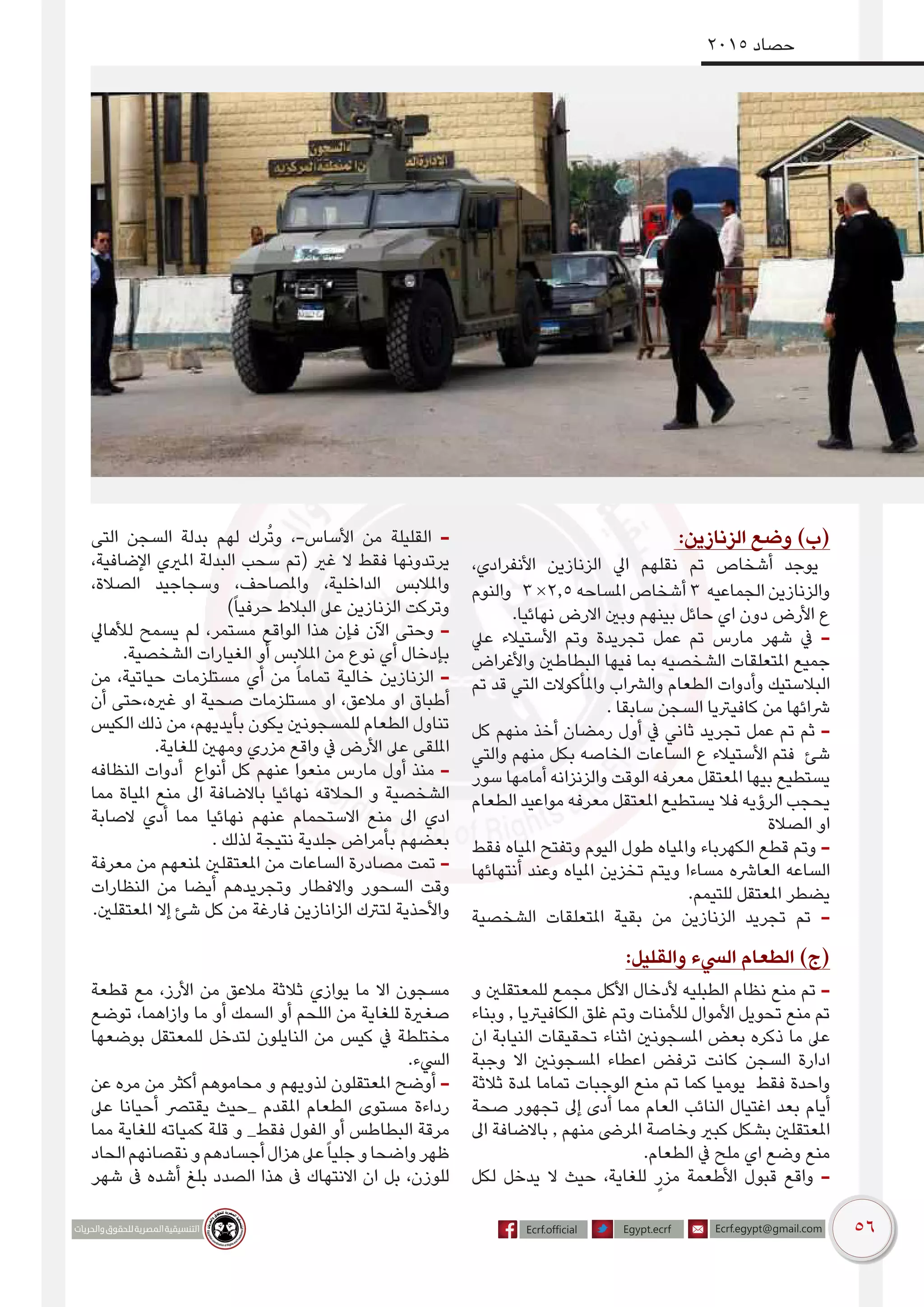 56
2015 ‫حصاد‬
:‫الزنازين‬ ‫وضع‬ )‌‫ب‬(
،‫األنفرادي‬ ‫الزنازين‬ ‫ايل‬ ‫نقلهم‬ ‫تم‬ ‫أشخاص‬ ‫يوجد‬
‫والنوم‬ 3 ×2.5 ‫املساحه‬ ‫أشخاص‬ 3 ‫الجماعيه‬ ‫والزنازين‬
.‫نهائيا‬ ‫االرض‬ ‫وبني‬ ‫بينهم‬ ‫حائل‬ ‫اي‬ ‫دون‬ ‫األرض‬ ‫ع‬
‫عيل‬ ‫األستيالء‬ ‫وتم‬ ‫تجريدة‬ ‫عمل‬ ‫تم‬ ‫مارس‬ ‫شهر‬ ‫يف‬ -
‫واألغراض‬ ‫البطاطني‬ ‫فيها‬ ‫بما‬ ‫الشخصيه‬ ‫املتعلقات‬ ‫جميع‬
‫تم‬ ‫قد‬ ‫التي‬ ‫واملأكوالت‬ ‫والرشاب‬ ‫الطعام‬ ‫وأدوات‬ ‫البالستيك‬
. ‫سابقا‬ ‫السجن‬ ‫كافيرتيا‬ ‫من‬ ‫رشائها‬
‫كل‬ ‫منهم‬ ‫أخذ‬ ‫رمضان‬ ‫أول‬ ‫يف‬ ‫ثاني‬ ‫تجريد‬ ‫عمل‬ ‫تم‬ ‫ثم‬ -
‫والتي‬ ‫منهم‬ ‫بكل‬ ‫الخاصه‬ ‫الساعات‬ ‫ع‬ ‫األستيالء‬ ‫فتم‬ ‫شئ‬
‫سور‬ ‫أمامها‬ ‫والزنزانه‬ ‫الوقت‬ ‫معرفه‬ ‫املعتقل‬ ‫بيها‬ ‫يستطيع‬
‫الطعام‬ ‫مواعيد‬ ‫معرفه‬ ‫املعتقل‬ ‫يستطيع‬ ‫فال‬ ‫الرؤيه‬ ‫يحجب‬
‫الصالة‬ ‫او‬
‫فقط‬ ‫املياه‬ ‫وتفتح‬ ‫اليوم‬ ‫طول‬ ‫واملياه‬ ‫الكهرباء‬ ‫قطع‬ ‫وتم‬ -
‫أنتهائها‬ ‫وعند‬ ‫املياه‬ ‫تخزين‬ ‫ويتم‬ ‫مساءا‬ ‫العارشه‬ ‫الساعه‬
.‫للتيمم‬ ‫املعتقل‬ ‫يضطر‬
‫الشخصية‬ ‫املتعلقات‬ ‫بقية‬ ‫من‬ ‫الزنازين‬ ‫تجريد‬ ‫تم‬ -
‫التى‬ ‫السجن‬ ‫بدلة‬ ‫لهم‬ ‫رك‬ُ‫ت‬‫و‬ ،-‫األساس‬ ‫من‬ ‫القليلة‬ -
،‫اإلضافية‬ ‫املريي‬ ‫البدلة‬ ‫سحب‬ ‫(تم‬ ‫غري‬ ‫ال‬ ‫فقط‬ ‫يرتدونها‬
،‫الصالة‬ ‫وسجاجيد‬ ،‫واملصاحف‬ ،‫الداخلية‬ ‫واملالبس‬
)ً‫ا‬‫حرفي‬ ‫البالط‬ ‫عىل‬ ‫الزنازين‬ ‫وتركت‬
‫لألهايل‬ ‫يسمح‬ ‫لم‬ ،‫مستمر‬ ‫الواقع‬ ‫هذا‬ ‫فإن‬ ‫اآلن‬ ‫وحتى‬ -
.‫الشخصية‬ ‫الغيارات‬ ‫أو‬ ‫املالبس‬ ‫من‬ ‫نوع‬ ‫أي‬ ‫بإدخال‬
‫من‬ ،‫حياتية‬ ‫مستلزمات‬ ‫أي‬ ‫من‬ ً‫ا‬‫تمام‬ ‫خالية‬ ‫الزنازين‬ -
‫أن‬ ‫غريه،حتى‬ ‫او‬ ‫صحية‬ ‫مستلزمات‬ ‫او‬ ،‫مالعق‬ ‫او‬ ‫أطباق‬
‫الكيس‬ ‫ذلك‬ ‫من‬ ،‫بأيديهم‬ ‫يكون‬ ‫للمسجونني‬ ‫الطعام‬ ‫تناول‬
.‫للغاية‬ ‫ومهني‬ ‫مزري‬ ‫واقع‬ ‫يف‬ ‫األرض‬ ‫عىل‬ ‫امللقى‬
‫النظافه‬ ‫أدوات‬ ‫أنواع‬ ‫كل‬ ‫عنهم‬ ‫منعوا‬ ‫مارس‬ ‫أول‬ ‫منذ‬ -
‫مما‬ ‫املياة‬ ‫منع‬ ‫اىل‬ ‫باالضافة‬ ‫نهائيا‬ ‫الحالقه‬ ‫و‬ ‫الشخصية‬
‫الصابة‬ ‫أدي‬ ‫مما‬ ‫نهائيا‬ ‫عنهم‬ ‫االستحمام‬ ‫منع‬ ‫اىل‬ ‫ادي‬
. ‫لذلك‬ ‫نتيجة‬ ‫جلدية‬ ‫بأمراض‬ ‫بعضهم‬
‫معرفة‬ ‫من‬ ‫ملنعهم‬ ‫املعتقلني‬ ‫من‬ ‫الساعات‬ ‫مصادرة‬ ‫تمت‬ -
‫النظارات‬ ‫من‬ ‫أيضا‬ ‫وتجريدهم‬ ‫واالفطار‬ ‫السحور‬ ‫وقت‬
.‫املعتقلني‬ ‫إال‬ ‫شئ‬ ‫كل‬ ‫من‬ ‫فارغة‬ ‫الزانازين‬ ‫لترتك‬ ‫واألحذية‬
:‫والقليل‬ ‫اليسء‬ ‫الطعام‬ )‫(ج‬
‫و‬ ‫للمعتقلني‬ ‫مجمع‬ ‫األكل‬ ‫ألدخال‬ ‫الطبليه‬ ‫نظام‬ ‫منع‬ ‫تم‬ -
‫وبناء‬ , ‫الكافيرتيا‬ ‫غلق‬ ‫وتم‬ ‫لألمنات‬ ‫األموال‬ ‫تحويل‬ ‫منع‬ ‫تم‬
‫ان‬ ‫النيابة‬ ‫تحقيقات‬ ‫اثناء‬ ‫املسجونني‬ ‫بعض‬ ‫ذكره‬ ‫ما‬ ‫عىل‬
‫وجبة‬ ‫اال‬ ‫املسجونني‬ ‫اعطاء‬ ‫ترفض‬ ‫كانت‬ ‫السجن‬ ‫ادارة‬
‫ثالثة‬ ‫ملدة‬ ‫تماما‬ ‫الوجبات‬ ‫منع‬ ‫تم‬ ‫كما‬ ‫يوميا‬ ‫فقط‬ ‫واحدة‬
‫صحة‬ ‫تجهور‬ ‫إىل‬ ‫أدى‬ ‫مما‬ ‫العام‬ ‫النائب‬ ‫اغتيال‬ ‫بعد‬ ‫أيام‬
‫اىل‬ ‫باالضافة‬ , ‫منهم‬ ‫املرىض‬ ‫وخاصة‬ ‫كبري‬ ‫بشكل‬ ‫املعتقلني‬
.‫الطعام‬ ‫يف‬ ‫ملح‬ ‫اي‬ ‫وضع‬ ‫منع‬
‫لكل‬ ‫يدخل‬ ‫ال‬ ‫حيث‬ ،‫للغاية‬ ٍ‫مزر‬ ‫األطعمة‬ ‫قبول‬ ‫واقع‬ -
‫قطعة‬ ‫مع‬ ،‫األرز‬ ‫من‬ ‫مالعق‬ ‫ثالثة‬ ‫يوازي‬ ‫ما‬ ‫اال‬ ‫مسجون‬
‫توضع‬ ،‫وازاهما‬ ‫ما‬ ‫أو‬ ‫السمك‬ ‫أو‬ ‫اللحم‬ ‫من‬ ‫للغاية‬ ‫صغرية‬
‫بوضعها‬ ‫للمعتقل‬ ‫لتدخل‬ ‫النايلون‬ ‫من‬ ‫كيس‬ ‫يف‬ ‫مختلطة‬
.‫اليسء‬
‫عن‬ ‫مره‬ ‫من‬ ‫أكثر‬ ‫محاموهم‬ ‫و‬ ‫لذويهم‬ ‫املعتقلون‬ ‫أوضح‬ -
‫عىل‬ ‫أحيانا‬ ‫يقترص‬ ‫_حيث‬ ‫املقدم‬ ‫الطعام‬ ‫مستوى‬ ‫رداءة‬
‫مما‬ ‫للغاية‬ ‫كمياته‬ ‫قلة‬ ‫و‬ _‫فقط‬ ‫الفول‬ ‫أو‬ ‫البطاطس‬ ‫مرقة‬
‫الحاد‬‫نقصانهم‬‫و‬‫أجسادهم‬‫هزال‬‫عىل‬ً‫ا‬‫جلي‬‫و‬‫واضحا‬‫ظهر‬
‫شهر‬ ‫ىف‬ ‫أشده‬ ‫بلغ‬ ‫الصدد‬ ‫هذا‬ ‫ىف‬ ‫االنتهاك‬ ‫ان‬ ‫بل‬ ،‫للوزن‬
 