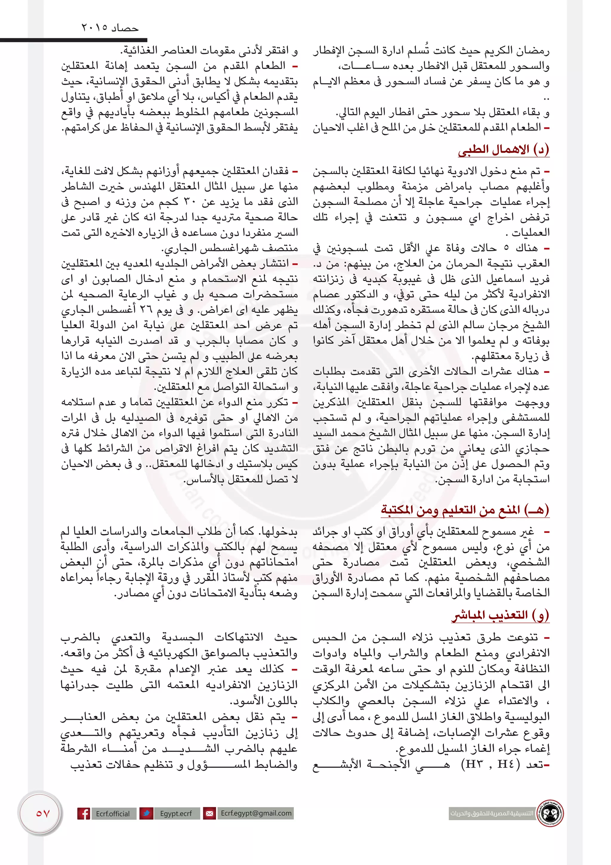 57
2015 ‫حصاد‬
‫اإلفطار‬ ‫السجن‬ ‫ادارة‬ ‫سلم‬ُ‫ت‬ ‫كانت‬ ‫حيث‬ ‫الكريم‬ ‫رمضان‬
،‫سـاعــات‬ ‫بعده‬ ‫االفطار‬ ‫قبل‬ ‫للمعتقل‬ ‫والسحور‬
‫االيـام‬ ‫معظم‬ ‫ىف‬ ‫السحور‬ ‫فساد‬ ‫عن‬ ‫يسفر‬ ‫كان‬ ‫ما‬ ‫هو‬ ‫و‬
..
.‫التايل‬ ‫اليوم‬ ‫افطار‬ ‫حتى‬ ‫سحور‬ ‫بال‬ ‫املعتقل‬ ‫بقاء‬ ‫و‬
‫االحيان‬ ‫اغلب‬ ‫ىف‬ ‫امللح‬ ‫من‬ ‫خىل‬ ‫للمعتقلني‬ ‫املقدم‬ ‫الطعام‬ -
.‫الغذائية‬ ‫العنارص‬ ‫مقومات‬ ‫ألدنى‬ ‫افتقر‬ ‫و‬
‫املعتقلني‬ ‫إهانة‬ ‫يتعمد‬ ‫السجن‬ ‫من‬ ‫املقدم‬ ‫الطعام‬ -
‫حيث‬ ،‫اإلنسانية‬ ‫الحقوق‬ ‫أدنى‬ ‫يطابق‬ ‫ال‬ ‫بشكل‬ ‫بتقديمه‬
‫يتناول‬ ،‫أطباق‬ ‫او‬ ‫مالعق‬ ‫أي‬ ‫بال‬ ،‫أكياس‬ ‫يف‬ ‫الطعام‬ ‫يقدم‬
‫واقع‬ ‫يف‬ ‫بأياديهم‬ ‫ببعضه‬ ‫املخلوط‬ ‫طعامهم‬ ‫املسجونني‬
.‫كرامتهم‬ ‫عىل‬ ‫الحفاظ‬ ‫يف‬ ‫اإلنسانية‬ ‫الحقوق‬ ‫ألبسط‬ ‫يفتقر‬
‫الطبى‬ ‫االهمال‬ )‫(د‬
‫بالسجن‬ ‫املعتقلني‬ ‫لكافة‬ ‫نهائيا‬ ‫االدوية‬ ‫دخول‬ ‫منع‬ ‫تم‬ -
‫لبعضهم‬ ‫ومطلوب‬ ‫مزمنة‬ ‫بامراض‬ ‫مصاب‬ ‫وأغلبهم‬
‫السجون‬ ‫مصلحة‬ ‫أن‬ ‫إال‬ ‫عاجلة‬ ‫جراحية‬ ‫عمليات‬ ‫إجراء‬
‫تلك‬ ‫إجراء‬ ‫يف‬ ‫تتعنت‬ ‫و‬ ‫مسجون‬ ‫اي‬ ‫اخراج‬ ‫ترفض‬
. ‫العمليات‬
‫يف‬ ‫ملسجونني‬ ‫تمت‬ ‫األقل‬ ‫عيل‬ ‫وفاة‬ ‫حاالت‬ 5 ‫هناك‬ -
.‫د‬ ‫من‬ :‫بينهم‬ ‫من‬ ،‫العالج‬ ‫من‬ ‫الحرمان‬ ‫نتيجة‬ ‫العقرب‬
‫زنزانته‬ ‫ىف‬ ‫كبديه‬ ‫غيبوبة‬ ‫ىف‬ ‫ظل‬ ‫الذى‬ ‫اسماعيل‬ ‫فريد‬
‫عصام‬ ‫الدكتور‬ ‫و‬ ،‫تويف‬ ‫حتى‬ ‫ليله‬ ‫من‬ ‫ألكثر‬ ‫االنفرادية‬
‫وكذلك‬ ،‫فجأه‬ ‫تدهورت‬ ‫مستقره‬ ‫حالة‬ ‫ىف‬ ‫كان‬ ‫الذى‬ ‫درباله‬
‫أهله‬ ‫السجن‬ ‫إدارة‬ ‫تخطر‬ ‫لم‬ ‫الذى‬ ‫سالم‬ ‫مرجان‬ ‫الشيخ‬
‫كانوا‬ ‫آخر‬ ‫معتقل‬ ‫أهل‬ ‫خالل‬ ‫من‬ ‫اال‬ ‫يعلموا‬ ‫لم‬ ‫و‬ ‫بوفاته‬
.‫معتقلهم‬ ‫زيارة‬ ‫ىف‬
‫بطلبات‬ ‫تقدمت‬ ‫التى‬ ‫األخرى‬ ‫الحاالت‬ ‫عرشات‬ ‫هناك‬ -
،‫النيابة‬ ‫عليها‬ ‫وافقت‬ ،‫عاجلة‬ ‫جراحية‬ ‫عمليات‬ ‫إلجراء‬‫عده‬
‫املذكرين‬ ‫املعتقلني‬ ‫بنقل‬ ‫للسجن‬ ‫موافقتها‬ ‫ووجهت‬
‫تستجب‬ ‫لم‬ ‫و‬ ،‫الجراحية‬ ‫عملياتهم‬ ‫وإجراء‬ ‫للمستشفى‬
‫السيد‬ ‫محمد‬ ‫الشيخ‬ ‫املثال‬ ‫سبيل‬ ‫عىل‬ ‫منها‬ .‫السجن‬ ‫إدارة‬
‫فتق‬ ‫عن‬ ‫ناتج‬ ‫بالبطن‬ ‫تورم‬ ‫من‬ ‫يعاني‬ ‫الذى‬ ‫حجازي‬
‫بدون‬ ‫عملية‬ ‫بإجراء‬ ‫النيابة‬ ‫من‬ ‫إذن‬ ‫عىل‬ ‫الحصول‬ ‫وتم‬
.‫السجن‬ ‫ادارة‬ ‫من‬ ‫استجابة‬
،‫للغاية‬ ‫الفت‬ ‫بشكل‬ ‫أوزانهم‬ ‫جميعهم‬ ‫املعتقلني‬ ‫فقدان‬ -
‫الشاطر‬ ‫خريت‬ ‫املهندس‬ ‫املعتقل‬ ‫املثال‬ ‫سبيل‬ ‫عىل‬ ‫منها‬
‫ىف‬ ‫اصبح‬ ‫و‬ ‫وزنه‬ ‫من‬ ‫كجم‬ 30 ‫عن‬ ‫يزيد‬ ‫ما‬ ‫فقد‬ ‫الذى‬
‫عىل‬ ‫قادر‬ ‫غري‬ ‫كان‬ ‫انه‬ ‫لدرجة‬ ‫جدا‬ ‫مرتديه‬ ‫صحية‬ ‫حالة‬
‫تمت‬ ‫التى‬ ‫االخريه‬ ‫الزياره‬ ‫ىف‬ ‫مساعده‬ ‫دون‬ ‫منفردا‬ ‫السري‬
.‫الجاري‬ ‫شهراغسطس‬ ‫منتصف‬
‫املعتقليني‬ ‫بني‬ ‫املعديه‬ ‫الجلديه‬ ‫األمراض‬ ‫بعض‬ ‫انتشار‬ -
‫اى‬ ‫او‬ ‫الصابون‬ ‫ادخال‬ ‫منع‬ ‫و‬ ‫االستحمام‬ ‫ملنع‬ ‫نتيجه‬
‫ملن‬ ‫الصحيه‬ ‫الرعاية‬ ‫غياب‬ ‫و‬ ‫بل‬ ‫صحيه‬ ‫مستحرضات‬
‫الجاري‬ ‫أغسطس‬ 26 ‫يوم‬ ‫ىف‬ ‫و‬ .‫اعراض‬ ‫اى‬ ‫عليه‬ ‫يظهر‬
‫العليا‬ ‫الدولة‬ ‫امن‬ ‫نيابة‬ ‫عىل‬ ‫املعتقلني‬ ‫احد‬ ‫عرض‬ ‫تم‬
‫قرارها‬ ‫النيابه‬ ‫اصدرت‬ ‫قد‬ ‫و‬ ‫بالجرب‬ ‫مصابا‬ ‫كان‬ ‫و‬
‫اذا‬ ‫ما‬ ‫معرفه‬ ‫االن‬ ‫حتى‬ ‫يتسن‬ ‫لم‬ ‫و‬ ‫الطبيب‬ ‫عىل‬ ‫بعرضه‬
‫الزيارة‬ ‫مده‬ ‫لتباعد‬ ‫نتيجة‬ ‫ال‬ ‫ام‬ ‫الالزم‬ ‫العالج‬ ‫تلقى‬ ‫كان‬
.‫املعتقلني‬ ‫مع‬ ‫التواصل‬ ‫استحالة‬ ‫و‬
‫استالمه‬ ‫عدم‬ ‫و‬ ‫تماما‬ ‫املعتقليني‬ ‫عن‬ ‫الدواء‬ ‫منع‬ ‫تكرر‬ -
‫املرات‬ ‫ىف‬ ‫بل‬ ‫الصيدليه‬ ‫ىف‬ ‫توفريه‬ ‫حتى‬ ‫او‬ ‫االهايل‬ ‫من‬
‫فرته‬ ‫خالل‬ ‫االهاىل‬ ‫من‬ ‫الدواء‬ ‫فيها‬ ‫استلموا‬ ‫التى‬ ‫النادرة‬
‫ىف‬ ‫كلها‬ ‫الرشائط‬ ‫من‬ ‫االقراص‬ ‫افراغ‬ ‫يتم‬ ‫كان‬ ‫التشديد‬
‫االحيان‬ ‫بعض‬ ‫ىف‬ ‫و‬ ..‫للمعتقل‬ ‫ادخالها‬ ‫و‬ ‫بالستيك‬ ‫كيس‬
.‫باألساس‬ ‫للمعتقل‬ ‫تصل‬ ‫ال‬
‫املكتبة‬ ‫ومن‬ ‫التعليم‬ ‫من‬ ‫املنع‬ )‫(هـ‬
‫جرائد‬ ‫او‬ ‫كتب‬ ‫او‬ ‫أوراق‬ ‫بأي‬ ‫للمعتقلني‬ ‫مسموح‬ ‫غري‬ -
‫مصحفه‬ ‫إال‬ ‫معتقل‬ ‫ألي‬ ‫مسموح‬ ‫وليس‬ ،‫نوع‬ ‫أي‬ ‫من‬
‫حتى‬ ‫مصادرة‬ ‫تمت‬ ‫املعتقلني‬ ‫وبعض‬ ،‫الشخيص‬
‫األوراق‬ ‫مصادرة‬ ‫تم‬ ‫كما‬ .‫منهم‬ ‫الشخصية‬ ‫مصاحفهم‬
‫السجن‬ ‫إدارة‬ ‫سمحت‬ ‫التي‬ ‫واملرافعات‬ ‫بالقضايا‬ ‫الخاصة‬
‫لم‬ ‫العليا‬ ‫والدراسات‬ ‫الجامعات‬ ‫طالب‬ ‫أن‬ ‫كما‬ .‫بدخولها‬
‫الطلبة‬ ‫وأدى‬ ،‫الدراسية‬ ‫واملذكرات‬ ‫بالكتب‬ ‫لهم‬ ‫يسمح‬
‫البعض‬ ‫أن‬ ‫حتى‬ ،‫باملرة‬ ‫مذكرات‬ ‫أي‬ ‫دون‬ ‫امتحاناتهم‬
‫بمراعاه‬ً‫ا‬‫رجاء‬ ‫اإلجابة‬ ‫ورقة‬ ‫يف‬ ‫املقرر‬ ‫ألستاذ‬ ‫كتب‬ ‫منهم‬
.‫مصادر‬ ‫أي‬ ‫دون‬ ‫االمتحانات‬ ‫بتأدية‬ ‫وضعه‬
‫املبارش‬ ‫التعذيب‬ )‫(و‬
‫الحبس‬ ‫من‬ ‫السجن‬ ‫نزالء‬ ‫تعذيب‬ ‫طرق‬ ‫تنوعت‬ -
‫وادوات‬ ‫واملياه‬ ‫والرشاب‬ ‫الطعام‬ ‫ومنع‬ ‫االنفرادي‬
‫الوقت‬ ‫ملعرفة‬ ‫ساعه‬ ‫حتى‬ ‫او‬ ‫للنوم‬ ‫ومكان‬ ‫النظافة‬
‫املركزي‬ ‫األمن‬ ‫من‬ ‫بتشكيالت‬ ‫الزنازين‬ ‫اقتحام‬ ‫اىل‬
‫والكالب‬ ‫بالعيص‬ ‫السجن‬ ‫نزالء‬ ‫عيل‬ ‫واالعتداء‬ ،
‫إىل‬ ‫أدى‬ ‫مما‬ ، ‫للدموع‬ ‫املسل‬ ‫الغاز‬ ‫واطالق‬ ‫البوليسية‬
‫حاالت‬ ‫حدوث‬ ‫إىل‬ ‫إضافة‬ ،‫اإلصابات‬ ‫عرشات‬ ‫وقوع‬
.‫للدموع‬ ‫املسيل‬ ‫الغاز‬ ‫جراء‬ ‫إغماء‬
‫األبشـــع‬ ‫األجنحـة‬ ‫هـــي‬ )H3 , H4( ‫-تعد‬
‫بالرضب‬ ‫والتعدي‬ ‫الجسدية‬ ‫االنتهاكات‬ ‫حيث‬
.‫واقعه‬ ‫من‬ ‫أكثر‬ ‫ىف‬ ‫الكهربائيه‬ ‫بالصواعق‬ ‫والتعذيب‬
‫حيث‬ ‫فيه‬ ‫ملن‬ ‫مقربة‬ ‫اإلعدام‬ ‫عنرب‬ ‫يعد‬ ‫كذلك‬ -
‫جدرانها‬ ‫طليت‬ ‫التى‬ ‫املعتمه‬ ‫االنفراديه‬ ‫الزنازين‬
.‫األسود‬ ‫باللون‬
‫العنابــر‬ ‫بعض‬ ‫من‬ ‫املعتقلني‬ ‫بعض‬ ‫نقل‬ ‫يتم‬ -
‫والتــعدي‬ ‫وتعريتهم‬ ‫فجأه‬ ‫التأديب‬ ‫زنازين‬ ‫إىل‬
‫الرشطة‬ ‫أمنــاء‬ ‫من‬ ‫الشــديــد‬ ‫بالرضب‬ ‫عليهم‬
‫تعذيب‬ ‫حفاالت‬ ‫تنظيم‬ ‫و‬ ‫املســــؤول‬ ‫والضابط‬
 