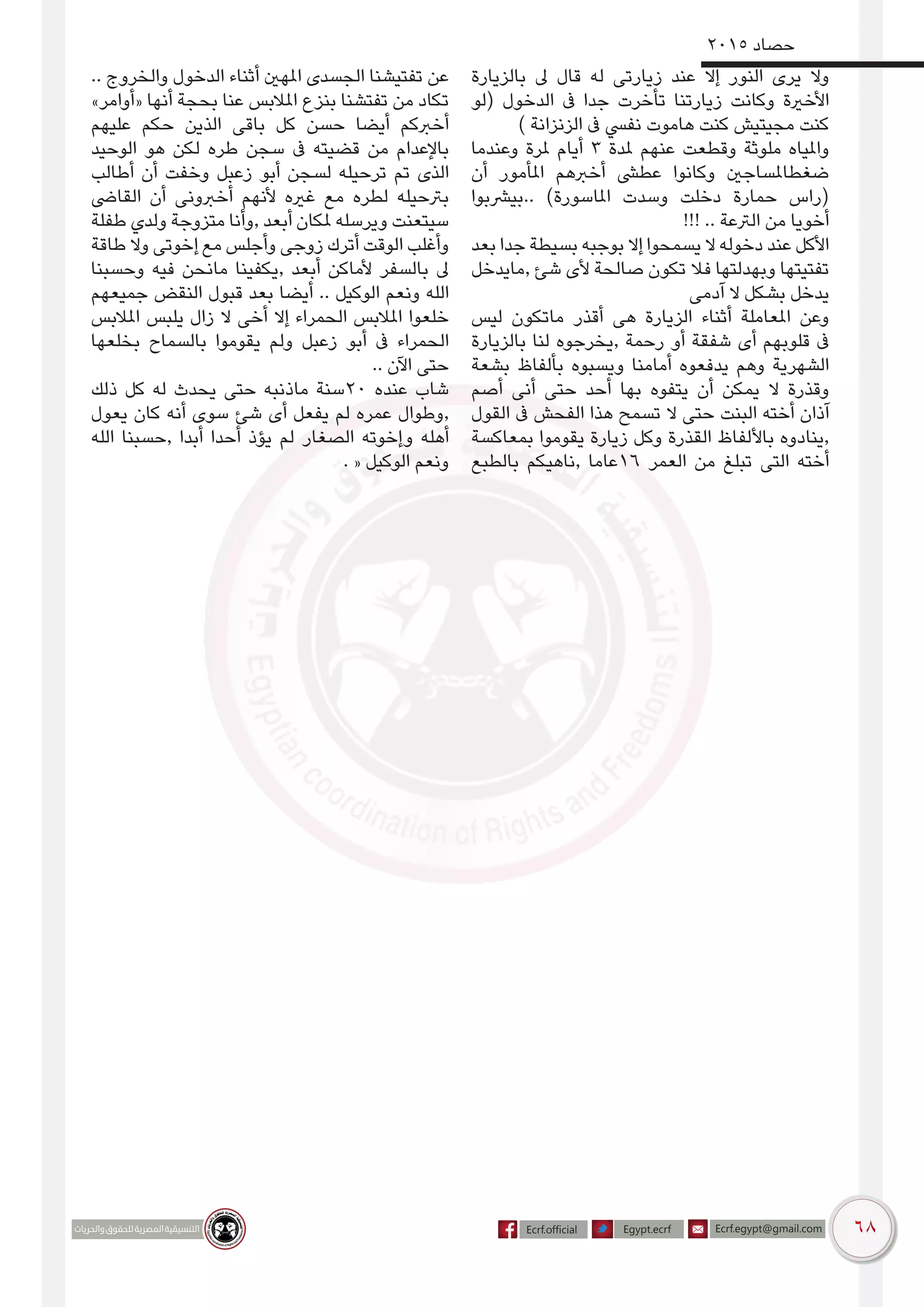 68
2015 ‫حصاد‬
‫بالزيارة‬ ‫ىل‬ ‫قال‬ ‫له‬ ‫زيارتى‬ ‫عند‬ ‫إال‬ ‫النور‬ ‫يرى‬ ‫وال‬
‫(لو‬ ‫الدخول‬ ‫ىف‬ ‫جدا‬ ‫تأخرت‬ ‫زيارتنا‬ ‫وكانت‬ ‫األخرية‬
) ‫الزنزانة‬ ‫ىف‬ ‫نفيس‬ ‫هاموت‬ ‫كنت‬ ‫مجيتيش‬ ‫كنت‬
‫وعندما‬ ‫ملرة‬ ‫أيام‬ 3 ‫ملدة‬ ‫عنهم‬ ‫وقطعت‬ ‫ملوثة‬ ‫واملياه‬
‫أن‬ ‫املأمور‬ ‫أخربهم‬ ‫عطىش‬ ‫وكانوا‬ ‫ضغطاملساجني‬
‫..بيرشبوا‬ )‫املاسورة‬ ‫وسدت‬ ‫دخلت‬ ‫حمارة‬ ‫(راس‬
!!! .. ‫الرتعة‬ ‫من‬ ‫أخويا‬
‫بعد‬ ‫جدا‬ ‫بسيطة‬ ‫بوجبه‬ ‫إال‬ ‫يسمحوا‬ ‫ال‬ ‫دخوله‬ ‫عند‬ ‫األكل‬
‫,مايدخل‬ ‫شئ‬ ‫ألى‬ ‫صالحة‬ ‫تكون‬ ‫فال‬ ‫وبهدلتها‬ ‫تفتيتها‬
‫آدمى‬ ‫ال‬ ‫بشكل‬ ‫يدخل‬
‫ليس‬ ‫ماتكون‬ ‫أقذر‬ ‫هى‬ ‫الزيارة‬ ‫أثناء‬ ‫املعاملة‬ ‫وعن‬
‫بالزيارة‬ ‫لنا‬ ‫,يخرجوه‬ ‫رحمة‬ ‫أو‬ ‫شفقة‬ ‫أى‬ ‫قلوبهم‬ ‫ىف‬
‫بشعة‬ ‫بألفاظ‬ ‫ويسبوه‬ ‫أمامنا‬ ‫يدفعوه‬ ‫وهم‬ ‫الشهرية‬
‫أصم‬ ‫أنى‬ ‫حتى‬ ‫أحد‬ ‫بها‬ ‫يتفوه‬ ‫أن‬ ‫يمكن‬ ‫ال‬ ‫وقذرة‬
‫القول‬ ‫ىف‬ ‫الفحش‬ ‫هذا‬ ‫تسمح‬ ‫ال‬ ‫حتى‬ ‫البنت‬ ‫أخته‬ ‫آذان‬
‫بمعاكسة‬ ‫يقوموا‬ ‫زيارة‬ ‫وكل‬ ‫القذرة‬ ‫باأللفاظ‬ ‫,ينادوه‬
‫بالطبع‬ ‫,ناهيكم‬ ‫61عاما‬ ‫العمر‬ ‫من‬ ‫تبلغ‬ ‫التى‬ ‫أخته‬
.. ‫والخروج‬ ‫الدخول‬ ‫أثناء‬ ‫املهني‬ ‫الجسدى‬ ‫تفتيشنا‬ ‫عن‬
»‫«أوامر‬ ‫أنها‬ ‫بحجة‬ ‫عنا‬ ‫املالبس‬ ‫بنزع‬ ‫تفتشنا‬ ‫من‬ ‫تكاد‬
‫عليهم‬ ‫حكم‬ ‫الذين‬ ‫باقى‬ ‫كل‬ ‫حسن‬ ‫أيضا‬ ‫أخربكم‬
‫الوحيد‬ ‫هو‬ ‫لكن‬ ‫طره‬ ‫سجن‬ ‫ىف‬ ‫قضيته‬ ‫من‬ ‫باإلعدام‬
‫أطالب‬ ‫أن‬ ‫وخفت‬ ‫زعبل‬ ‫أبو‬ ‫لسجن‬ ‫ترحيله‬ ‫تم‬ ‫الذى‬
‫القاىض‬ ‫أن‬ ‫أخربونى‬ ‫ألنهم‬ ‫غريه‬ ‫مع‬ ‫لطره‬ ‫برتحيله‬
‫طفلة‬ ‫ولدي‬ ‫متزوجة‬ ‫,وأنا‬ ‫أبعد‬ ‫ملكان‬ ‫ويرسله‬ ‫سيتعنت‬
‫طاقة‬ ‫وال‬ ‫إخوتى‬ ‫مع‬ ‫وأجلس‬ ‫زوجى‬ ‫أترك‬ ‫الوقت‬ ‫وأغلب‬
‫وحسبنا‬ ‫فيه‬ ‫مانحن‬ ‫,يكفينا‬ ‫أبعد‬ ‫ألماكن‬ ‫بالسفر‬ ‫ىل‬
‫جميعهم‬ ‫النقض‬ ‫قبول‬ ‫بعد‬ ‫أيضا‬ .. ‫الوكيل‬ ‫ونعم‬ ‫الله‬
‫املالبس‬ ‫يلبس‬ ‫زال‬ ‫ال‬ ‫أخى‬ ‫إال‬ ‫الحمراء‬ ‫املالبس‬ ‫خلعوا‬
‫بخلعها‬ ‫بالسماح‬ ‫يقوموا‬ ‫ولم‬ ‫زعبل‬ ‫أبو‬ ‫ىف‬ ‫الحمراء‬
.. ‫اآلن‬ ‫حتى‬
‫ذلك‬ ‫كل‬ ‫له‬ ‫يحدث‬ ‫حتى‬ ‫ماذنبه‬ ‫02سنة‬ ‫عنده‬ ‫شاب‬
‫يعول‬ ‫كان‬ ‫أنه‬ ‫سوى‬ ‫شئ‬ ‫أى‬ ‫يفعل‬ ‫لم‬ ‫عمره‬ ‫,وطوال‬
‫الله‬ ‫,حسبنا‬ ‫أبدا‬ ‫أحدا‬ ‫يؤذ‬ ‫لم‬ ‫الصغار‬ ‫وإخوته‬ ‫أهله‬
. « ‫الوكيل‬ ‫ونعم‬
 