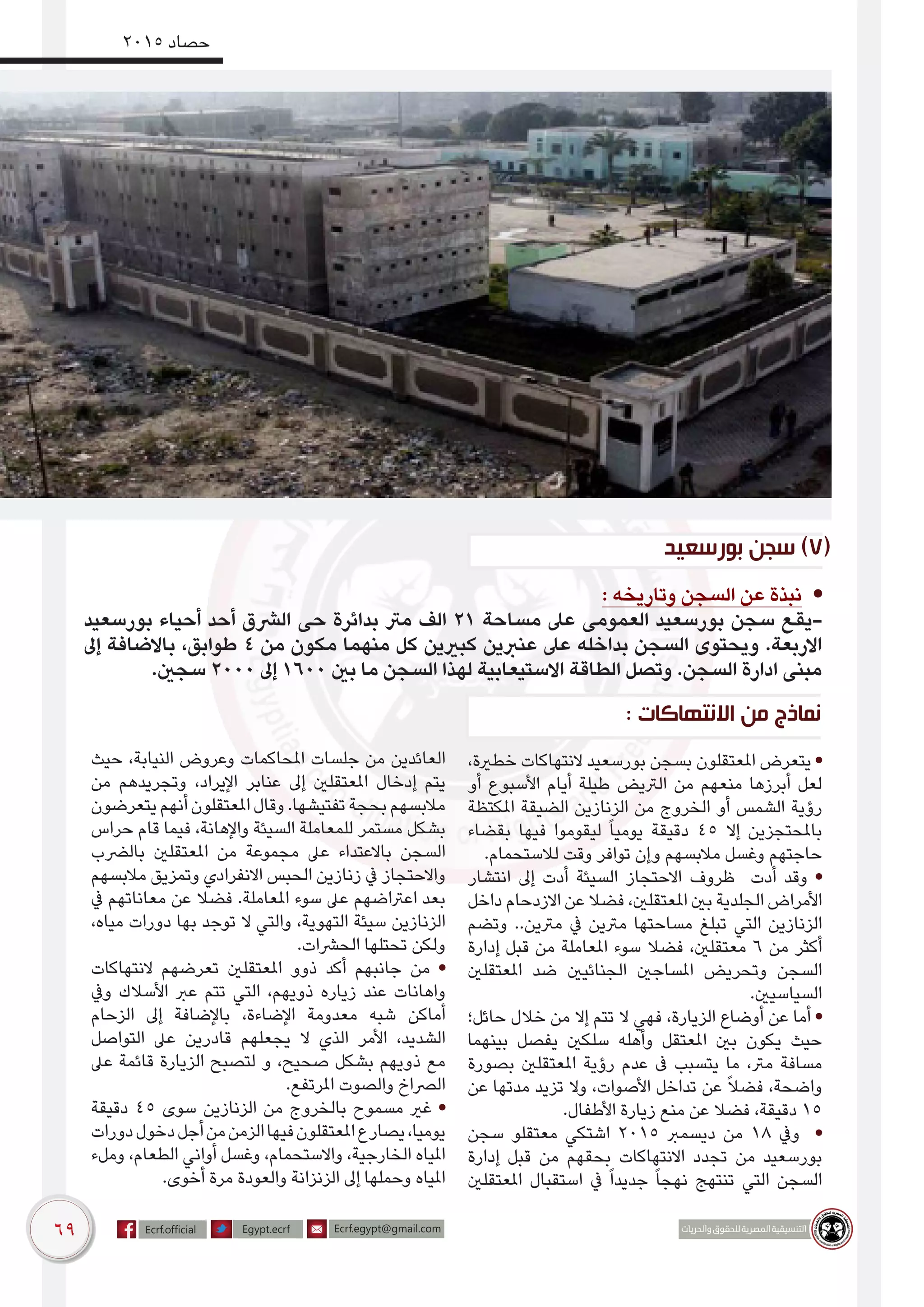 69
2015 ‫حصاد‬
‫بورسعيد‬ ‫سجن‬ )7(
: ‫وتاريخه‬ ‫السجن‬ ‫عن‬ ‫نبذة‬ •
‫بورسعيد‬ ‫أحياء‬ ‫أحد‬ ‫الرشق‬ ‫حى‬ ‫بدائرة‬ ‫مرت‬ ‫الف‬ 21 ‫مساحة‬ ‫عىل‬ ‫العمومى‬ ‫بورسعيد‬ ‫سجن‬ ‫-يقع‬
‫إىل‬ ‫باالضافة‬ ،‫طوابق‬ 4 ‫من‬ ‫مكون‬ ‫منهما‬ ‫كل‬ ‫كبريين‬ ‫عنربين‬ ‫عىل‬ ‫بداخله‬ ‫السجن‬ ‫ويحتوى‬ .‫االربعة‬
.‫سجني‬ 2000 ‫إىل‬ 1600 ‫بني‬ ‫ما‬ ‫السجن‬ ‫لهذا‬ ‫االستيعابية‬ ‫الطاقة‬ ‫وتصل‬ .‫السجن‬ ‫ادارة‬ ‫مبنى‬
،‫خطرية‬ ‫النتهاكات‬ ‫بورسعيد‬ ‫بسجن‬ ‫املعتقلون‬ ‫يتعرض‬ •
‫أو‬ ‫األسبوع‬ ‫أيام‬ ‫طيلة‬ ‫الرتيض‬ ‫من‬ ‫منعهم‬ ‫أبرزها‬ ‫لعل‬
‫املكتظة‬ ‫الضيقة‬ ‫الزنازين‬ ‫من‬ ‫الخروج‬ ‫أو‬ ‫الشمس‬ ‫رؤية‬
‫بقضاء‬ ‫فيها‬ ‫ليقوموا‬ ً‫ا‬‫يومي‬ ‫دقيقة‬ 45 ‫إال‬ ‫باملحتجزين‬
.‫لالستحمام‬ ‫وقت‬ ‫توافر‬ ‫وإن‬ ‫مالبسهم‬ ‫وغسل‬ ‫حاجتهم‬
‫انتشار‬ ‫إىل‬ ‫أدت‬ ‫السيئة‬ ‫االحتجاز‬ ‫ظروف‬ ‫أدت‬ ‫وقد‬ •
‫داخل‬ ‫االزدحام‬ ‫عن‬ ‫فضال‬ ،‫املعتقلني‬ ‫بني‬ ‫الجلدية‬ ‫األمراض‬
‫وتضم‬ ..‫مرتين‬ ‫يف‬ ‫مرتين‬ ‫مساحتها‬ ‫تبلغ‬ ‫التي‬ ‫الزنازين‬
‫إدارة‬ ‫قبل‬ ‫من‬ ‫املعاملة‬ ‫سوء‬ ‫فضال‬ ،‫معتقلني‬ 6 ‫من‬ ‫أكثر‬
‫املعتقلني‬ ‫ضد‬ ‫الجنائيني‬ ‫املساجني‬ ‫وتحريض‬ ‫السجن‬
.‫السياسيني‬
‫حائل؛‬ ‫خالل‬ ‫من‬ ‫إال‬ ‫تتم‬ ‫ال‬ ‫فهي‬ ،‫الزيارة‬ ‫أوضاع‬ ‫عن‬ ‫أما‬ •
‫بينهما‬ ‫يفصل‬ ‫سلكني‬ ‫وأهله‬ ‫املعتقل‬ ‫بني‬ ‫يكون‬ ‫حيث‬
‫بصورة‬ ‫املعتقلني‬ ‫رؤية‬ ‫عدم‬ ‫ىف‬ ‫يتسبب‬ ‫ما‬ ،‫مرت‬ ‫مسافة‬
‫عن‬ ‫مدتها‬ ‫تزيد‬ ‫وال‬ ،‫األصوات‬ ‫تداخل‬ ‫عن‬ ً‫ال‬‫فض‬ ،‫واضحة‬
.‫األطفال‬ ‫زيارة‬ ‫منع‬ ‫عن‬ ‫فضال‬ ،‫دقيقة‬ 15
‫سجن‬ ‫معتقلو‬ ‫اشتكي‬ 2015 ‫ديسمرب‬ ‫من‬ 18 ‫ويف‬ •
‫إدارة‬ ‫قبل‬ ‫من‬ ‫بحقهم‬ ‫االنتهاكات‬ ‫تجدد‬ ‫من‬ ‫بورسعيد‬
‫املعتقلني‬ ‫استقبال‬ ‫يف‬ ً‫ا‬‫جديد‬ ً‫ا‬‫نهج‬ ‫تنتهج‬ ‫التي‬ ‫السجن‬
‫حيث‬ ،‫النيابة‬ ‫وعروض‬ ‫املحاكمات‬ ‫جلسات‬ ‫من‬ ‫العائدين‬
‫من‬ ‫وتجريدهم‬ ،‫اإليراد‬ ‫عنابر‬ ‫إىل‬ ‫املعتقلني‬ ‫إدخال‬ ‫يتم‬
‫يتعرضون‬‫أنهم‬‫املعتقلون‬‫وقال‬.‫تفتيشها‬‫بحجة‬‫مالبسهم‬
‫حراس‬ ‫قام‬ ‫فيما‬ ،‫واإلهانة‬ ‫السيئة‬ ‫للمعاملة‬ ‫مستمر‬ ‫بشكل‬
‫بالرضب‬ ‫املعتقلني‬ ‫من‬ ‫مجموعة‬ ‫عىل‬ ‫باالعتداء‬ ‫السجن‬
‫مالبسهم‬ ‫وتمزيق‬ ‫االنفرادي‬ ‫الحبس‬ ‫زنازين‬ ‫يف‬ ‫واالحتجاز‬
‫يف‬ ‫معاناتهم‬ ‫عن‬ ‫فضال‬ .‫املعاملة‬ ‫سوء‬ ‫عىل‬ ‫اعرتاضهم‬ ‫بعد‬
،‫مياه‬ ‫دورات‬ ‫بها‬ ‫توجد‬ ‫ال‬ ‫والتي‬ ،‫التهوية‬ ‫سيئة‬ ‫الزنازين‬
.‫الحرشات‬ ‫تحتلها‬ ‫ولكن‬
‫النتهاكات‬ ‫تعرضهم‬ ‫املعتقلني‬ ‫ذوو‬ ‫أكد‬ ‫جانبهم‬ ‫من‬ •
‫ويف‬ ‫األسالك‬ ‫عرب‬ ‫تتم‬ ‫التي‬ ،‫ذويهم‬ ‫زياره‬ ‫عند‬ ‫واهانات‬
‫الزحام‬ ‫إىل‬ ‫باإلضافة‬ ،‫اإلضاءة‬ ‫معدومة‬ ‫شبه‬ ‫أماكن‬
‫التواصل‬ ‫عىل‬ ‫قادرين‬ ‫يجعلهم‬ ‫ال‬ ‫الذي‬ ‫األمر‬ ،‫الشديد‬
‫عىل‬ ‫قائمة‬ ‫الزيارة‬ ‫لتصبح‬ ‫و‬ ،‫صحيح‬ ‫بشكل‬ ‫ذويهم‬ ‫مع‬
.‫املرتفع‬ ‫والصوت‬ ‫الرصاخ‬
‫دقيقة‬ 45 ‫سوى‬ ‫الزنازين‬ ‫من‬ ‫بالخروج‬ ‫مسموح‬ ‫غري‬ •
‫دورات‬‫دخول‬‫أجل‬‫من‬‫الزمن‬‫فيها‬‫املعتقلون‬‫يصارع‬،‫يوميا‬
‫وملء‬ ،‫الطعام‬ ‫أواني‬ ‫وغسل‬ ،‫واالستحمام‬ ،‫الخارجية‬ ‫املياه‬
.‫أخوى‬ ‫مرة‬ ‫والعودة‬ ‫الزنزانة‬ ‫إىل‬ ‫وحملها‬ ‫املياه‬
: ‫االنتهاكات‬ ‫من‬ ‫نماذج‬
 