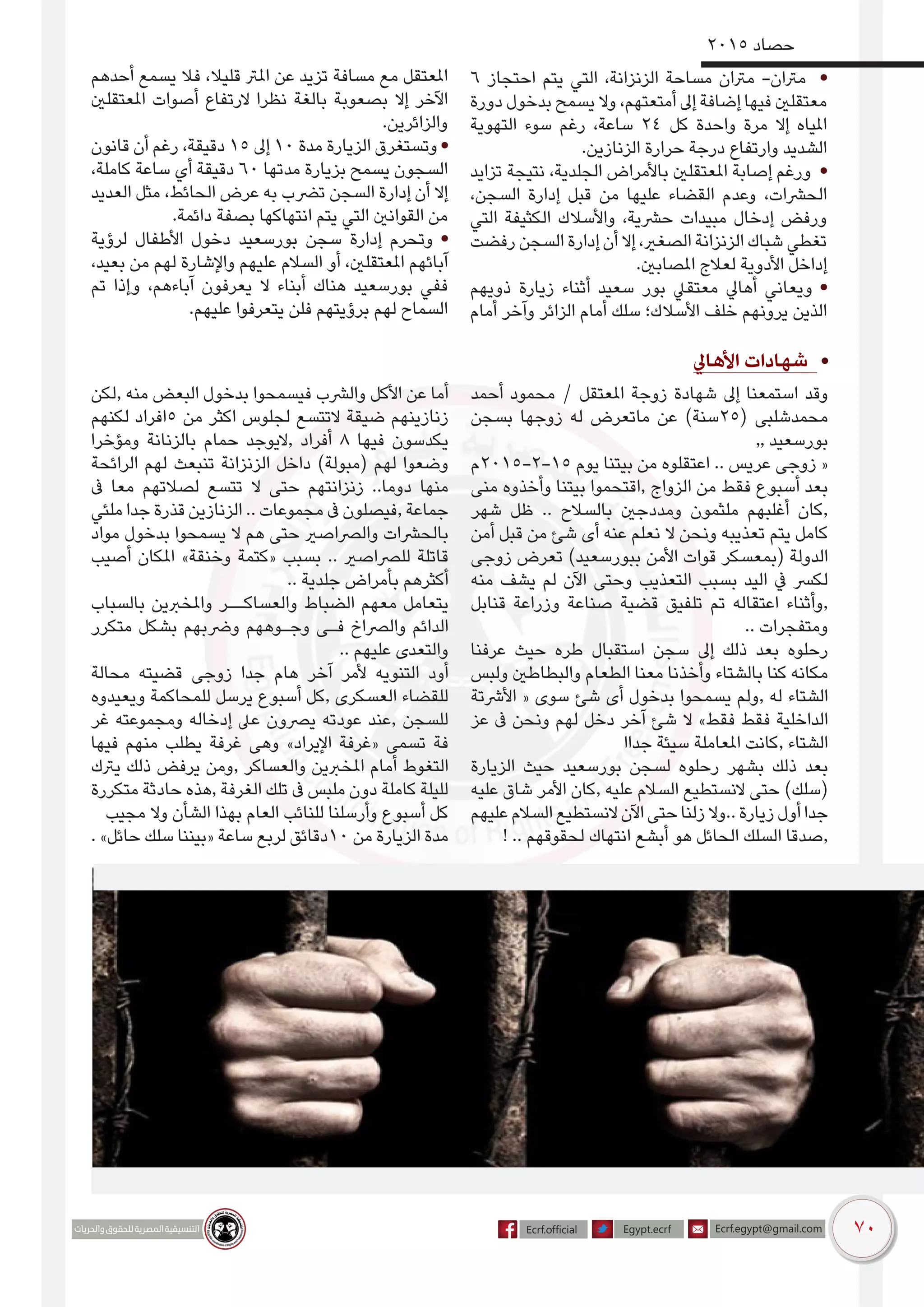 70
2015 ‫حصاد‬
6 ‫احتجاز‬ ‫يتم‬ ‫التي‬ ،‫الزنزانة‬ ‫مساحة‬ ‫مرتان‬ -‫مرتان‬ •
‫دورة‬ ‫بدخول‬ ‫يسمح‬ ‫وال‬ ،‫أمتعتهم‬ ‫إىل‬ ‫إضافة‬ ‫فيها‬ ‫معتقلني‬
‫التهوية‬ ‫سوء‬ ‫رغم‬ ،‫ساعة‬ 24 ‫كل‬ ‫واحدة‬ ‫مرة‬ ‫إال‬ ‫املياه‬
.‫الزنازين‬ ‫حرارة‬ ‫درجة‬ ‫وارتفاع‬ ‫الشديد‬
‫تزايد‬ ‫نتيجة‬ ،‫الجلدية‬ ‫باألمراض‬ ‫املعتقلني‬ ‫إصابة‬ ‫ورغم‬ •
،‫السجن‬ ‫إدارة‬ ‫قبل‬ ‫من‬ ‫عليها‬ ‫القضاء‬ ‫وعدم‬ ،‫الحرشات‬
‫التي‬ ‫الكثيفة‬ ‫واألسالك‬ ،‫حرشية‬ ‫مبيدات‬ ‫إدخال‬ ‫ورفض‬
‫رفضت‬ ‫السجن‬ ‫إدارة‬ ‫أن‬ ‫إال‬ ،‫الصغري‬ ‫الزنزانة‬ ‫شباك‬ ‫تغطي‬
.‫املصابني‬ ‫لعالج‬ ‫األدوية‬ ‫إداخل‬
‫ذويهم‬ ‫زيارة‬ ‫أثناء‬ ‫سعيد‬ ‫بور‬ ‫معتقيل‬ ‫أهايل‬ ‫ويعاني‬ •
‫أمام‬ ‫وآخر‬ ‫الزائر‬ ‫أمام‬ ‫سلك‬ ‫األسالك؛‬ ‫خلف‬ ‫يرونهم‬ ‫الذين‬
‫أحدهم‬ ‫يسمع‬ ‫فال‬ ،‫قليال‬ ‫املرت‬ ‫عن‬ ‫تزيد‬ ‫مسافة‬ ‫مع‬ ‫املعتقل‬
‫املعتقلني‬ ‫أصوات‬ ‫الرتفاع‬ ‫نظرا‬ ‫بالغة‬ ‫بصعوبة‬ ‫إال‬ ‫اآلخر‬
.‫والزائرين‬
‫قانون‬ ‫أن‬ ‫رغم‬ ،‫دقيقة‬ 15 ‫إىل‬ 10 ‫مدة‬ ‫الزيارة‬ ‫وتستغرق‬ •
،‫كاملة‬ ‫ساعة‬ ‫أي‬ ‫دقيقة‬ 60 ‫مدتها‬ ‫بزيارة‬ ‫يسمح‬ ‫السجون‬
‫العديد‬ ‫مثل‬ ،‫الحائط‬ ‫عرض‬ ‫به‬ ‫ترضب‬ ‫السجن‬ ‫إدارة‬ ‫أن‬ ‫إال‬
.‫دائمة‬ ‫بصفة‬ ‫انتهاكها‬ ‫يتم‬ ‫التي‬ ‫القوانني‬ ‫من‬
‫لرؤية‬ ‫األطفال‬ ‫دخول‬ ‫بورسعيد‬ ‫سجن‬ ‫إدارة‬ ‫وتحرم‬ •
،‫بعيد‬ ‫من‬ ‫لهم‬ ‫واإلشارة‬ ‫عليهم‬ ‫السالم‬ ‫أو‬ ،‫املعتقلني‬ ‫آبائهم‬
‫تم‬ ‫وإذا‬ ،‫آباءهم‬ ‫يعرفون‬ ‫ال‬ ‫أبناء‬ ‫هناك‬ ‫بورسعيد‬ ‫ففي‬
.‫عليهم‬ ‫يتعرفوا‬ ‫فلن‬ ‫برؤيتهم‬ ‫لهم‬ ‫السماح‬
‫األهايل‬ ‫شهادات‬ •
‫أحمد‬ ‫محمود‬ / ‫املعتقل‬ ‫زوجة‬ ‫شهادة‬ ‫إىل‬ ‫استمعنا‬ ‫وقد‬
‫بسجن‬ ‫زوجها‬ ‫له‬ ‫ماتعرض‬ ‫عن‬ )‫(52سنة‬ ‫محمدشلبى‬
,, ‫بورسعيد‬
‫51-2-5102م‬ ‫يوم‬ ‫بيتنا‬ ‫من‬ ‫اعتقلوه‬ .. ‫عريس‬ ‫زوجى‬ «
‫منى‬ ‫وأخذوه‬ ‫بيتنا‬ ‫,اقتحموا‬ ‫الزواج‬ ‫من‬ ‫فقط‬ ‫أسبوع‬ ‫بعد‬
‫شهر‬ ‫ظل‬ .. ‫بالسالح‬ ‫ومددجني‬ ‫ملثمون‬ ‫أغلبهم‬ ‫,كان‬
‫أمن‬ ‫قبل‬ ‫من‬ ‫شئ‬ ‫أى‬ ‫عنه‬ ‫نعلم‬ ‫ال‬ ‫ونحن‬ ‫تعذيبه‬ ‫يتم‬ ‫كامل‬
‫زوجى‬ ‫تعرض‬ )‫ببورسعيد‬ ‫األمن‬ ‫قوات‬ ‫(بمعسكر‬ ‫الدولة‬
‫منه‬ ‫يشف‬ ‫لم‬ ‫اآلن‬ ‫وحتى‬ ‫التعذيب‬ ‫بسبب‬ ‫اليد‬ ‫يف‬ ‫لكرس‬
‫قنابل‬ ‫وزراعة‬ ‫صناعة‬ ‫قضية‬ ‫تلفيق‬ ‫تم‬ ‫اعتقاله‬ ‫,وأثناء‬
.. ‫ومتفجرات‬
‫عرفنا‬ ‫حيث‬ ‫طره‬ ‫استقبال‬ ‫سجن‬ ‫إىل‬ ‫ذلك‬ ‫بعد‬ ‫رحلوه‬
‫ولبس‬ ‫والبطاطني‬ ‫الطعام‬ ‫معنا‬ ‫وأخذنا‬ ‫بالشتاء‬ ‫كنا‬ ‫مكانه‬
‫األرشتة‬ « ‫سوى‬ ‫شئ‬ ‫أى‬ ‫بدخول‬ ‫يسمحوا‬ ‫,ولم‬ ‫له‬ ‫الشتاء‬
‫عز‬ ‫ىف‬ ‫ونحن‬ ‫لهم‬ ‫دخل‬ ‫آخر‬ ‫شئ‬ ‫ال‬ »‫فقط‬ ‫فقط‬ ‫الداخلية‬
‫جداا‬ ‫سيئة‬ ‫املعاملة‬ ‫,كانت‬ ‫الشتاء‬
‫الزيارة‬ ‫حيث‬ ‫بورسعيد‬ ‫لسجن‬ ‫رحلوه‬ ‫بشهر‬ ‫ذلك‬ ‫بعد‬
‫عليه‬ ‫شاق‬ ‫األمر‬ ‫,كان‬ ‫عليه‬ ‫السالم‬ ‫النستطيع‬ ‫حتى‬ )‫(سلك‬
‫عليهم‬‫السالم‬‫النستطيع‬‫اآلن‬‫حتى‬‫زلنا‬‫..وال‬‫زيارة‬‫أول‬‫جدا‬
! .. ‫لحقوقهم‬ ‫انتهاك‬ ‫أبشع‬ ‫هو‬ ‫الحائل‬ ‫السلك‬ ‫,صدقا‬
‫,لكن‬ ‫منه‬ ‫البعض‬ ‫بدخول‬ ‫فيسمحوا‬ ‫والرشب‬ ‫األكل‬ ‫عن‬ ‫أما‬
‫لكنهم‬ ‫5افراد‬ ‫من‬ ‫اكثر‬ ‫لجلوس‬ ‫التتسع‬ ‫ضيقة‬ ‫زنازينهم‬
‫ومؤخرا‬ ‫بالزنانة‬ ‫حمام‬ ‫,اليوجد‬ ‫أفراد‬ 8 ‫فيها‬ ‫يكدسون‬
‫الرائحة‬ ‫لهم‬ ‫تنبعث‬ ‫الزنزانة‬ ‫داخل‬ )‫(مبولة‬ ‫لهم‬ ‫وضعوا‬
‫ىف‬ ‫معا‬ ‫لصالتهم‬ ‫تتسع‬ ‫ال‬ ‫حتى‬ ‫زنزانتهم‬ ..‫دوما‬ ‫منها‬
‫ملئي‬ ‫جدا‬ ‫قذرة‬ ‫الزنازين‬ .. ‫مجموعات‬ ‫ىف‬ ‫,فيصلون‬ ‫جماعة‬
‫مواد‬ ‫بدخول‬ ‫يسمحوا‬ ‫ال‬ ‫هم‬ ‫حتى‬ ‫والرصاصري‬ ‫بالحرشات‬
‫أصيب‬ ‫املكان‬ »‫وخنقة‬ ‫«كتمة‬ ‫بسبب‬ .. ‫للرصاصري‬ ‫قاتلة‬
.. ‫جلدية‬ ‫بأمراض‬ ‫أكثرهم‬
‫بالسباب‬ ‫واملخربين‬ ‫والعساكــر‬ ‫الضباط‬ ‫معهم‬ ‫يتعامل‬
‫متكرر‬ ‫بشكل‬ ‫ورضبهم‬ ‫وجـوههم‬ ‫فـى‬ ‫والرصاخ‬ ‫الدائم‬
.. ‫عليهم‬ ‫والتعدى‬
‫محالة‬ ‫قضيته‬ ‫زوجى‬ ‫جدا‬ ‫هام‬ ‫آخر‬ ‫ألمر‬ ‫التنويه‬ ‫أود‬
‫ويعيدوه‬ ‫للمحاكمة‬ ‫يرسل‬ ‫أسبوع‬ ‫,كل‬ ‫العسكرى‬ ‫للقضاء‬
‫غر‬ ‫ومجموعته‬ ‫إدخاله‬ ‫عىل‬ ‫يرصون‬ ‫عودته‬ ‫,عند‬ ‫للسجن‬
‫فيها‬ ‫منهم‬ ‫يطلب‬ ‫غرفة‬ ‫وهى‬ »‫اإليراد‬ ‫«غرفة‬ ‫تسمى‬ ‫فة‬
‫يرتك‬ ‫ذلك‬ ‫يرفض‬ ‫,ومن‬ ‫والعساكر‬ ‫املخربين‬ ‫أمام‬ ‫التغوط‬
‫متكررة‬ ‫حادثة‬ ‫,هذه‬ ‫الغرفة‬ ‫تلك‬ ‫ىف‬ ‫ملبس‬ ‫دون‬ ‫كاملة‬ ‫لليلة‬
‫مجيب‬ ‫وال‬ ‫الشأن‬ ‫بهذا‬ ‫العام‬ ‫للنائب‬ ‫وأرسلنا‬ ‫أسبوع‬ ‫كل‬
. »‫حائل‬ ‫سلك‬ ‫«بيننا‬ ‫ساعة‬ ‫لربع‬ ‫01دقائق‬ ‫من‬ ‫الزيارة‬ ‫مدة‬
 