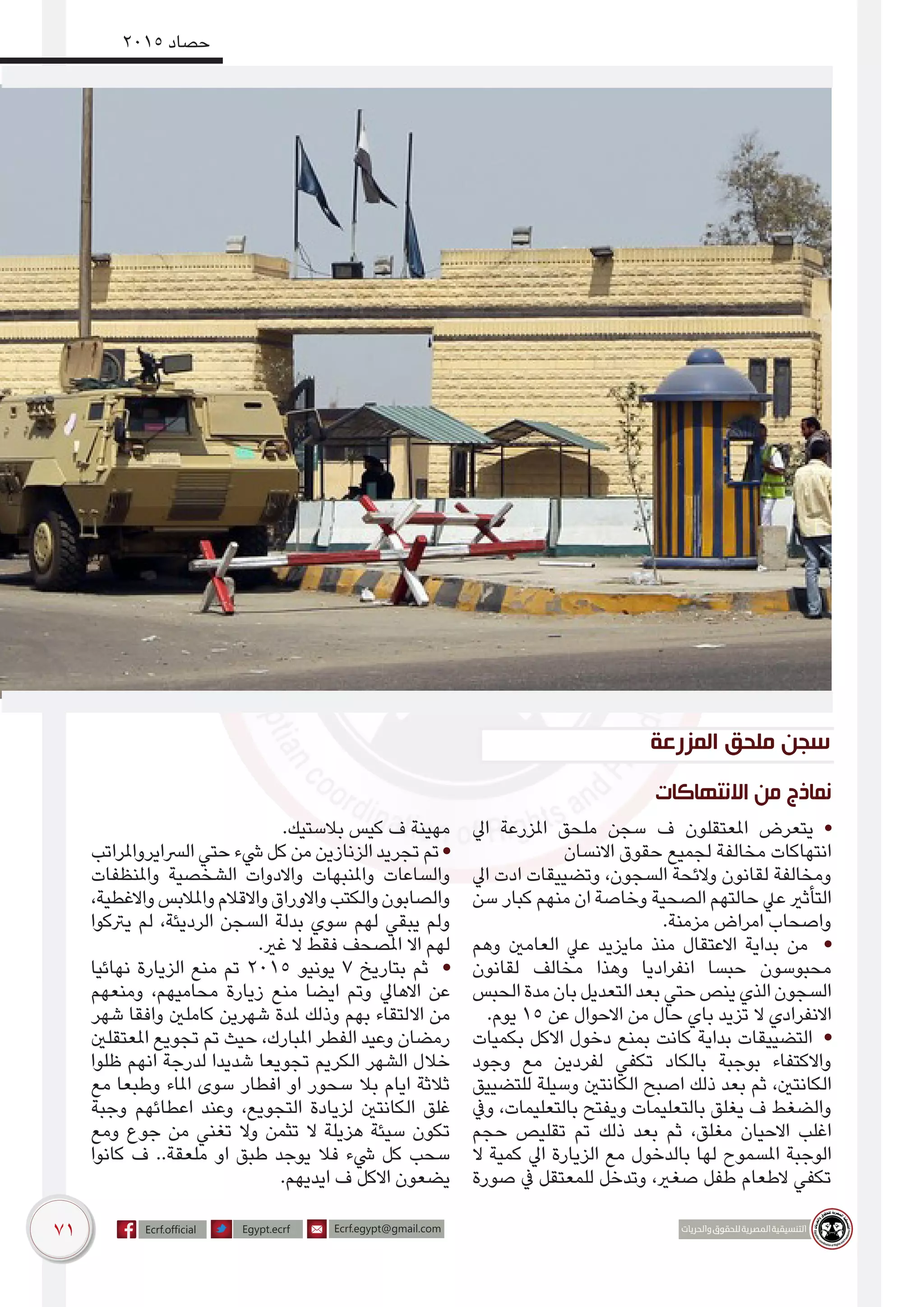 71
2015 ‫حصاد‬
‫االنتهاكات‬ ‫من‬ ‫نماذج‬
‫ايل‬ ‫املزرعة‬ ‫ملحق‬ ‫سجن‬ ‫ف‬ ‫املعتقلون‬ ‫يتعرض‬ •
‫االنسان‬ ‫حقوق‬ ‫لجميع‬ ‫مخالفة‬ ‫انتهاكات‬
‫ايل‬ ‫ادت‬ ‫وتضييقات‬ ،‫السجون‬ ‫والئحة‬ ‫لقانون‬ ‫ومخالفة‬
‫سن‬ ‫كبار‬ ‫منهم‬ ‫ان‬ ‫وخاصة‬ ‫الصحية‬ ‫حالتهم‬ ‫عيل‬ ‫التأثري‬
.‫مزمنة‬ ‫امراض‬ ‫واصحاب‬
‫وهم‬ ‫العامني‬ ‫عيل‬ ‫مايزيد‬ ‫منذ‬ ‫االعتقال‬ ‫بداية‬ ‫من‬ •
‫لقانون‬ ‫مخالف‬ ‫وهذا‬ ‫انفراديا‬ ‫حبسا‬ ‫محبوسون‬
‫الحبس‬‫مدة‬‫بان‬‫التعديل‬‫بعد‬‫حتي‬‫ينص‬‫الذي‬‫السجون‬
.‫يوم‬ ١٥ ‫عن‬ ‫االحوال‬ ‫من‬ ‫حال‬ ‫باي‬ ‫تزيد‬ ‫ال‬ ‫االنفرادي‬
‫بكميات‬ ‫االكل‬ ‫دخول‬ ‫بمنع‬ ‫كانت‬ ‫بداية‬ ‫التضييقات‬ •
‫وجود‬ ‫مع‬ ‫لفردين‬ ‫تكفي‬ ‫بالكاد‬ ‫بوجبة‬ ‫واالكتفاء‬
‫للتضييق‬ ‫وسيلة‬ ‫الكانتني‬ ‫اصبح‬ ‫ذلك‬ ‫بعد‬ ‫ثم‬ ،‫الكانتني‬
‫ويف‬ ،‫بالتعليمات‬ ‫ويفتح‬ ‫بالتعليمات‬ ‫يغلق‬ ‫ف‬ ‫والضغط‬
‫حجم‬ ‫تقليص‬ ‫تم‬ ‫ذلك‬ ‫بعد‬ ‫ثم‬ ،‫مغلق‬ ‫االحيان‬ ‫اغلب‬
‫ال‬ ‫كمية‬ ‫ايل‬ ‫الزيارة‬ ‫مع‬ ‫بالدخول‬ ‫لها‬ ‫املسموح‬ ‫الوجبة‬
‫صورة‬ ‫يف‬ ‫للمعتقل‬ ‫وتدخل‬ ،‫صغري‬ ‫طفل‬ ‫الطعام‬ ‫تكفي‬
.‫بالستيك‬ ‫كيس‬ ‫ف‬ ‫مهينة‬
‫الرسايرواملراتب‬ ‫حتي‬ ‫يشء‬ ‫كل‬ ‫من‬ ‫الزنازين‬ ‫تجريد‬ ‫تم‬ •
‫واملنظفات‬ ‫الشخصية‬ ‫واالدوات‬ ‫واملنبهات‬ ‫والساعات‬
،‫واالغطية‬‫واملالبس‬‫واالقالم‬‫واالوراق‬‫والكتب‬‫والصابون‬
‫يرتكوا‬ ‫لم‬ ،‫الرديئة‬ ‫السجن‬ ‫بدلة‬ ‫سوي‬ ‫لهم‬ ‫يبقي‬ ‫ولم‬
.‫غري‬ ‫ال‬ ‫فقط‬ ‫املصحف‬ ‫اال‬ ‫لهم‬
‫نهائيا‬ ‫الزيارة‬ ‫منع‬ ‫تم‬ ٢٠١٥ ‫يونيو‬ ٧ ‫بتاريخ‬ ‫ثم‬ •
‫ومنعهم‬ ،‫محاميهم‬ ‫زيارة‬ ‫منع‬ ‫ايضا‬ ‫وتم‬ ‫االهايل‬ ‫عن‬
‫شهر‬ ‫وافقا‬ ‫كاملني‬ ‫شهرين‬ ‫ملدة‬ ‫وذلك‬ ‫بهم‬ ‫االلتقاء‬ ‫من‬
‫املعتقلني‬ ‫تجويع‬ ‫تم‬ ‫حيث‬ ،‫املبارك‬ ‫الفطر‬ ‫وعيد‬ ‫رمضان‬
‫ظلوا‬ ‫انهم‬ ‫لدرجة‬ ‫شديدا‬ ‫تجويعا‬ ‫الكريم‬ ‫الشهر‬ ‫خالل‬
‫مع‬ ‫وطبعا‬ ‫املاء‬ ‫سوى‬ ‫افطار‬ ‫او‬ ‫سحور‬ ‫بال‬ ‫ايام‬ ‫ثالثة‬
‫وجبة‬ ‫اعطائهم‬ ‫وعند‬ ،‫التجويع‬ ‫لزيادة‬ ‫الكانتني‬ ‫غلق‬
‫ومع‬ ‫جوع‬ ‫من‬ ‫تغني‬ ‫وال‬ ‫تثمن‬ ‫ال‬ ‫هزيلة‬ ‫سيئة‬ ‫تكون‬
‫كانوا‬ ‫ف‬ ..‫ملعقة‬ ‫او‬ ‫طبق‬ ‫يوجد‬ ‫فال‬ ‫يشء‬ ‫كل‬ ‫سحب‬
.‫ايديهم‬ ‫ف‬ ‫االكل‬ ‫يضعون‬
‫المزرعة‬ ‫ملحق‬ ‫سجن‬
 