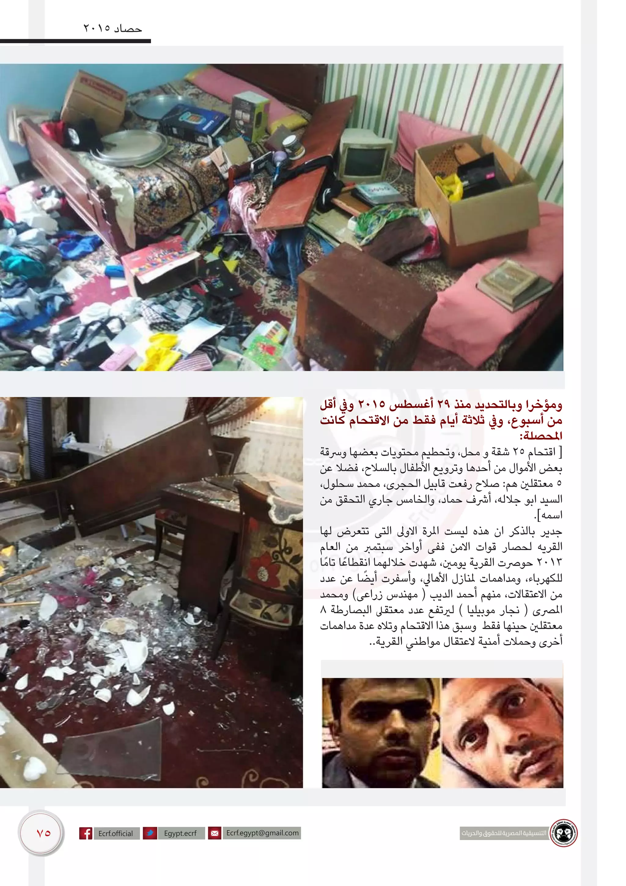 75
2015 ‫حصاد‬
‫أقل‬ ‫ويف‬ 2015 ‫أغسطس‬ 29 ‫منذ‬ ‫وبالتحديد‬ ‫ومؤخرا‬
‫كانت‬ ‫االقتحام‬ ‫من‬ ‫فقط‬ ‫أيام‬ ‫ثالثة‬ ‫ويف‬ ،‫أسبوع‬ ‫من‬
:‫املحصلة‬
‫ورسقة‬ ‫بعضها‬ ‫محتويات‬ ‫وتحطيم‬ ،‫محل‬ ‫و‬ ‫شقة‬ 25 ‫اقتحام‬ [
‫عن‬ ‫فضال‬ ،‫بالسالح‬ ‫األطفال‬ ‫وترويع‬ ‫أحدها‬ ‫من‬ ‫األموال‬ ‫بعض‬
،‫سحلول‬ ‫محمد‬ ،‫الحجرى‬ ‫قابيل‬ ‫رفعت‬ ‫صالح‬ :‫هم‬ ‫معتقلني‬ 5
‫من‬ ‫التحقق‬ ‫جاري‬ ‫والخامس‬ ،‫حماد‬ ‫أرشف‬ ،‫جالله‬ ‫ابو‬ ‫السيد‬
.]‫اسمه‬
‫لها‬ ‫تتعرض‬ ‫التى‬ ‫االوىل‬ ‫املرة‬ ‫ليست‬ ‫هذه‬ ‫ان‬ ‫بالذكر‬ ‫جدير‬
‫العام‬ ‫من‬ ‫سبتمرب‬ ‫أواخر‬ ‫ففى‬ ‫االمن‬ ‫قوات‬ ‫لحصار‬ ‫القريه‬
‫ًا‬‫م‬‫تا‬ ‫ا‬ً‫انقطاع‬ ‫خاللهما‬ ‫شهدت‬ ،‫يومني‬ ‫القرية‬ ‫حورصت‬ 2013
‫عدد‬ ‫عن‬ ‫ا‬ ً‫أيض‬ ‫وأسفرت‬ ،‫األهايل‬ ‫ملنازل‬ ‫ومداهمات‬ ،‫للكهرباء‬
‫ومحمد‬ )‫زراعى‬ ‫مهندس‬ ( ‫الديب‬ ‫أحمد‬ ‫منهم‬ ،‫االعتقاالت‬ ‫من‬
8 ‫البصارطة‬ ‫معتقىل‬ ‫عدد‬ ‫لريتفع‬ ) ‫موبيليا‬ ‫نجار‬ ( ‫املرصى‬
‫مداهمات‬ ‫عدة‬ ‫وتاله‬ ‫االقتحام‬ ‫هذا‬ ‫وسبق‬ ‫فقط‬ ‫حينها‬ ‫معتقلني‬
..‫القرية‬ ‫مواطني‬ ‫العتقال‬ ‫أمنية‬ ‫وحمالت‬ ‫أخرى‬
 