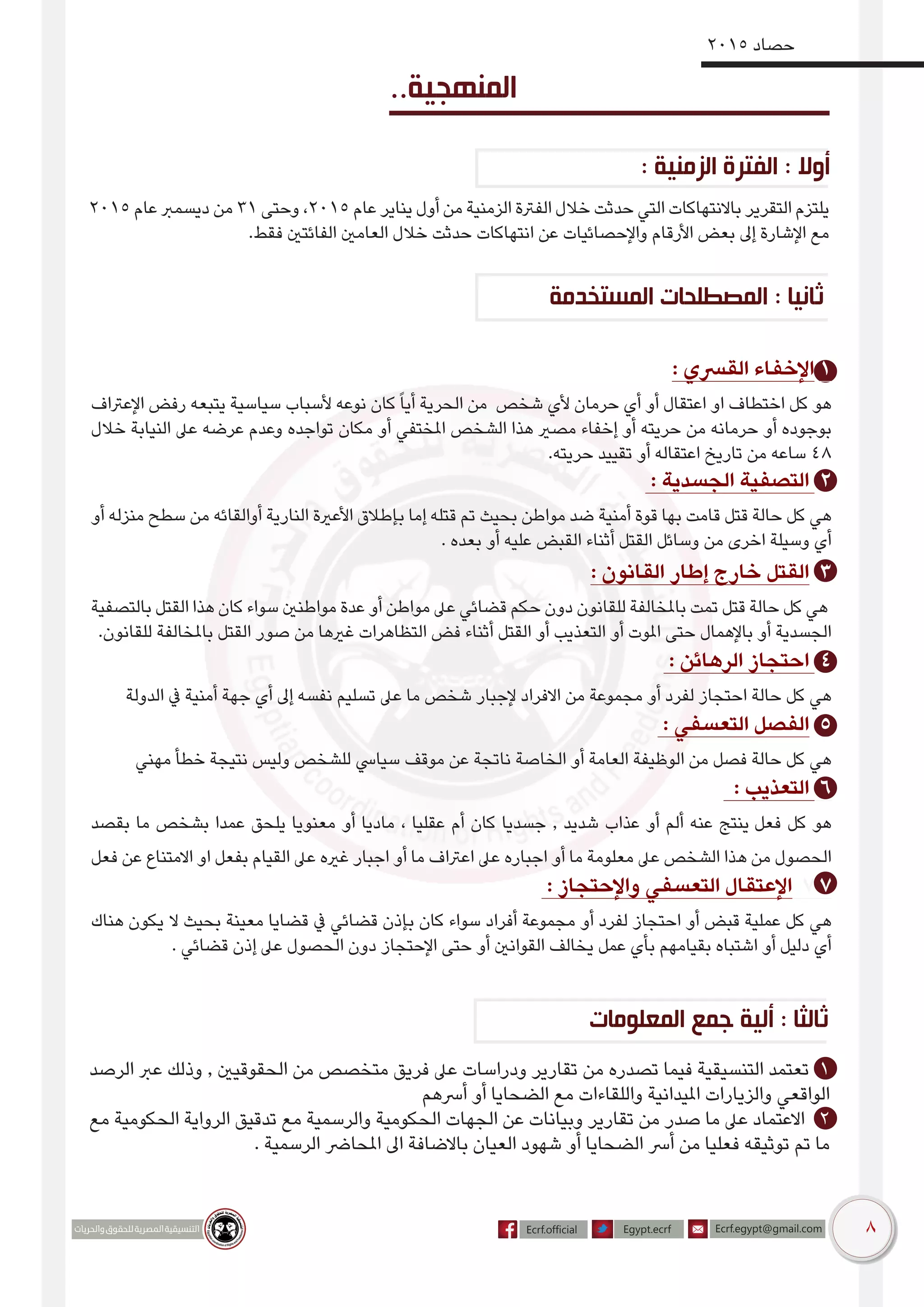 8
2015 ‫حصاد‬
2015 ‫عام‬ ‫ديسمرب‬ ‫من‬ 31 ‫وحتى‬ ،2015 ‫عام‬ ‫يناير‬ ‫أول‬ ‫من‬ ‫الزمنية‬ ‫الفرتة‬ ‫خالل‬ ‫حدثت‬ ‫التي‬ ‫باالنتهاكات‬ ‫التقرير‬ ‫يلتزم‬
.‫فقط‬ ‫الفائتني‬ ‫العامني‬ ‫خالل‬ ‫حدثت‬ ‫انتهاكات‬ ‫عن‬ ‫واإلحصائيات‬ ‫األرقام‬ ‫بعض‬ ‫إىل‬ ‫اإلشارة‬ ‫مع‬
..‫المنهجية‬
: ‫الزمنية‬ ‫الفترة‬ : ‫أوال‬
‫المستخدمة‬ ‫المصطلحات‬ : ‫ثانيا‬
: ‫القرسي‬ ‫اإلخفاء‬ 1
‫اإلعرتاف‬ ‫رفض‬ ‫يتبعه‬ ‫سياسية‬ ‫ألسباب‬ ‫نوعه‬ ‫كان‬ً‫ا‬‫أي‬ ‫الحرية‬ ‫من‬ ‫شخص‬ ‫ألي‬ ‫حرمان‬ ‫أي‬ ‫أو‬ ‫اعتقال‬ ‫او‬ ‫اختطاف‬ ‫كل‬ ‫هو‬
‫خالل‬ ‫النيابة‬ ‫عىل‬ ‫عرضه‬ ‫وعدم‬ ‫تواجده‬ ‫مكان‬ ‫أو‬ ‫املختفي‬ ‫الشخص‬ ‫هذا‬ ‫مصري‬ ‫إخفاء‬ ‫أو‬ ‫حريته‬ ‫من‬ ‫حرمانه‬ ‫أو‬ ‫بوجوده‬
.‫حريته‬ ‫تقييد‬ ‫أو‬ ‫اعتقاله‬ ‫تاريخ‬ ‫من‬ ‫ساعه‬ 48
: ‫الجسدية‬ ‫التصفية‬ 2
‫أو‬ ‫منزله‬ ‫سطح‬ ‫من‬ ‫أوالقائه‬ ‫النارية‬ ‫األعرية‬ ‫بإطالق‬ ‫إما‬ ‫قتله‬ ‫تم‬ ‫بحيث‬ ‫مواطن‬ ‫ضد‬ ‫أمنية‬ ‫قوة‬ ‫بها‬ ‫قامت‬ ‫قتل‬ ‫حالة‬ ‫كل‬ ‫هي‬
. ‫بعده‬ ‫أو‬ ‫عليه‬ ‫القبض‬ ‫أثناء‬ ‫القتل‬ ‫وسائل‬ ‫من‬ ‫اخرى‬ ‫وسيلة‬ ‫أي‬
: ‫القانون‬ ‫إطار‬ ‫خارج‬ ‫القتل‬ 3
‫بالتصفية‬ ‫القتل‬ ‫هذا‬ ‫كان‬ ‫سواء‬ ‫مواطنني‬ ‫عدة‬ ‫أو‬ ‫مواطن‬ ‫عىل‬ ‫قضائي‬ ‫حكم‬ ‫دون‬ ‫للقانون‬ ‫باملخالفة‬ ‫تمت‬ ‫قتل‬ ‫حالة‬ ‫كل‬ ‫هي‬
.‫للقانون‬ ‫باملخالفة‬ ‫القتل‬ ‫صور‬ ‫من‬ ‫غريها‬ ‫التظاهرات‬ ‫فض‬ ‫أثناء‬ ‫القتل‬ ‫أو‬ ‫التعذيب‬ ‫أو‬ ‫املوت‬ ‫حتى‬ ‫باإلهمال‬ ‫أو‬ ‫الجسدية‬
: ‫الرهائن‬ ‫احتجاز‬ 4
‫الدولة‬ ‫يف‬ ‫أمنية‬ ‫جهة‬ ‫أي‬ ‫إىل‬ ‫نفسه‬ ‫تسليم‬ ‫عىل‬ ‫ما‬ ‫شخص‬ ‫إلجبار‬ ‫االفراد‬ ‫من‬ ‫مجموعة‬ ‫أو‬ ‫لفرد‬ ‫احتجاز‬ ‫حالة‬ ‫كل‬ ‫هي‬
: ‫التعسفي‬ ‫الفصل‬ 5
‫مهني‬ ‫خطأ‬ ‫نتيجة‬ ‫وليس‬ ‫للشخص‬ ‫سيايس‬ ‫موقف‬ ‫عن‬ ‫ناتجة‬ ‫الخاصة‬ ‫أو‬ ‫العامة‬ ‫الوظيفة‬ ‫من‬ ‫فصل‬ ‫حالة‬ ‫كل‬ ‫هي‬
: ‫التعذيب‬ 6
‫بقصد‬ ‫ما‬ ‫بشخص‬ ‫عمدا‬ ‫يلحق‬ ‫معنويا‬ ‫أو‬ ‫ماديا‬ ، ‫ﻋﻘﻠﻴﺎ‬ ‫أم‬ ‫كان‬ ‫جسديا‬ , ‫شديد‬ ‫عذاب‬ ‫أو‬ ‫ألم‬ ‫ﻋﻨﻪ‬ ‫ﻴﻨﺘﺞ‬ ‫فعل‬ ‫كل‬ ‫هو‬
‫فعل‬ ‫عن‬ ‫االمتناع‬ ‫او‬ ‫بفعل‬ ‫القيام‬ ‫عىل‬ ‫غريه‬ ‫اجبار‬ ‫أو‬ ‫ما‬ ‫اعرتاف‬ ‫عىل‬ ‫اجباره‬ ‫أو‬ ‫ما‬ ‫معلومة‬ ‫عىل‬ ‫الشخص‬ ‫ﻫذا‬ ‫من‬ ‫الحصول‬
: ‫واإلحتجاز‬ ‫التعسفي‬ ‫اإلعتقال‬ 7 7
‫هناك‬ ‫يكون‬ ‫ال‬ ‫بحيث‬ ‫معينة‬ ‫قضايا‬ ‫يف‬ ‫قضائي‬ ‫بإذن‬ ‫كان‬ ‫سواء‬ ‫أفراد‬ ‫مجموعة‬ ‫أو‬ ‫لفرد‬ ‫احتجاز‬ ‫أو‬ ‫قبض‬ ‫عملية‬ ‫كل‬ ‫هي‬
. ‫قضائي‬ ‫إذن‬ ‫عىل‬ ‫الحصول‬ ‫دون‬ ‫اإلحتجاز‬ ‫حتى‬ ‫أو‬ ‫القوانني‬ ‫يخالف‬ ‫عمل‬ ‫بأي‬ ‫بقيامهم‬ ‫اشتباه‬ ‫أو‬ ‫دليل‬ ‫أي‬
‫الرصد‬ ‫عرب‬ ‫وذلك‬ , ‫الحقوقيني‬ ‫من‬ ‫متخصص‬ ‫فريق‬ ‫عىل‬ ‫ودراسات‬ ‫تقارير‬ ‫من‬ ‫تصدره‬ ‫فيما‬ ‫التنسيقية‬ ‫تعتمد‬ 1
‫أرسهم‬ ‫أو‬ ‫الضحايا‬ ‫مع‬ ‫واللقاءات‬ ‫امليدانية‬ ‫والزيارات‬ ‫الواقعي‬
‫مع‬ ‫الحكومية‬ ‫الرواية‬ ‫تدقيق‬ ‫مع‬ ‫والرسمية‬ ‫الحكومية‬ ‫الجهات‬ ‫عن‬ ‫وبيانات‬ ‫تقارير‬ ‫من‬ ‫صدر‬ ‫ما‬ ‫عىل‬ ‫االعتماد‬ 2
. ‫الرسمية‬ ‫املحارض‬ ‫اىل‬ ‫باالضافة‬ ‫العيان‬ ‫شهود‬ ‫أو‬ ‫الضحايا‬ ‫أرس‬ ‫من‬ ‫فعليا‬ ‫توثيقه‬ ‫تم‬ ‫ما‬
‫المعلومات‬ ‫جمع‬ ‫ألية‬ : ‫ثالثا‬
 