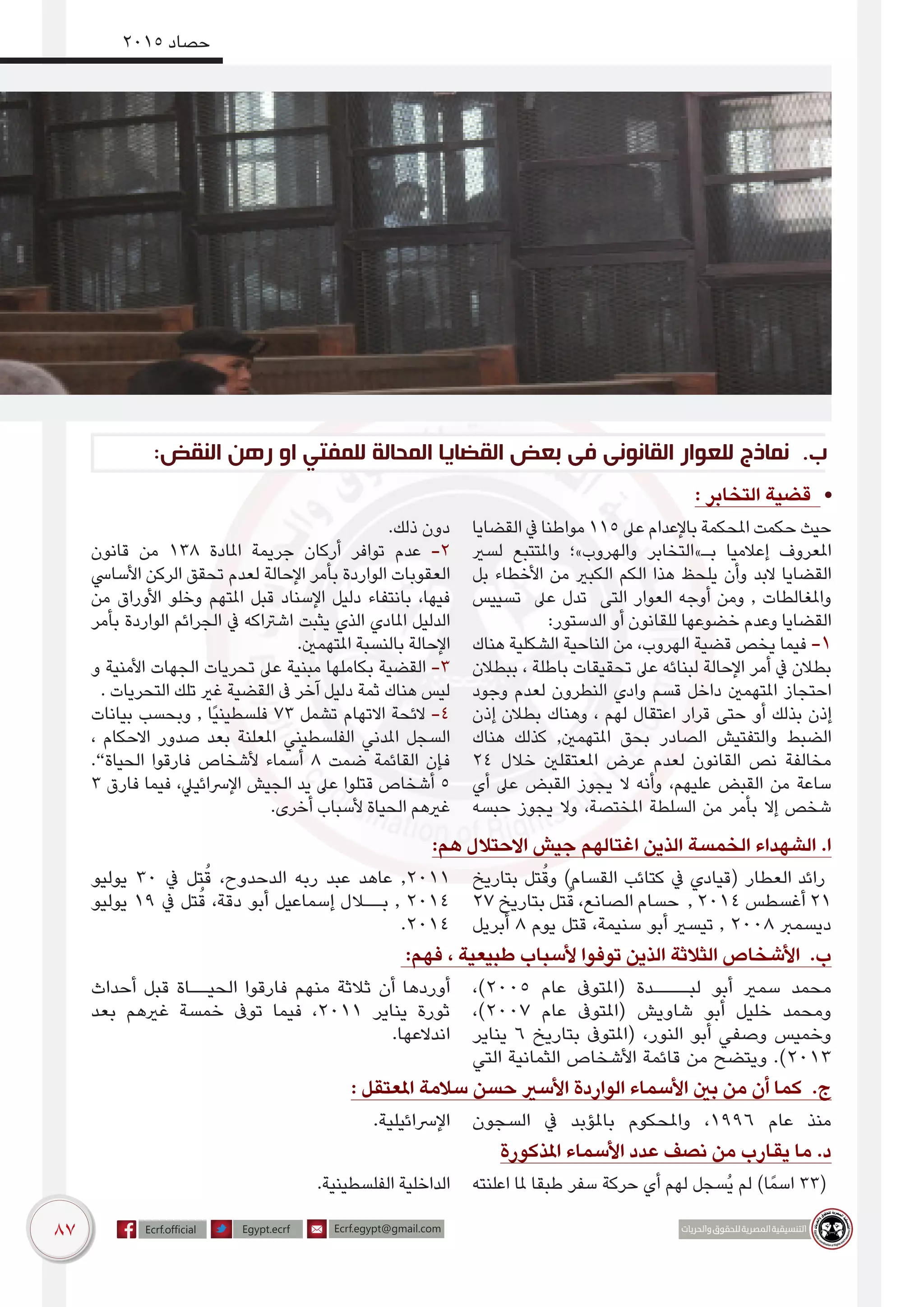 87
2015 ‫حصاد‬
:‫النقض‬ ‫رهن‬ ‫او‬ ‫للمفتي‬ ‫المحالة‬ ‫القضايا‬ ‫بعض‬ ‫فى‬ ‫القانونى‬ ‫للعوار‬ ‫نماذج‬ .‌‫ب‬
: ‫التخابر‬ ‫قضية‬ •
‫القضايا‬ ‫يف‬ ‫مواطنا‬ 115 ‫عىل‬ ‫باإلعدام‬ ‫املحكمة‬ ‫حكمت‬ ‫حيث‬
‫لسري‬ ‫واملتتبع‬ ‫والهروب»؛‬ ‫بـ»التخابر‬ ‫إعالميا‬ ‫املعروف‬
‫بل‬ ‫األخطاء‬ ‫من‬ ‫الكبري‬ ‫الكم‬ ‫هذا‬ ‫يلحظ‬ ‫وأن‬ ‫البد‬ ‫القضايا‬
‫تسييس‬ ‫عىل‬ ‫تدل‬ ‫التى‬ ‫العوار‬ ‫أوجه‬ ‫ومن‬ , ‫واملغالطات‬
:‫الدستور‬ ‫أو‬ ‫للقانون‬ ‫خضوعها‬ ‫وعدم‬ ‫القضايا‬
‫هناك‬ ‫الشكلية‬ ‫الناحية‬ ‫من‬ ،‫الهروب‬ ‫قضية‬ ‫يخص‬ ‫فيما‬ -1
‫ببطالن‬ ، ‫باطلة‬ ‫تحقيقات‬ ‫عىل‬ ‫لبنائه‬ ‫اإلحالة‬ ‫أمر‬ ‫يف‬ ‫بطالن‬
‫وجود‬ ‫لعدم‬ ‫النطرون‬ ‫وادي‬ ‫قسم‬ ‫داخل‬ ‫املتهمني‬ ‫احتجاز‬
‫إذن‬ ‫بطالن‬ ‫وهناك‬ ، ‫لهم‬ ‫اعتقال‬ ‫قرار‬ ‫حتى‬ ‫أو‬ ‫بذلك‬ ‫إذن‬
‫هناك‬ ‫كذلك‬ ,‫املتهمني‬ ‫بحق‬ ‫الصادر‬ ‫والتفتيش‬ ‫الضبط‬
24 ‫خالل‬ ‫املعتقلني‬ ‫عرض‬ ‫لعدم‬ ‫القانون‬ ‫نص‬ ‫مخالفة‬
‫أي‬ ‫عىل‬ ‫القبض‬ ‫يجوز‬ ‫ال‬ ‫وأنه‬ ،‫عليهم‬ ‫القبض‬ ‫من‬ ‫ساعة‬
‫حبسه‬ ‫يجوز‬ ‫وال‬ ،‫املختصة‬ ‫السلطة‬ ‫من‬ ‫بأمر‬ ‫إال‬ ‫شخص‬
.‫ذلك‬ ‫دون‬
‫قانون‬ ‫من‬ 138 ‫املادة‬ ‫جريمة‬ ‫أركان‬ ‫توافر‬ ‫عدم‬ -2
‫األسايس‬ ‫الركن‬ ‫تحقق‬ ‫لعدم‬ ‫اإلحالة‬ ‫بأمر‬ ‫الواردة‬ ‫العقوبات‬
‫من‬ ‫األوراق‬ ‫وخلو‬ ‫املتهم‬ ‫قبل‬ ‫اإلسناد‬ ‫دليل‬ ‫بانتفاء‬ ،‫فيها‬
‫بأمر‬ ‫الواردة‬ ‫الجرائم‬ ‫يف‬ ‫اشرتاكه‬ ‫يثبت‬ ‫الذي‬ ‫املادي‬ ‫الدليل‬
.‫املتهمني‬ ‫بالنسبة‬ ‫اإلحالة‬
‫و‬ ‫األمنية‬ ‫الجهات‬ ‫تحريات‬ ‫عىل‬ ‫مبنية‬ ‫بكاملها‬ ‫القضية‬ -3
. ‫التحريات‬ ‫تلك‬ ‫غري‬ ‫القضية‬ ‫ىف‬ ‫آخر‬ ‫دليل‬ ‫ثمة‬ ‫هناك‬ ‫ليس‬
‫بيانات‬ ‫وبحسب‬ , ‫ًا‬‫ي‬‫فلسطين‬ 73 ‫تشمل‬ ‫االتهام‬ ‫الئحة‬ -4
، ‫االحكام‬ ‫صدور‬ ‫بعد‬ ‫املعلنة‬ ‫الفلسطيني‬ ‫املدني‬ ‫السجل‬
.”‫الحياة‬ ‫فارقوا‬ ‫ألشخاص‬ ‫أسماء‬ 8 ‫ضمت‬ ‫القائمة‬ ‫فإن‬
3 ‫فارق‬ ‫فيما‬ ،‫اإلرسائييل‬ ‫الجيش‬ ‫يد‬ ‫عىل‬ ‫قتلوا‬ ‫أشخاص‬ 5
.‫أخرى‬ ‫ألسباب‬ ‫الحياة‬ ‫غريهم‬
:‫هم‬ ‫االحتالل‬ ‫جيش‬ ‫اغتالهم‬ ‫الذين‬ ‫الخمسة‬ ‫الشهداء‬ .‫ا‬
‫بتاريخ‬ ‫تل‬ُ‫وق‬ )‫القسام‬ ‫كتائب‬ ‫يف‬ ‫(قيادي‬ ‫العطار‬ ‫رائد‬
27 ‫بتاريخ‬ ‫تل‬ُ‫ق‬ ،‫الصانع‬ ‫حسام‬ , 2014 ‫أغسطس‬ 21
‫أبريل‬ 8 ‫يوم‬ ‫قتل‬ ،‫سنيمة‬ ‫أبو‬ ‫تيسري‬ , 2008 ‫ديسمرب‬
‫يوليو‬ 30 ‫يف‬ ‫تل‬ُ‫ق‬ ،‫الدحدوح‬ ‫ربه‬ ‫عبد‬ ‫عاهد‬ ,2011
‫يوليو‬ 19 ‫يف‬ ‫تل‬ُ‫ق‬ ،‫دقة‬ ‫أبو‬ ‫إسماعيل‬ ‫بــالل‬ , 2014
.2014
:‫فهم‬ ، ‫طبيعية‬ ‫ألسباب‬ ‫توفوا‬ ‫الذين‬ ‫الثالثة‬ ‫األشخاص‬ .‫ب‬
،)2005 ‫عام‬ ‫(املتوىف‬ ‫لبــــدة‬ ‫أبو‬ ‫سمري‬ ‫محمد‬
،)2007 ‫عام‬ ‫(املتوىف‬ ‫شاويش‬ ‫أبو‬ ‫خليل‬ ‫ومحمد‬
‫يناير‬ 6 ‫بتاريخ‬ ‫(املتوىف‬ ،‫النور‬ ‫أبو‬ ‫وصفي‬ ‫وخميس‬
‫التي‬ ‫الثمانية‬ ‫األشخاص‬ ‫قائمة‬ ‫من‬ ‫ويتضح‬ .)2013
‫أحداث‬ ‫قبل‬ ‫الحيــاة‬ ‫فارقوا‬ ‫منهم‬ ‫ثالثة‬ ‫أن‬ ‫أوردها‬
‫بعد‬ ‫غريهم‬ ‫خمسة‬ ‫توىف‬ ‫فيما‬ ،2011 ‫يناير‬ ‫ثورة‬
.‫اندالعها‬
: ‫املعتقل‬ ‫سالمة‬ ‫حسن‬ ‫األسري‬ ‫الواردة‬ ‫األسماء‬ ‫بني‬ ‫من‬ ‫أن‬ ‫كما‬ .‫ج‬
‫السجون‬ ‫يف‬ ‫باملؤبد‬ ‫واملحكوم‬ ،1996 ‫عام‬ ‫منذ‬.‫اإلرسائيلية‬
‫املذكورة‬ ‫األسماء‬ ‫عدد‬ ‫نصف‬ ‫من‬ ‫يقارب‬ ‫ما‬ .‫د‬
‫اعلنته‬ ‫ملا‬ ‫طبقا‬ ‫سفر‬ ‫حركة‬ ‫أي‬ ‫لهم‬ ‫ُسجل‬‫ي‬ ‫لم‬ )‫ا‬ً‫اسم‬ 33(.‫الفلسطينية‬ ‫الداخلية‬
 