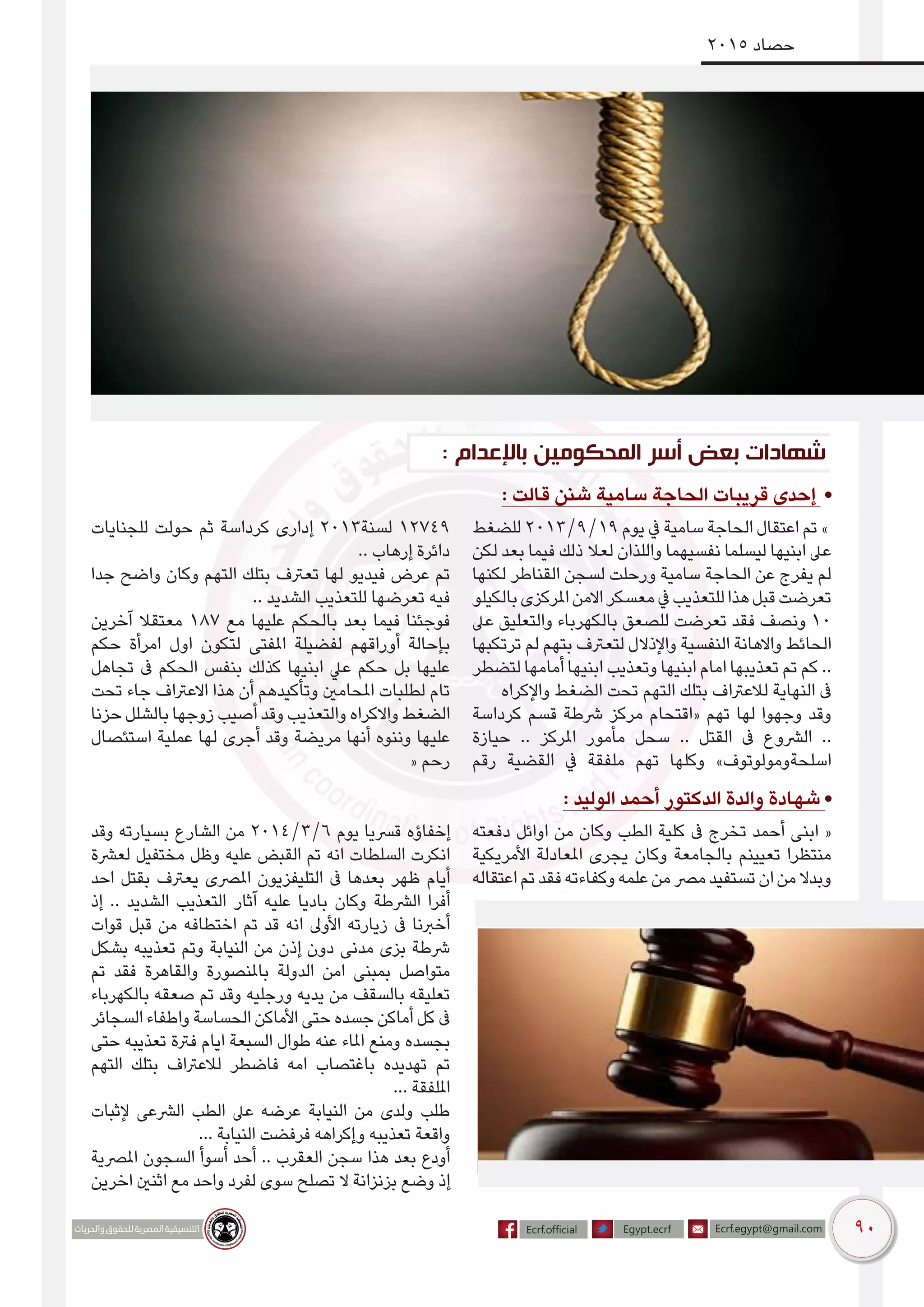 90
2015 ‫حصاد‬
: ‫باإلعدام‬ ‫المحكومين‬ ‫أسر‬ ‫بعض‬ ‫شهادات‬
: ‫قالت‬ ‫شنن‬ ‫سامية‬ ‫الحاجة‬ ‫قريبات‬ ‫إحدى‬ •
‫للضغط‬ 2013/9/19 ‫يوم‬ ‫يف‬ ‫سامية‬ ‫الحاجة‬ ‫اعتقال‬ ‫تم‬ »
‫لكن‬ ‫بعد‬ ‫فيما‬ ‫ذلك‬ ‫لعال‬ ‫واللذان‬ ‫نفسيهما‬ ‫ليسلما‬ ‫ابنيها‬ ‫عىل‬
‫لكنها‬ ‫القناطر‬ ‫لسجن‬ ‫ورحلت‬ ‫سامية‬ ‫الحاجة‬ ‫عن‬ ‫يفرج‬ ‫لم‬
‫بالكيلو‬‫املركزى‬‫االمن‬‫معسكر‬‫يف‬‫للتعذيب‬‫هذا‬‫قبل‬‫تعرضت‬
‫عىل‬ ‫والتعليق‬ ‫بالكهرباء‬ ‫للصعق‬ ‫تعرضت‬ ‫فقد‬ ‫ونصف‬ 10
‫ترتكبها‬ ‫لم‬ ‫بتهم‬ ‫لتعرتف‬ ‫واإلذالل‬ ‫النفسية‬ ‫واالهانة‬ ‫الحائط‬
‫لتضطر‬ ‫أمامها‬ ‫ابنيها‬ ‫وتعذيب‬ ‫ابنيها‬ ‫امام‬ ‫تعذيبها‬ ‫تم‬ ‫كم‬ ..
‫واإلكراه‬ ‫الضغط‬ ‫تحت‬ ‫التهم‬ ‫بتلك‬ ‫لالعرتاف‬ ‫النهاية‬ ‫ىف‬
‫كرداسة‬ ‫قسم‬ ‫رشطة‬ ‫مركز‬ ‫«اقتحام‬ ‫تهم‬ ‫لها‬ ‫وجهوا‬ ‫وقد‬
‫حيازة‬ .. ‫املركز‬ ‫مأمور‬ ‫سحل‬ .. ‫القتل‬ ‫ىف‬ ‫الرشوع‬ ..
‫رقم‬ ‫القضية‬ ‫يف‬ ‫ملفقة‬ ‫تهم‬ ‫وكلها‬ »‫اسلحةومولوتوف‬
‫للجنايات‬ ‫حولت‬ ‫ثم‬ ‫كرداسة‬ ‫إدارى‬ 2013‫لسنة‬ 12749
.. ‫إرهاب‬ ‫دائرة‬
‫جدا‬ ‫واضح‬ ‫وكان‬ ‫التهم‬ ‫بتلك‬ ‫تعرتف‬ ‫لها‬ ‫فيديو‬ ‫عرض‬ ‫تم‬
.. ‫الشديد‬ ‫للتعذيب‬ ‫تعرضها‬ ‫فيه‬
‫آخرين‬ ‫معتقال‬ 187 ‫مع‬ ‫عليها‬ ‫بالحكم‬ ‫بعد‬ ‫فيما‬ ‫فوجئنا‬
‫حكم‬ ‫امرأة‬ ‫اول‬ ‫لتكون‬ ‫املفتى‬ ‫لفضيلة‬ ‫أوراقهم‬ ‫بإحالة‬
‫تجاهل‬ ‫ىف‬ ‫الحكم‬ ‫بنفس‬ ‫كذلك‬ ‫ابنيها‬ ‫عيل‬ ‫حكم‬ ‫بل‬ ‫عليها‬
‫تحت‬ ‫جاء‬ ‫االعرتاف‬ ‫هذا‬ ‫أن‬ ‫وتأكيدهم‬ ‫املحامني‬ ‫لطلبات‬ ‫تام‬
‫حزنا‬ ‫بالشلل‬ ‫زوجها‬ ‫أصيب‬ ‫وقد‬ ‫والتعذيب‬ ‫واالكراه‬ ‫الضغط‬
‫استئصال‬ ‫عملية‬ ‫لها‬ ‫أجرى‬ ‫وقد‬ ‫مريضة‬ ‫أنها‬ ‫وننوه‬ ‫عليها‬
« ‫رحم‬
: ‫الوليد‬ ‫أحمد‬ ‫الدكتور‬ ‫والدة‬ ‫شهادة‬ •
‫دفعته‬ ‫اوائل‬ ‫من‬ ‫وكان‬ ‫الطب‬ ‫كلية‬ ‫ىف‬ ‫تخرج‬ ‫أحمد‬ ‫ابنى‬ «
‫األمريكية‬ ‫املعادلة‬ ‫يجرى‬ ‫وكان‬ ‫بالجامعة‬ ‫تعيينم‬ ‫منتظرا‬
‫اعتقاله‬‫تم‬‫فقد‬‫وكفاءته‬‫علمه‬‫من‬‫مرص‬‫تستفيد‬‫ان‬‫من‬‫وبدال‬
‫وقد‬ ‫بسيارته‬ ‫الشارع‬ ‫من‬ 2014/3/6 ‫يوم‬ ‫قرسيا‬ ‫إخفاؤه‬
‫لعرشة‬ ‫مختفيل‬ ‫وظل‬ ‫عليه‬ ‫القبض‬ ‫تم‬ ‫انه‬ ‫السلطات‬ ‫انكرت‬
‫احد‬ ‫بقتل‬ ‫يعرتف‬ ‫املرصى‬ ‫التليفزيون‬ ‫ىف‬ ‫بعدها‬ ‫ظهر‬ ‫أيام‬
‫إذ‬ .. ‫الشديد‬ ‫التعذيب‬ ‫آثار‬ ‫عليه‬ ‫باديا‬ ‫وكان‬ ‫الرشطة‬ ‫أفرا‬
‫قوات‬ ‫قبل‬ ‫من‬ ‫اختطافه‬ ‫تم‬ ‫قد‬ ‫انه‬ ‫األوىل‬ ‫زيارته‬ ‫ىف‬ ‫أخربنا‬
‫بشكل‬ ‫تعذيبه‬ ‫وتم‬ ‫النيابة‬ ‫من‬ ‫إذن‬ ‫دون‬ ‫مدنى‬ ‫بزى‬ ‫رشطة‬
‫تم‬ ‫فقد‬ ‫والقاهرة‬ ‫باملنصورة‬ ‫الدولة‬ ‫امن‬ ‫بمبنى‬ ‫متواصل‬
‫بالكهرباء‬ ‫صعقه‬ ‫تم‬ ‫وقد‬ ‫ورجليه‬ ‫يديه‬ ‫من‬ ‫بالسقف‬ ‫تعليقه‬
‫السجائر‬ ‫واطفاء‬ ‫الحساسة‬ ‫األماكن‬ ‫حتى‬ ‫جسده‬ ‫أماكن‬ ‫كل‬ ‫ىف‬
‫حتى‬ ‫تعذيبه‬ ‫فرتة‬ ‫ايام‬ ‫السبعة‬ ‫طوال‬ ‫عنه‬ ‫املاء‬ ‫ومنع‬ ‫بجسده‬
‫التهم‬ ‫بتلك‬ ‫لالعرتاف‬ ‫فاضطر‬ ‫امه‬ ‫باغتصاب‬ ‫تهديده‬ ‫تم‬
... ‫امللفقة‬
‫إلثبات‬ ‫الرشعى‬ ‫الطب‬ ‫عىل‬ ‫عرضه‬ ‫النيابة‬ ‫من‬ ‫ولدى‬ ‫طلب‬
... ‫النيابة‬ ‫فرفضت‬ ‫وإكراهه‬ ‫تعذيبه‬ ‫واقعة‬
‫املرصية‬ ‫السجون‬ ‫أسوأ‬ ‫أحد‬ .. ‫العقرب‬ ‫سجن‬ ‫هذا‬ ‫بعد‬ ‫أودع‬
‫اخرين‬ ‫اثنني‬ ‫مع‬ ‫واحد‬ ‫لفرد‬ ‫سوى‬ ‫تصلح‬ ‫ال‬ ‫بزنزانة‬ ‫وضع‬ ‫إذ‬
 