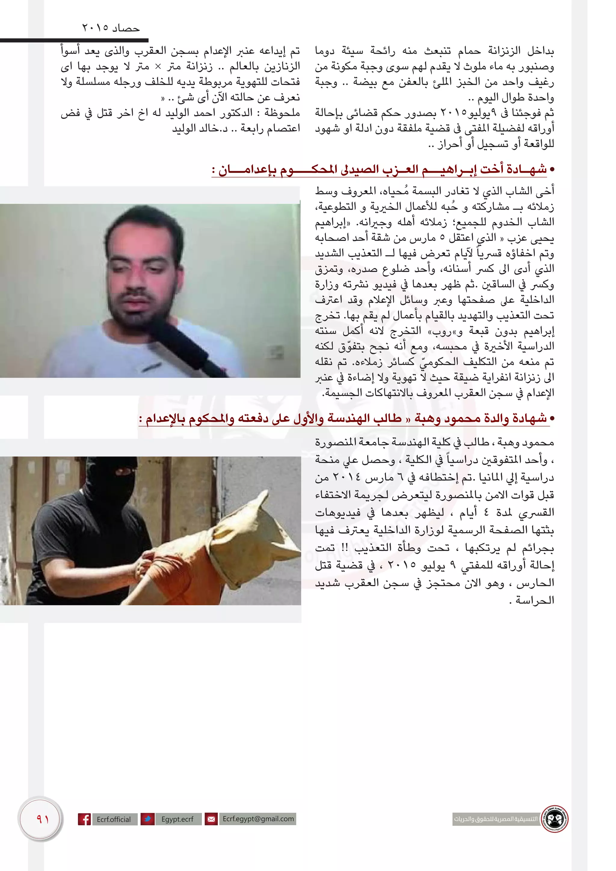 91
2015 ‫حصاد‬
‫دوما‬ ‫سيئة‬ ‫رائحة‬ ‫منه‬ ‫تنبعث‬ ‫حمام‬ ‫الزنزانة‬ ‫بداخل‬
‫من‬ ‫مكونة‬ ‫وجبة‬ ‫سوى‬ ‫لهم‬ ‫يقدم‬ ‫ال‬ ‫ملوث‬ ‫ماء‬ ‫به‬ ‫وصنبور‬
‫وجبة‬ .. ‫بيضة‬ ‫مع‬ ‫بالعفن‬ ‫امللئ‬ ‫الخبز‬ ‫من‬ ‫واحد‬ ‫رغيف‬
.. ‫اليوم‬ ‫طوال‬ ‫واحدة‬
‫بإحالة‬ ‫قضائى‬ ‫حكم‬ ‫بصدور‬ 2015‫9يوليو‬ ‫ىف‬ ‫فوجئنا‬ ‫ثم‬
‫شهود‬ ‫او‬ ‫ادلة‬ ‫دون‬ ‫ملفقة‬ ‫قضية‬ ‫ىف‬ ‫املفتى‬ ‫لفضيلة‬ ‫أوراقه‬
.. ‫أحراز‬ ‫أو‬ ‫تسجيل‬ ‫أو‬ ‫للواقعة‬
‫أسوأ‬ ‫يعد‬ ‫والذى‬ ‫العقرب‬ ‫بسجن‬ ‫اإلعدام‬ ‫عنرب‬ ‫إيداعه‬ ‫تم‬
‫اى‬ ‫بها‬ ‫يوجد‬ ‫ال‬ ‫مرت‬ × ‫مرت‬ ‫زنزانة‬ .. ‫بالعالم‬ ‫الزنازين‬
‫وال‬ ‫مسلسلة‬ ‫ورجله‬ ‫للخلف‬ ‫يديه‬ ‫مربوطة‬ ‫للتهوية‬ ‫فتحات‬
« .. ‫شئ‬ ‫أى‬ ‫اآلن‬ ‫حالته‬ ‫عن‬ ‫نعرف‬
‫فض‬ ‫يف‬ ‫قتل‬ ‫اخر‬ ‫اخ‬ ‫له‬ ‫الوليد‬ ‫احمد‬ ‫الدكتور‬ : ‫ملحوظة‬
‫الوليد‬ ‫د.خالد‬ .. ‫رابعة‬ ‫اعتصام‬
: ‫بإعدامــان‬ ‫املحكـــوم‬ ‫الصيدىل‬ ‫العـزب‬ ‫إبـراهيــم‬ ‫أخت‬ ‫شهـادة‬ •
‫وسط‬ ‫املعروف‬ ،‫ُحياه‬‫م‬ ‫البسمة‬ ‫تغادر‬ ‫ال‬ ‫الذي‬ ‫الشاب‬ ‫أخى‬
،‫التطوعية‬ ‫و‬ ‫الخريية‬ ‫لألعمال‬ ‫به‬ُ‫ح‬ ‫و‬ ‫مشاركته‬ ‫بـ‬ ‫زمالئه‬
‫«إبراهيم‬ .‫وجريانه‬ ‫أهله‬ ‫زمالئه‬ ‫للجميع؛‬ ‫الخدوم‬ ‫الشاب‬
‫اصحابه‬ ‫أحد‬ ‫شقة‬ ‫من‬ ‫مارس‬ 5 ‫اعتقل‬ ‫الذي‬ « ‫عزب‬ ‫يحيى‬
‫الشديد‬ ‫التعذيب‬ ‫لـ‬ ‫فيها‬ ‫تعرض‬ ‫آليام‬ ً‫ا‬‫قرسي‬ ‫اخفاؤه‬ ‫وتم‬
‫وتمزق‬ ،‫صدره‬ ‫ضلوع‬ ‫وأحد‬ ،‫أسنانه‬ ‫كرس‬ ‫اىل‬ ‫أدى‬ ‫الذي‬
‫وزارة‬ ‫نرشته‬ ‫فيديو‬ ‫يف‬ ‫بعدها‬ ‫ظهر‬ ‫.ثم‬ ‫الساقني‬ ‫يف‬ ‫وكرس‬
‫اعرتف‬ ‫وقد‬ ‫اإلعالم‬ ‫وسائل‬ ‫وعرب‬ ‫صفحتها‬ ‫عىل‬ ‫الداخلية‬
‫تخرج‬ .‫بها‬ ‫يقم‬ ‫لم‬ ‫بأعمال‬ ‫بالقيام‬ ‫والتهديد‬ ‫التعذيب‬ ‫تحت‬
‫سنته‬ ‫أكمل‬ ‫النه‬ ‫التخرج‬ »‫و»روب‬ ‫قبعة‬ ‫بدون‬ ‫إبراهيم‬
‫لكنه‬ ‫بتفوّق‬ ‫نجح‬ ‫أنه‬ ‫ومع‬ ،‫محبسه‬ ‫يف‬ ‫األخرية‬ ‫الدراسية‬
‫نقله‬ ‫تم‬ .‫زمالءه‬ ‫كسائر‬ ّ‫الحكومي‬ ‫التكليف‬ ‫من‬ ‫منعه‬ ‫تم‬
‫عنرب‬ ‫يف‬ ‫إضاءة‬ ‫وال‬ ‫تهوية‬ ‫ال‬ ‫حيث‬ ‫ضيقة‬ ‫انفراية‬ ‫زنزانة‬ ‫اىل‬
.‫الجسيمة‬ ‫باالنتهاكات‬ ‫املعروف‬ ‫العقرب‬ ‫سجن‬ ‫يف‬ ‫اإلعدام‬
: ‫باإلعدام‬ ‫واملحكوم‬ ‫دفعته‬ ‫عىل‬ ‫واألول‬ ‫الهندسة‬ ‫طالب‬ « ‫وهبة‬ ‫محمود‬ ‫والدة‬ ‫شهادة‬ •
‫املنصورة‬‫جامعة‬‫الهندسة‬‫كلية‬‫يف‬‫طالب‬،‫وهبة‬‫محمود‬
‫منحة‬ ‫عيل‬ ‫وحصل‬ ، ‫الكلية‬ ‫يف‬ً‫ا‬‫دراسي‬ ‫املتفوقني‬ ‫وأحد‬ ،
‫من‬ 2014 ‫مارس‬ 6 ‫يف‬ ‫إختطافه‬ ‫.تم‬ ‫املانيا‬ ‫إيل‬ ‫دراسية‬
‫االختفاء‬ ‫لجريمة‬ ‫ليتعرض‬ ‫باملنصورة‬ ‫االمن‬ ‫قوات‬ ‫قبل‬
‫فيديوهات‬ ‫يف‬ ‫بعدها‬ ‫ليظهر‬ ، ‫أيام‬ 4 ‫ملدة‬ ‫القرسي‬
‫فيها‬ ‫يعرتف‬ ‫الداخلية‬ ‫لوزارة‬ ‫الرسمية‬ ‫الصفحة‬ ‫بثتها‬
‫تمت‬ !! ‫التعذيب‬ ‫وطأة‬ ‫تحت‬ ، ‫يرتكبها‬ ‫لم‬ ‫بجرائم‬
‫قتل‬ ‫قضية‬ ‫يف‬ ، 2015 ‫يوليو‬ 9 ‫للمفتي‬ ‫أوراقه‬ ‫إحالة‬
‫شديد‬ ‫العقرب‬ ‫سجن‬ ‫يف‬ ‫محتجز‬ ‫االن‬ ‫وهو‬ ، ‫الحارس‬
. ‫الحراسة‬
 