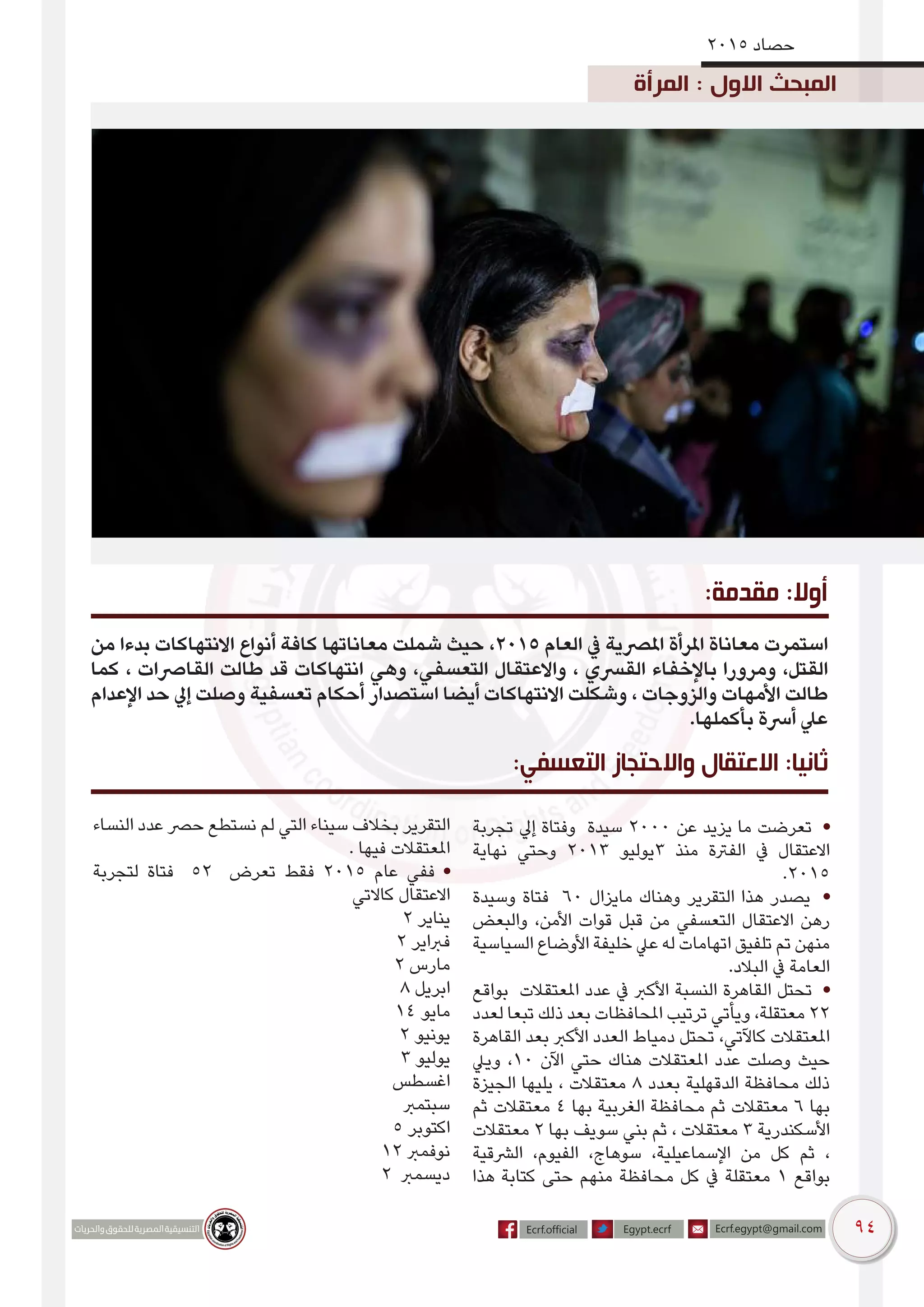 94
2015 ‫حصاد‬
‫المرأة‬ : ‫االول‬ ‫المبحث‬
‫من‬ ‫بدءا‬ ‫االنتهاكات‬ ‫أنواع‬ ‫كافة‬ ‫معاناتها‬ ‫شملت‬ ‫حيث‬ ،2015 ‫العام‬ ‫يف‬ ‫املرصية‬ ‫املرأة‬ ‫معاناة‬ ‫استمرت‬
‫كما‬ ، ‫القارصات‬ ‫طالت‬ ‫قد‬ ‫انتهاكات‬ ‫وهي‬ ،‫التعسفي‬ ‫واالعتقال‬ ، ‫القرسي‬ ‫باإلخفاء‬ ‫ومرورا‬ ،‫القتل‬
‫اإلعدام‬ ‫حد‬ ‫إيل‬ ‫وصلت‬ ‫تعسفية‬ ‫أحكام‬ ‫استصدار‬ ‫أيضا‬ ‫االنتهاكات‬ ‫وشكلت‬ ، ‫والزوجات‬ ‫األمهات‬ ‫طالت‬
.‫بأكملها‬ ‫أرسة‬ ‫عيل‬
:‫مقدمة‬ :‫أوال‬
‫تجربة‬ ‫إيل‬ ‫وفتاة‬ ‫سيدة‬ 2000 ‫عن‬ ‫يزيد‬ ‫ما‬ ‫تعرضت‬ •
‫نهاية‬ ‫وحتي‬ 2013 ‫3يوليو‬ ‫منذ‬ ‫الفرتة‬ ‫يف‬ ‫االعتقال‬
.2015
‫وسيدة‬ ‫فتاة‬ 60 ‫مايزال‬ ‫وهناك‬ ‫التقرير‬ ‫هذا‬ ‫يصدر‬ •
‫والبعض‬ ،‫األمن‬ ‫قوات‬ ‫قبل‬ ‫من‬ ‫التعسفي‬ ‫االعتقال‬ ‫رهن‬
‫السياسية‬ ‫األوضاع‬ ‫خليفة‬ ‫عيل‬ ‫له‬ ‫اتهامات‬ ‫تلفيق‬ ‫تم‬ ‫منهن‬
.‫البالد‬ ‫يف‬ ‫العامة‬
‫بواقع‬ ‫املعتقالت‬ ‫عدد‬ ‫يف‬ ‫األكرب‬ ‫النسبة‬ ‫القاهرة‬ ‫تحتل‬ •
‫لعدد‬ ‫تبعا‬ ‫ذلك‬ ‫بعد‬ ‫املحافظات‬ ‫ترتيب‬ ‫ويأتي‬ ،‫معتقلة‬ 22
‫القاهرة‬ ‫بعد‬ ‫األكرب‬ ‫العدد‬ ‫دمياط‬ ‫تحتل‬ ،‫كاآلتي‬ ‫املعتقالت‬
‫وييل‬ ،10 ‫اآلن‬ ‫حتي‬ ‫هناك‬ ‫املعتقالت‬ ‫عدد‬ ‫وصلت‬ ‫حيث‬
‫الجيزة‬ ‫يليها‬ ، ‫معتقالت‬ 8 ‫بعدد‬ ‫الدقهلية‬ ‫محافظة‬ ‫ذلك‬
‫ثم‬ ‫معتقالت‬ 4 ‫بها‬ ‫الغربية‬ ‫محافظة‬ ‫ثم‬ ‫معتقالت‬ 6 ‫بها‬
‫معتقالت‬ 2 ‫بها‬ ‫سويف‬ ‫بني‬ ‫ثم‬ ، ‫معتقالت‬ 3 ‫األسكندرية‬
‫الرشقية‬ ،‫الفيوم‬ ،‫سوهاج‬ ،‫اإلسماعيلية‬ ‫من‬ ‫كل‬ ‫ثم‬ ،
‫هذا‬ ‫كتابة‬ ‫حتى‬ ‫منهم‬ ‫محافظة‬ ‫كل‬ ‫يف‬ ‫معتقلة‬ 1 ‫بواقع‬
‫النساء‬ ‫عدد‬ ‫حرص‬ ‫نستطع‬ ‫لم‬ ‫التي‬ ‫سيناء‬ ‫بخالف‬ ‫التقرير‬
. ‫فيها‬ ‫املعتقالت‬
‫لتجربة‬ ‫فتاة‬ 52 ‫تعرض‬ ‫فقط‬ 2015 ‫عام‬ ‫ففي‬ •
‫كاالتي‬ ‫االعتقال‬
2 ‫يناير‬
2 ‫فرباير‬
2 ‫مارس‬
8 ‫ابريل‬
14 ‫مايو‬
2 ‫يونيو‬
3 ‫يوليو‬
‫اغسطس‬
‫سبتمرب‬
5 ‫اكتوبر‬
12 ‫نوفمرب‬
2 ‫ديسمرب‬
:‫التعسفي‬ ‫واالحتجاز‬ ‫االعتقال‬ :‫ثانيا‬
 