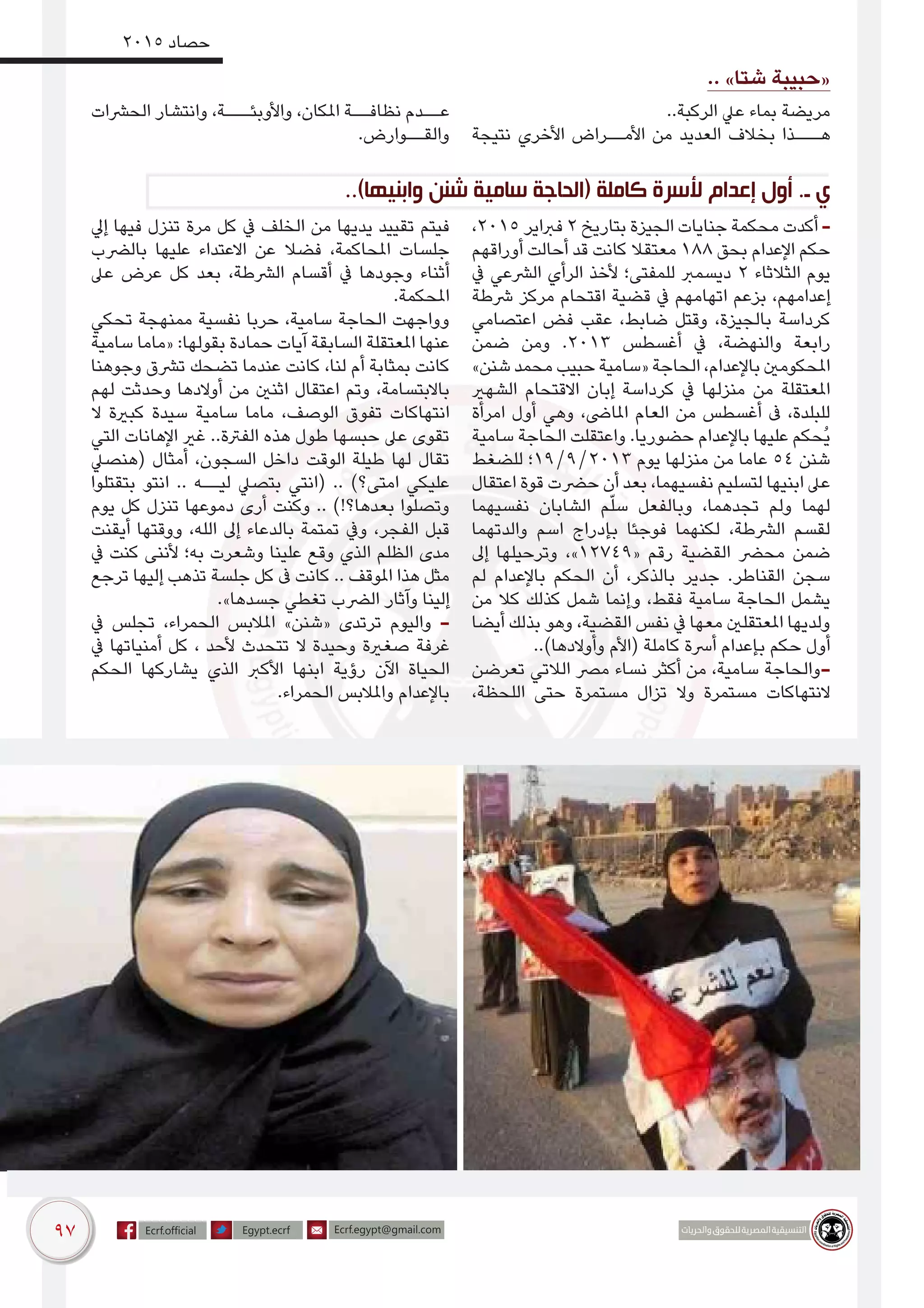 97
2015 ‫حصاد‬
.. »‫شتا‬ ‫«حبيبة‬
..‫الركبة‬ ‫عيل‬ ‫بماء‬ ‫مريضة‬
‫نتيجة‬ ‫األخري‬ ‫األمــراض‬ ‫من‬ ‫العديد‬ ‫بخالف‬ ‫هـــذا‬
‫الحرشات‬ ‫وانتشار‬ ،‫واألوبئـــة‬ ،‫املكان‬ ‫نظافــة‬ ‫عــدم‬
.‫والقــوارض‬
..)‫وابنيها‬ ‫شنن‬ ‫سامية‬ ‫(الحاجة‬ ‫كاملة‬ ‫ألسرة‬ ‫إعدام‬ ‫أول‬ .‫ـ‬ ‫ي‬
،2015 ‫فرباير‬ 2 ‫بتاريخ‬ ‫الجيزة‬ ‫جنايات‬ ‫محكمة‬ ‫أكدت‬ -
‫أوراقهم‬ ‫أحالت‬ ‫قد‬ ‫كانت‬ ‫معتقال‬ 188 ‫بحق‬ ‫اإلعدام‬ ‫حكم‬
‫يف‬ ‫الرشعي‬ ‫الرأي‬ ‫ألخذ‬ ‫للمفتى؛‬ ‫ديسمرب‬ 2 ‫الثالثاء‬ ‫يوم‬
‫رشطة‬ ‫مركز‬ ‫اقتحام‬ ‫قضية‬ ‫يف‬ ‫اتهامهم‬ ‫بزعم‬ ،‫إعدامهم‬
‫اعتصامي‬ ‫فض‬ ‫عقب‬ ،‫ضابط‬ ‫وقتل‬ ،‫بالجيزة‬ ‫كرداسة‬
‫ضمن‬ ‫ومن‬ .2013 ‫أغسطس‬ ‫يف‬ ،‫والنهضة‬ ‫رابعة‬
»‫شنن‬ ‫محمد‬ ‫حبيب‬ ‫«سامية‬ ‫الحاجة‬ ،‫باإلعدام‬ ‫املحكومني‬
‫الشهري‬ ‫االقتحام‬ ‫إبان‬ ‫كرداسة‬ ‫يف‬ ‫منزلها‬ ‫من‬ ‫املعتقلة‬
‫امرأة‬ ‫أول‬ ‫وهي‬ ،‫املاىض‬ ‫العام‬ ‫من‬ ‫أغسطس‬ ‫ىف‬ ،‫للبلدة‬
‫سامية‬ ‫الحاجة‬ ‫واعتقلت‬ .‫حضوريا‬ ‫باإلعدام‬ ‫عليها‬ ‫ُحكم‬‫ي‬
‫للضغط‬ ‫3102/9/91؛‬ ‫يوم‬ ‫منزلها‬ ‫من‬ ‫عاما‬ 54 ‫شنن‬
‫اعتقال‬ ‫قوة‬ ‫حرضت‬ ‫أن‬ ‫بعد‬ ،‫نفسيهما‬ ‫لتسليم‬ ‫ابنيها‬ ‫عىل‬
‫نفسيهما‬ ‫الشابان‬ ‫م‬ّ‫ل‬‫س‬ ‫وبالفعل‬ ،‫تجدهما‬ ‫ولم‬ ‫لهما‬
‫والدتهما‬ ‫اسم‬ ‫بإدراج‬ ‫فوجئا‬ ‫لكنهما‬ ،‫الرشطة‬ ‫لقسم‬
‫إىل‬ ‫وترحيلها‬ ،»12749« ‫رقم‬ ‫القضية‬ ‫محرض‬ ‫ضمن‬
‫لم‬ ‫باإلعدام‬ ‫الحكم‬ ‫أن‬ ،‫بالذكر‬ ‫جدير‬ .‫القناطر‬ ‫سجن‬
‫من‬ ‫كال‬ ‫كذلك‬ ‫شمل‬ ‫وإنما‬ ،‫فقط‬ ‫سامية‬ ‫الحاجة‬ ‫يشمل‬
‫أيضا‬ ‫بذلك‬ ‫وهو‬ ،‫القضية‬ ‫نفس‬ ‫يف‬ ‫معها‬ ‫املعتقلني‬ ‫ولديها‬
..)‫وأوالدها‬ ‫(األم‬ ‫كاملة‬ ‫أرسة‬ ‫بإعدام‬ ‫حكم‬ ‫أول‬
‫تعرضن‬ ‫الالتي‬ ‫مرص‬ ‫نساء‬ ‫أكثر‬ ‫من‬ ،‫سامية‬ ‫-والحاجة‬
،‫اللحظة‬ ‫حتى‬ ‫مستمرة‬ ‫تزال‬ ‫وال‬ ‫مستمرة‬ ‫النتهاكات‬
‫إيل‬ ‫فيها‬ ‫تنزل‬ ‫مرة‬ ‫كل‬ ‫يف‬ ‫الخلف‬ ‫من‬ ‫يديها‬ ‫تقييد‬ ‫فيتم‬
‫بالرضب‬ ‫عليها‬ ‫االعتداء‬ ‫عن‬ ‫فضال‬ ،‫املحاكمة‬ ‫جلسات‬
‫عىل‬ ‫عرض‬ ‫كل‬ ‫بعد‬ ،‫الرشطة‬ ‫أقسام‬ ‫يف‬ ‫وجودها‬ ‫أثناء‬
.‫املحكمة‬
‫تحكي‬ ‫ممنهجة‬ ‫نفسية‬ ‫حربا‬ ،‫سامية‬ ‫الحاجة‬ ‫وواجهت‬
‫سامية‬ ‫«ماما‬ :‫بقولها‬ ‫حمادة‬ ‫آيات‬ ‫السابقة‬ ‫املعتقلة‬ ‫عنها‬
‫وجوهنا‬ ‫ترشق‬ ‫تضحك‬ ‫عندما‬ ‫كانت‬ ،‫لنا‬ ‫أم‬ ‫بمثابة‬ ‫كانت‬
‫لهم‬ ‫وحدثت‬ ‫أوالدها‬ ‫من‬ ‫اثنني‬ ‫اعتقال‬ ‫وتم‬ ،‫باالبتسامة‬
‫ال‬ ‫كبرية‬ ‫سيدة‬ ‫سامية‬ ‫ماما‬ ،‫الوصف‬ ‫تفوق‬ ‫انتهاكات‬
‫التي‬ ‫اإلهانات‬ ‫غري‬ ..‫الفرتة‬ ‫هذه‬ ‫طول‬ ‫حبسها‬ ‫عىل‬ ‫تقوى‬
‫(هنصيل‬ ‫أمثال‬ ،‫السجون‬ ‫داخل‬ ‫الوقت‬ ‫طيلة‬ ‫لها‬ ‫تقال‬
‫بتقتلوا‬ ‫انتو‬ .. ‫ليــه‬ ‫بتصيل‬ ‫(انتي‬ .. )‫امتى؟‬ ‫عليكي‬
‫يوم‬ ‫كل‬ ‫تنزل‬ ‫دموعها‬ ‫أرى‬ ‫وكنت‬ .. )!‫بعدها؟‬ ‫وتصلوا‬
‫أيقنت‬ ‫ووقتها‬ ،‫الله‬ ‫إىل‬ ‫بالدعاء‬ ‫تمتمة‬ ‫ويف‬ ،‫الفجر‬ ‫قبل‬
‫يف‬ ‫كنت‬ ‫ألننى‬ ‫به؛‬ ‫وشعرت‬ ‫علينا‬ ‫وقع‬ ‫الذي‬ ‫الظلم‬ ‫مدى‬
‫ترجع‬ ‫إليها‬ ‫تذهب‬ ‫جلسة‬ ‫كل‬ ‫ىف‬ ‫كانت‬ .. ‫املوقف‬ ‫هذا‬ ‫مثل‬
.»‫جسدها‬ ‫تغطي‬ ‫الرضب‬ ‫وآثار‬ ‫إلينا‬
‫يف‬ ‫تجلس‬ ،‫الحمراء‬ ‫املالبس‬ »‫«شنن‬ ‫ترتدى‬ ‫واليوم‬ -
‫يف‬ ‫أمنياتها‬ ‫كل‬ ، ‫ألحد‬ ‫تتحدث‬ ‫ال‬ ‫وحيدة‬ ‫صغرية‬ ‫غرفة‬
‫الحكم‬ ‫يشاركها‬ ‫الذي‬ ‫األكرب‬ ‫ابنها‬ ‫رؤية‬ ‫اآلن‬ ‫الحياة‬
.‫الحمراء‬ ‫واملالبس‬ ‫باإلعدام‬
 