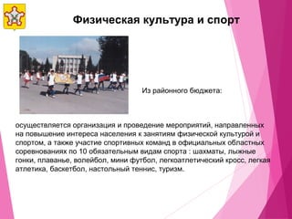 Физическая культура и спорт
осуществляется организация и проведение мероприятий, направленных
на повышение интереса населения к занятиям физической культурой и
спортом, а также участие спортивных команд в официальных областных
соревнованиях по 10 обязательным видам спорта : шахматы, лыжные
гонки, плаванье, волейбол, мини футбол, легкоатлетический кросс, легкая
атлетика, баскетбол, настольный теннис, туризм.
Из районного бюджета:
 