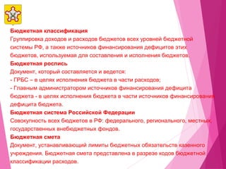 Бюджетная классификация
Группировка доходов и расходов бюджетов всех уровней бюджетной
системы РФ, а также источников финансирования дефицитов этих
бюджетов, используемая для составления и исполнения бюджетов.
Бюджетная роспись
Документ, который составляется и ведется:
- ГРБС – в целях исполнения бюджета в части расходов;
- Главным администратором источников финансирования дефицита
бюджета - в целях исполнения бюджета в части источников финансирования
дефицита бюджета.
Бюджетная система Российской Федерации
Совокупность всех бюджетов в РФ: федерального, регионального, местных,
государственных внебюджетных фондов.
Бюджетная смета
Документ, устанавливающий лимиты бюджетных обязательств казенного
учреждения. Бюджетная смета представлена в разрезе кодов бюджетной
классификации расходов.
 