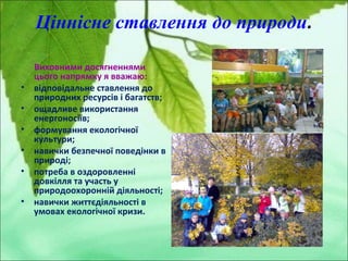 Ціннісне ставлення до природи.
Виховними досягненнями
цього напрямку я вважаю:
• відповідальне ставлення до
природних ресурсів і багатств;
• ощадливе використання
енергоносіїв;
• формування екологічної
культури;
• навички безпечної поведінки в
природі;
• потреба в оздоровленні
довкілля та участь у
природоохоронній діяльності;
• навички життєдіяльності в
умовах екологічної кризи.
 
