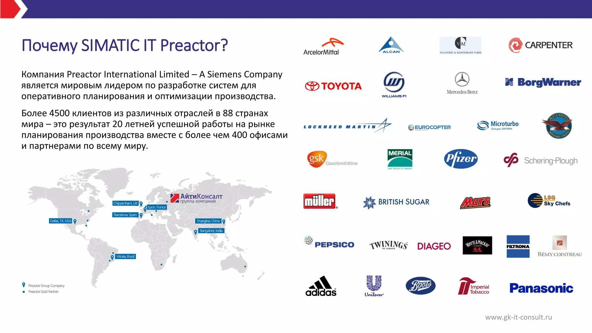 www.gk-it-consult.ru
Почему SIMATIC IT Preactor?
Компания Preactor International Limited – A Siemens Company
является мировым лидером по разработке систем для
оперативного планирования и оптимизации производства.
Более 4500 клиентов из различных отраслей в 88 странах
мира – это результат 20 летней успешной работы на рынке
планирования производства вместе с более чем 400 офисами
и партнерами по всему миру.
 